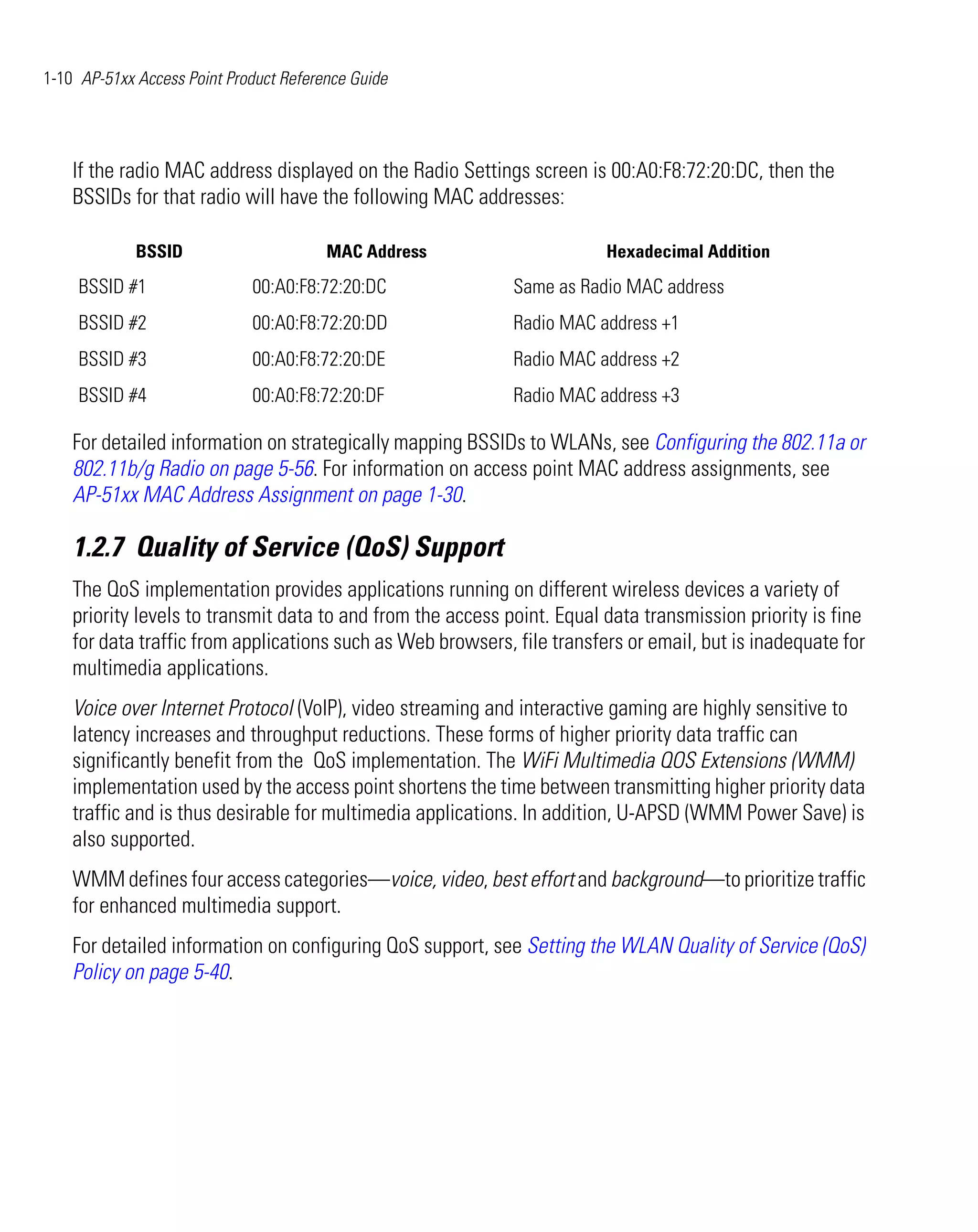 1-10 AP-51xx Access Point Product Reference Guide




    If the radio MAC address displayed on the Radio Settings screen is 00:A0:F8:72:20:DC, then the
    BSSIDs for that radio will have the following MAC addresses:

             BSSID                      MAC Address                      Hexadecimal Addition
     BSSID #1                00:A0:F8:72:20:DC               Same as Radio MAC address
     BSSID #2                00:A0:F8:72:20:DD               Radio MAC address +1
     BSSID #3                00:A0:F8:72:20:DE               Radio MAC address +2
     BSSID #4                00:A0:F8:72:20:DF               Radio MAC address +3

    For detailed information on strategically mapping BSSIDs to WLANs, see Configuring the 802.11a or
    802.11b/g Radio on page 5-56. For information on access point MAC address assignments, see
    AP-51xx MAC Address Assignment on page 1-30.

    1.2.7 Quality of Service (QoS) Support
    The QoS implementation provides applications running on different wireless devices a variety of
    priority levels to transmit data to and from the access point. Equal data transmission priority is fine
    for data traffic from applications such as Web browsers, file transfers or email, but is inadequate for
    multimedia applications.
    Voice over Internet Protocol (VoIP), video streaming and interactive gaming are highly sensitive to
    latency increases and throughput reductions. These forms of higher priority data traffic can
    significantly benefit from the QoS implementation. The WiFi Multimedia QOS Extensions (WMM)
    implementation used by the access point shortens the time between transmitting higher priority data
    traffic and is thus desirable for multimedia applications. In addition, U-APSD (WMM Power Save) is
    also supported.
    WMM defines four access categories—voice, video, best effort and background—to prioritize traffic
    for enhanced multimedia support.
    For detailed information on configuring QoS support, see Setting the WLAN Quality of Service (QoS)
    Policy on page 5-40.
 
