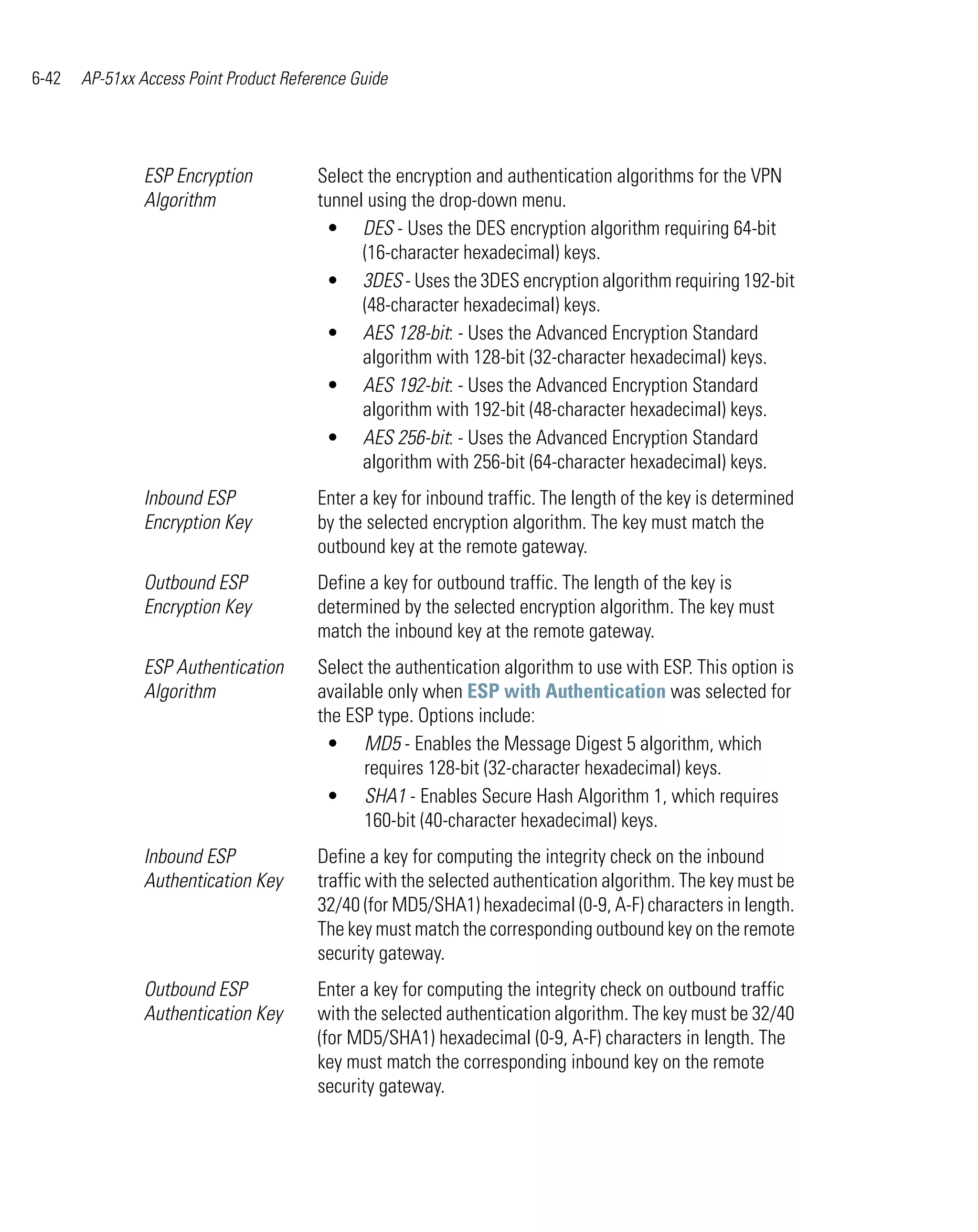 6-42   AP-51xx Access Point Product Reference Guide




                ESP Encryption          Select the encryption and authentication algorithms for the VPN
                Algorithm               tunnel using the drop-down menu.
                                         • DES - Uses the DES encryption algorithm requiring 64-bit
                                              (16-character hexadecimal) keys.
                                         • 3DES - Uses the 3DES encryption algorithm requiring 192-bit
                                              (48-character hexadecimal) keys.
                                         • AES 128-bit: - Uses the Advanced Encryption Standard
                                              algorithm with 128-bit (32-character hexadecimal) keys.
                                         • AES 192-bit: - Uses the Advanced Encryption Standard
                                              algorithm with 192-bit (48-character hexadecimal) keys.
                                         • AES 256-bit: - Uses the Advanced Encryption Standard
                                              algorithm with 256-bit (64-character hexadecimal) keys.
                Inbound ESP             Enter a key for inbound traffic. The length of the key is determined
                Encryption Key          by the selected encryption algorithm. The key must match the
                                        outbound key at the remote gateway.
                Outbound ESP            Define a key for outbound traffic. The length of the key is
                Encryption Key          determined by the selected encryption algorithm. The key must
                                        match the inbound key at the remote gateway.
                ESP Authentication      Select the authentication algorithm to use with ESP. This option is
                Algorithm               available only when ESP with Authentication was selected for
                                        the ESP type. Options include:
                                         • MD5 - Enables the Message Digest 5 algorithm, which
                                              requires 128-bit (32-character hexadecimal) keys.
                                         • SHA1 - Enables Secure Hash Algorithm 1, which requires
                                              160-bit (40-character hexadecimal) keys.
                Inbound ESP             Define a key for computing the integrity check on the inbound
                Authentication Key      traffic with the selected authentication algorithm. The key must be
                                        32/40 (for MD5/SHA1) hexadecimal (0-9, A-F) characters in length.
                                        The key must match the corresponding outbound key on the remote
                                        security gateway.
                Outbound ESP            Enter a key for computing the integrity check on outbound traffic
                Authentication Key      with the selected authentication algorithm. The key must be 32/40
                                        (for MD5/SHA1) hexadecimal (0-9, A-F) characters in length. The
                                        key must match the corresponding inbound key on the remote
                                        security gateway.
 