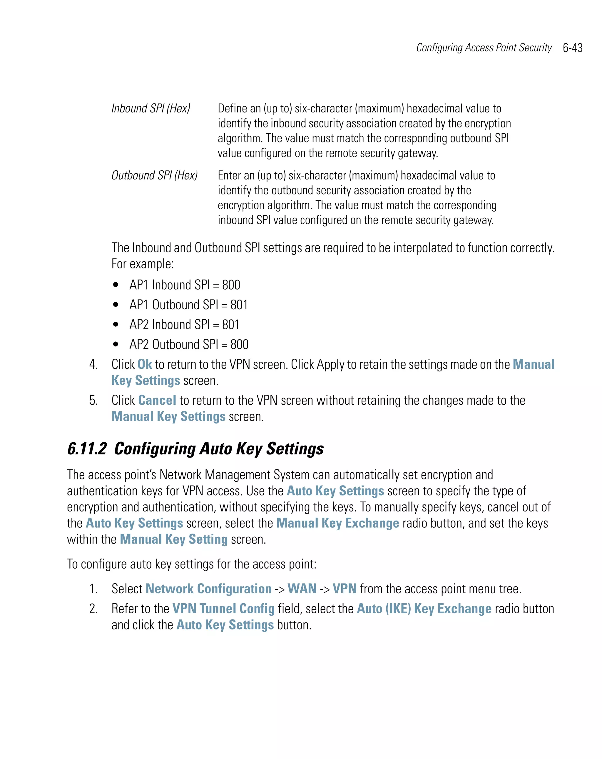 Configuring Access Point Security   6-43



         Inbound SPI (Hex)     Define an (up to) six-character (maximum) hexadecimal value to
                               identify the inbound security association created by the encryption
                               algorithm. The value must match the corresponding outbound SPI
                               value configured on the remote security gateway.
         Outbound SPI (Hex)    Enter an (up to) six-character (maximum) hexadecimal value to
                               identify the outbound security association created by the
                               encryption algorithm. The value must match the corresponding
                               inbound SPI value configured on the remote security gateway.

         The Inbound and Outbound SPI settings are required to be interpolated to function correctly.
         For example:
       • AP1 Inbound SPI = 800
       • AP1 Outbound SPI = 801
       • AP2 Inbound SPI = 801
       • AP2 Outbound SPI = 800
    4. Click Ok to return to the VPN screen. Click Apply to retain the settings made on the Manual
       Key Settings screen.
    5. Click Cancel to return to the VPN screen without retaining the changes made to the
       Manual Key Settings screen.

6.11.2 Configuring Auto Key Settings
The access point’s Network Management System can automatically set encryption and
authentication keys for VPN access. Use the Auto Key Settings screen to specify the type of
encryption and authentication, without specifying the keys. To manually specify keys, cancel out of
the Auto Key Settings screen, select the Manual Key Exchange radio button, and set the keys
within the Manual Key Setting screen.
To configure auto key settings for the access point:
    1. Select Network Configuration -> WAN -> VPN from the access point menu tree.
    2. Refer to the VPN Tunnel Config field, select the Auto (IKE) Key Exchange radio button
       and click the Auto Key Settings button.
 