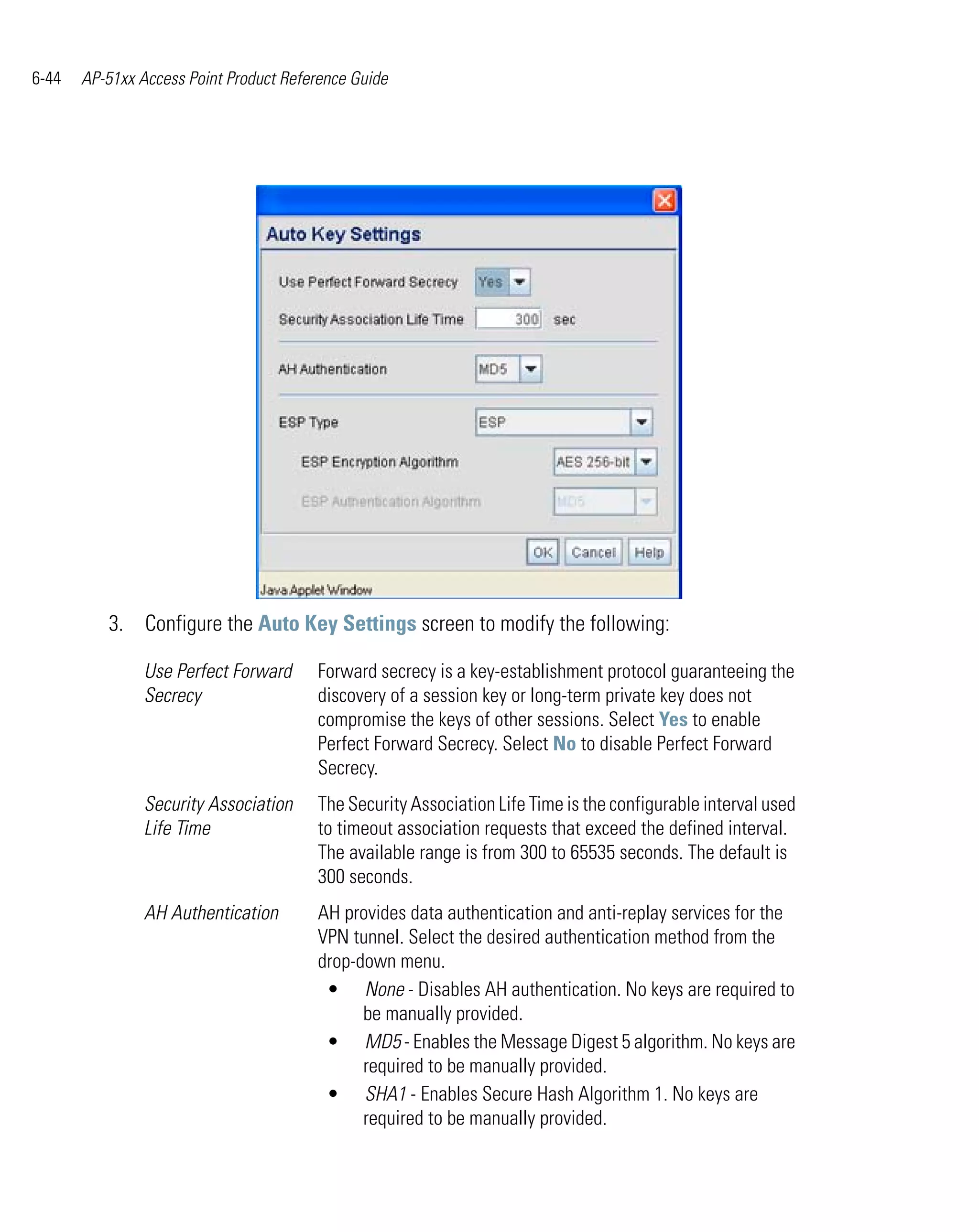 6-44   AP-51xx Access Point Product Reference Guide




          3. Configure the Auto Key Settings screen to modify the following:

                Use Perfect Forward     Forward secrecy is a key-establishment protocol guaranteeing the
                Secrecy                 discovery of a session key or long-term private key does not
                                        compromise the keys of other sessions. Select Yes to enable
                                        Perfect Forward Secrecy. Select No to disable Perfect Forward
                                        Secrecy.
                Security Association    The Security Association Life Time is the configurable interval used
                Life Time               to timeout association requests that exceed the defined interval.
                                        The available range is from 300 to 65535 seconds. The default is
                                        300 seconds.
                AH Authentication       AH provides data authentication and anti-replay services for the
                                        VPN tunnel. Select the desired authentication method from the
                                        drop-down menu.
                                         • None - Disables AH authentication. No keys are required to
                                              be manually provided.
                                         • MD5 - Enables the Message Digest 5 algorithm. No keys are
                                              required to be manually provided.
                                         • SHA1 - Enables Secure Hash Algorithm 1. No keys are
                                              required to be manually provided.
 