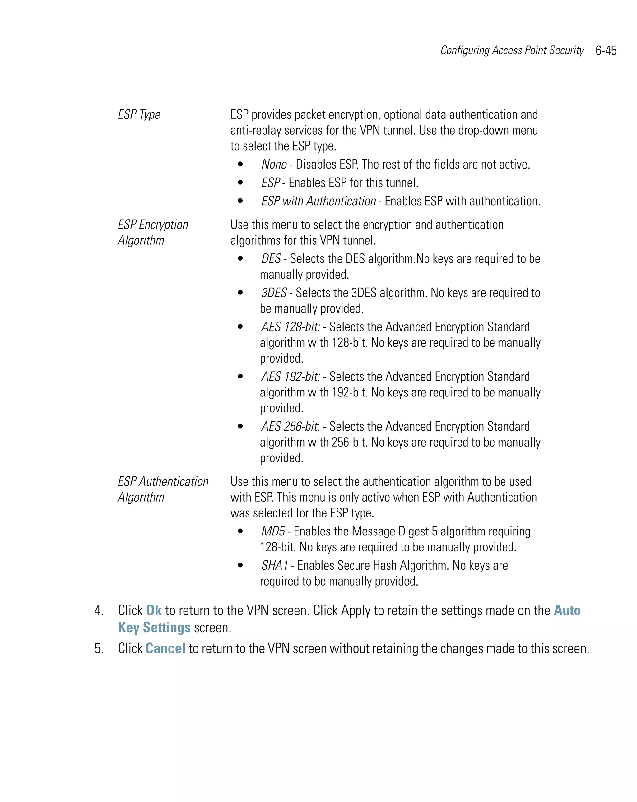 Configuring Access Point Security   6-45



    ESP Type             ESP provides packet encryption, optional data authentication and
                         anti-replay services for the VPN tunnel. Use the drop-down menu
                         to select the ESP type.
                          • None - Disables ESP. The rest of the fields are not active.
                          • ESP - Enables ESP for this tunnel.
                          • ESP with Authentication - Enables ESP with authentication.
    ESP Encryption       Use this menu to select the encryption and authentication
    Algorithm            algorithms for this VPN tunnel.
                          • DES - Selects the DES algorithm.No keys are required to be
                                manually provided.
                          • 3DES - Selects the 3DES algorithm. No keys are required to
                                be manually provided.
                          • AES 128-bit: - Selects the Advanced Encryption Standard
                                algorithm with 128-bit. No keys are required to be manually
                                provided.
                          • AES 192-bit: - Selects the Advanced Encryption Standard
                                algorithm with 192-bit. No keys are required to be manually
                                provided.
                          • AES 256-bit: - Selects the Advanced Encryption Standard
                                algorithm with 256-bit. No keys are required to be manually
                                provided.
    ESP Authentication   Use this menu to select the authentication algorithm to be used
    Algorithm            with ESP. This menu is only active when ESP with Authentication
                         was selected for the ESP type.
                          • MD5 - Enables the Message Digest 5 algorithm requiring
                               128-bit. No keys are required to be manually provided.
                          • SHA1 - Enables Secure Hash Algorithm. No keys are
                               required to be manually provided.

4. Click Ok to return to the VPN screen. Click Apply to retain the settings made on the Auto
   Key Settings screen.
5. Click Cancel to return to the VPN screen without retaining the changes made to this screen.
 