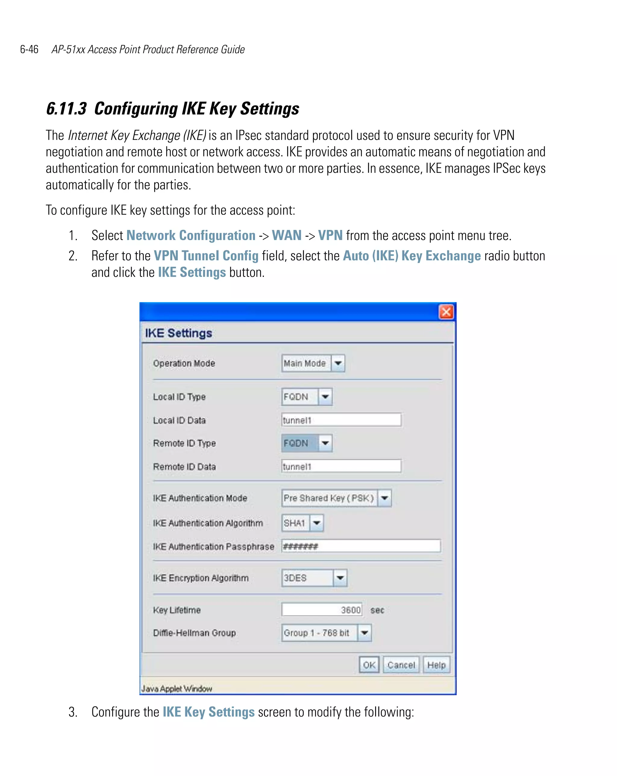 6-46    AP-51xx Access Point Product Reference Guide




       6.11.3 Configuring IKE Key Settings
       The Internet Key Exchange (IKE) is an IPsec standard protocol used to ensure security for VPN
       negotiation and remote host or network access. IKE provides an automatic means of negotiation and
       authentication for communication between two or more parties. In essence, IKE manages IPSec keys
       automatically for the parties.
       To configure IKE key settings for the access point:
           1. Select Network Configuration -> WAN -> VPN from the access point menu tree.
           2. Refer to the VPN Tunnel Config field, select the Auto (IKE) Key Exchange radio button
              and click the IKE Settings button.




           3. Configure the IKE Key Settings screen to modify the following:
 