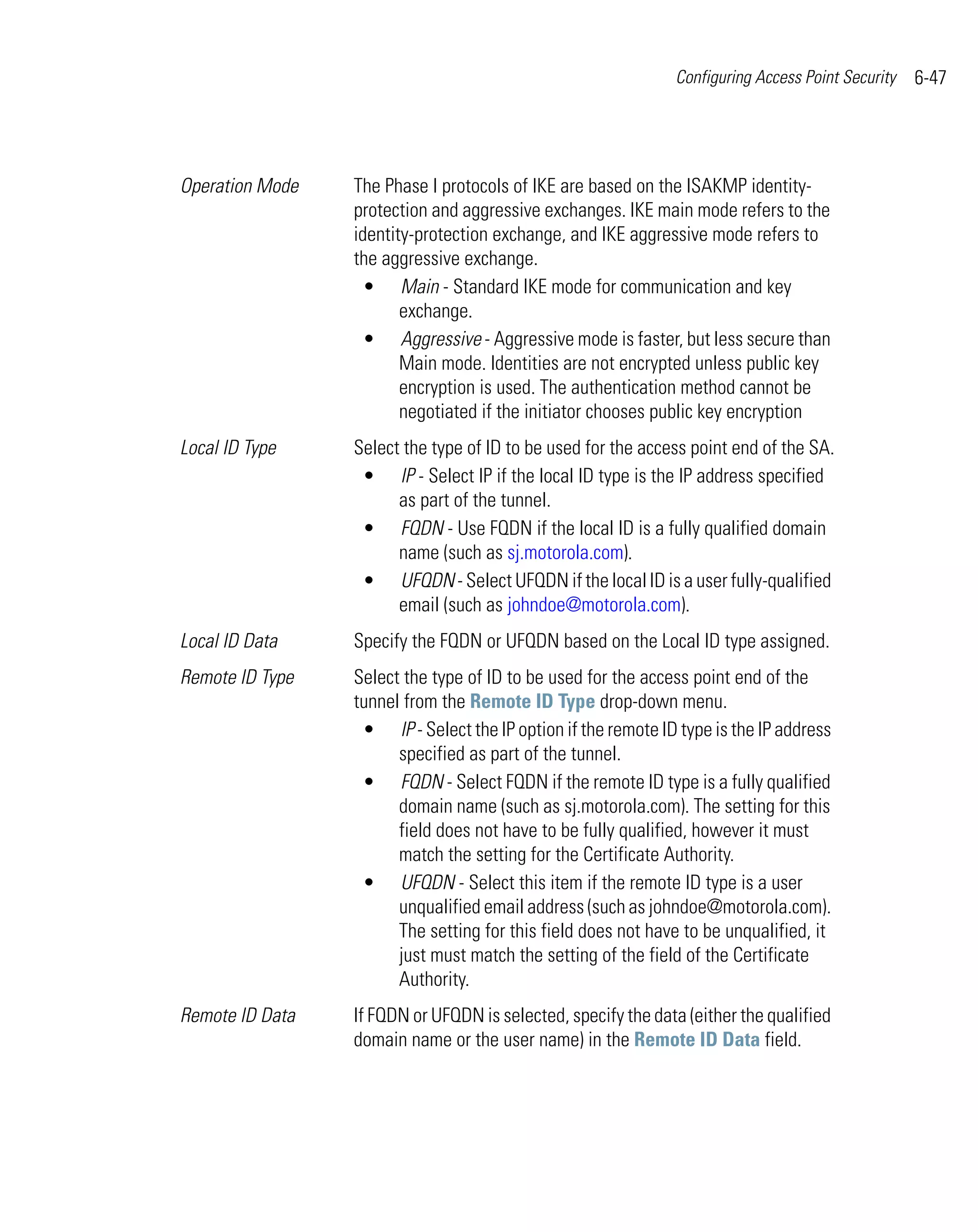Configuring Access Point Security   6-47




Operation Mode   The Phase I protocols of IKE are based on the ISAKMP identity-
                 protection and aggressive exchanges. IKE main mode refers to the
                 identity-protection exchange, and IKE aggressive mode refers to
                 the aggressive exchange.
                   • Main - Standard IKE mode for communication and key
                        exchange.
                   • Aggressive - Aggressive mode is faster, but less secure than
                        Main mode. Identities are not encrypted unless public key
                        encryption is used. The authentication method cannot be
                        negotiated if the initiator chooses public key encryption
Local ID Type    Select the type of ID to be used for the access point end of the SA.
                  • IP - Select IP if the local ID type is the IP address specified
                       as part of the tunnel.
                  • FQDN - Use FQDN if the local ID is a fully qualified domain
                       name (such as sj.motorola.com).
                  • UFQDN - Select UFQDN if the local ID is a user fully-qualified
                       email (such as johndoe@motorola.com).
Local ID Data    Specify the FQDN or UFQDN based on the Local ID type assigned.
Remote ID Type   Select the type of ID to be used for the access point end of the
                 tunnel from the Remote ID Type drop-down menu.
                  • IP - Select the IP option if the remote ID type is the IP address
                       specified as part of the tunnel.
                  • FQDN - Select FQDN if the remote ID type is a fully qualified
                       domain name (such as sj.motorola.com). The setting for this
                       field does not have to be fully qualified, however it must
                       match the setting for the Certificate Authority.
                  • UFQDN - Select this item if the remote ID type is a user
                       unqualified email address (such as johndoe@motorola.com).
                       The setting for this field does not have to be unqualified, it
                       just must match the setting of the field of the Certificate
                       Authority.
Remote ID Data   If FQDN or UFQDN is selected, specify the data (either the qualified
                 domain name or the user name) in the Remote ID Data field.
 