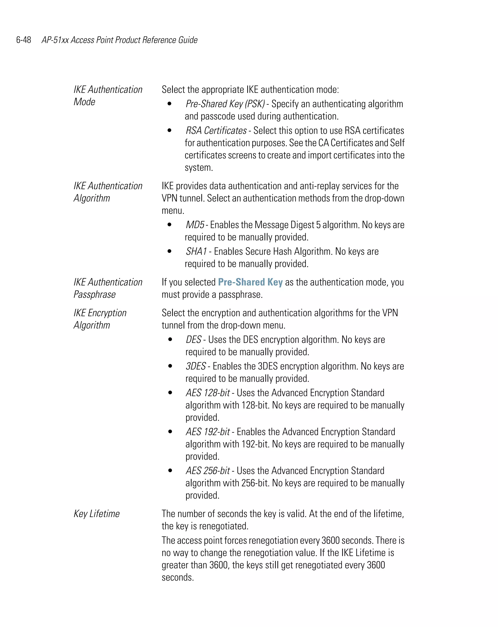 6-48   AP-51xx Access Point Product Reference Guide




                IKE Authentication      Select the appropriate IKE authentication mode:
                Mode                     • Pre-Shared Key (PSK) - Specify an authenticating algorithm
                                              and passcode used during authentication.
                                         • RSA Certificates - Select this option to use RSA certificates
                                              for authentication purposes. See the CA Certificates and Self
                                              certificates screens to create and import certificates into the
                                              system.
                IKE Authentication      IKE provides data authentication and anti-replay services for the
                Algorithm               VPN tunnel. Select an authentication methods from the drop-down
                                        menu.
                                         • MD5 - Enables the Message Digest 5 algorithm. No keys are
                                              required to be manually provided.
                                         • SHA1 - Enables Secure Hash Algorithm. No keys are
                                              required to be manually provided.
                IKE Authentication      If you selected Pre-Shared Key as the authentication mode, you
                Passphrase              must provide a passphrase.
                IKE Encryption          Select the encryption and authentication algorithms for the VPN
                Algorithm               tunnel from the drop-down menu.
                                          • DES - Uses the DES encryption algorithm. No keys are
                                              required to be manually provided.
                                          • 3DES - Enables the 3DES encryption algorithm. No keys are
                                              required to be manually provided.
                                          • AES 128-bit - Uses the Advanced Encryption Standard
                                              algorithm with 128-bit. No keys are required to be manually
                                              provided.
                                          • AES 192-bit - Enables the Advanced Encryption Standard
                                              algorithm with 192-bit. No keys are required to be manually
                                              provided.
                                          • AES 256-bit - Uses the Advanced Encryption Standard
                                              algorithm with 256-bit. No keys are required to be manually
                                              provided.
                Key Lifetime            The number of seconds the key is valid. At the end of the lifetime,
                                        the key is renegotiated.
                                        The access point forces renegotiation every 3600 seconds. There is
                                        no way to change the renegotiation value. If the IKE Lifetime is
                                        greater than 3600, the keys still get renegotiated every 3600
                                        seconds.
 