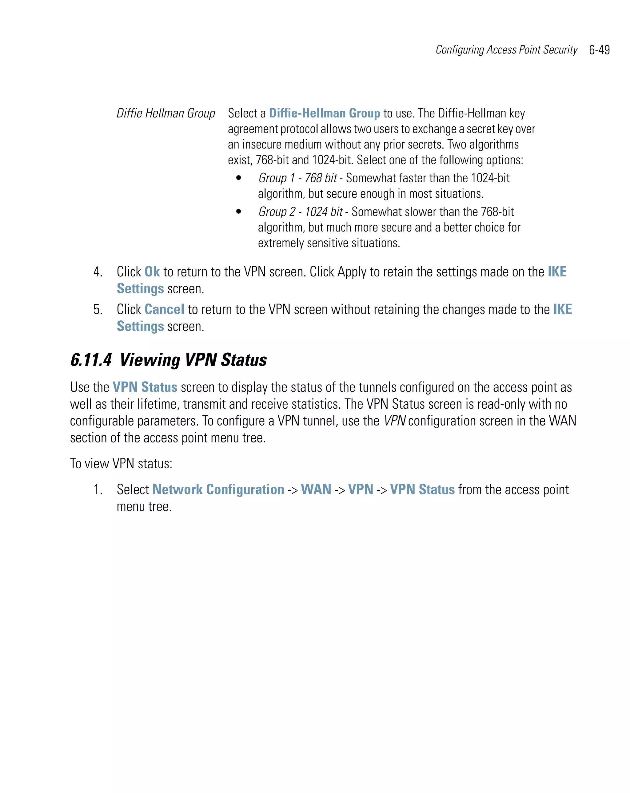 Configuring Access Point Security   6-49



        Diffie Hellman Group   Select a Diffie-Hellman Group to use. The Diffie-Hellman key
                               agreement protocol allows two users to exchange a secret key over
                               an insecure medium without any prior secrets. Two algorithms
                               exist, 768-bit and 1024-bit. Select one of the following options:
                                • Group 1 - 768 bit - Somewhat faster than the 1024-bit
                                      algorithm, but secure enough in most situations.
                                • Group 2 - 1024 bit - Somewhat slower than the 768-bit
                                      algorithm, but much more secure and a better choice for
                                      extremely sensitive situations.

    4. Click Ok to return to the VPN screen. Click Apply to retain the settings made on the IKE
       Settings screen.
    5. Click Cancel to return to the VPN screen without retaining the changes made to the IKE
       Settings screen.

6.11.4 Viewing VPN Status
Use the VPN Status screen to display the status of the tunnels configured on the access point as
well as their lifetime, transmit and receive statistics. The VPN Status screen is read-only with no
configurable parameters. To configure a VPN tunnel, use the VPN configuration screen in the WAN
section of the access point menu tree.
To view VPN status:
    1. Select Network Configuration -> WAN -> VPN -> VPN Status from the access point
       menu tree.
 