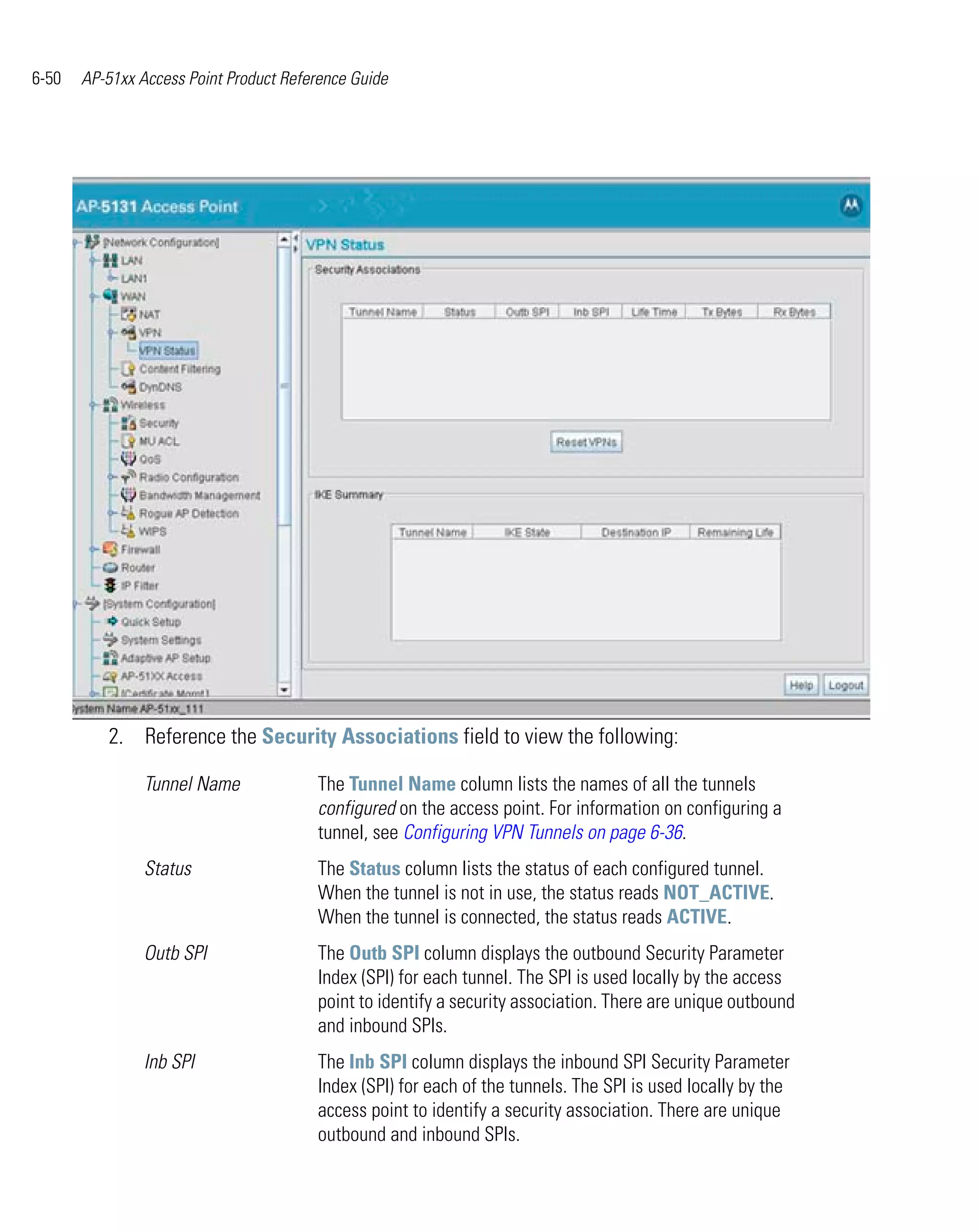 6-50   AP-51xx Access Point Product Reference Guide




          2. Reference the Security Associations field to view the following:

                Tunnel Name             The Tunnel Name column lists the names of all the tunnels
                                        configured on the access point. For information on configuring a
                                        tunnel, see Configuring VPN Tunnels on page 6-36.
                Status                  The Status column lists the status of each configured tunnel.
                                        When the tunnel is not in use, the status reads NOT_ACTIVE.
                                        When the tunnel is connected, the status reads ACTIVE.
                Outb SPI                The Outb SPI column displays the outbound Security Parameter
                                        Index (SPI) for each tunnel. The SPI is used locally by the access
                                        point to identify a security association. There are unique outbound
                                        and inbound SPIs.
                Inb SPI                 The Inb SPI column displays the inbound SPI Security Parameter
                                        Index (SPI) for each of the tunnels. The SPI is used locally by the
                                        access point to identify a security association. There are unique
                                        outbound and inbound SPIs.
 