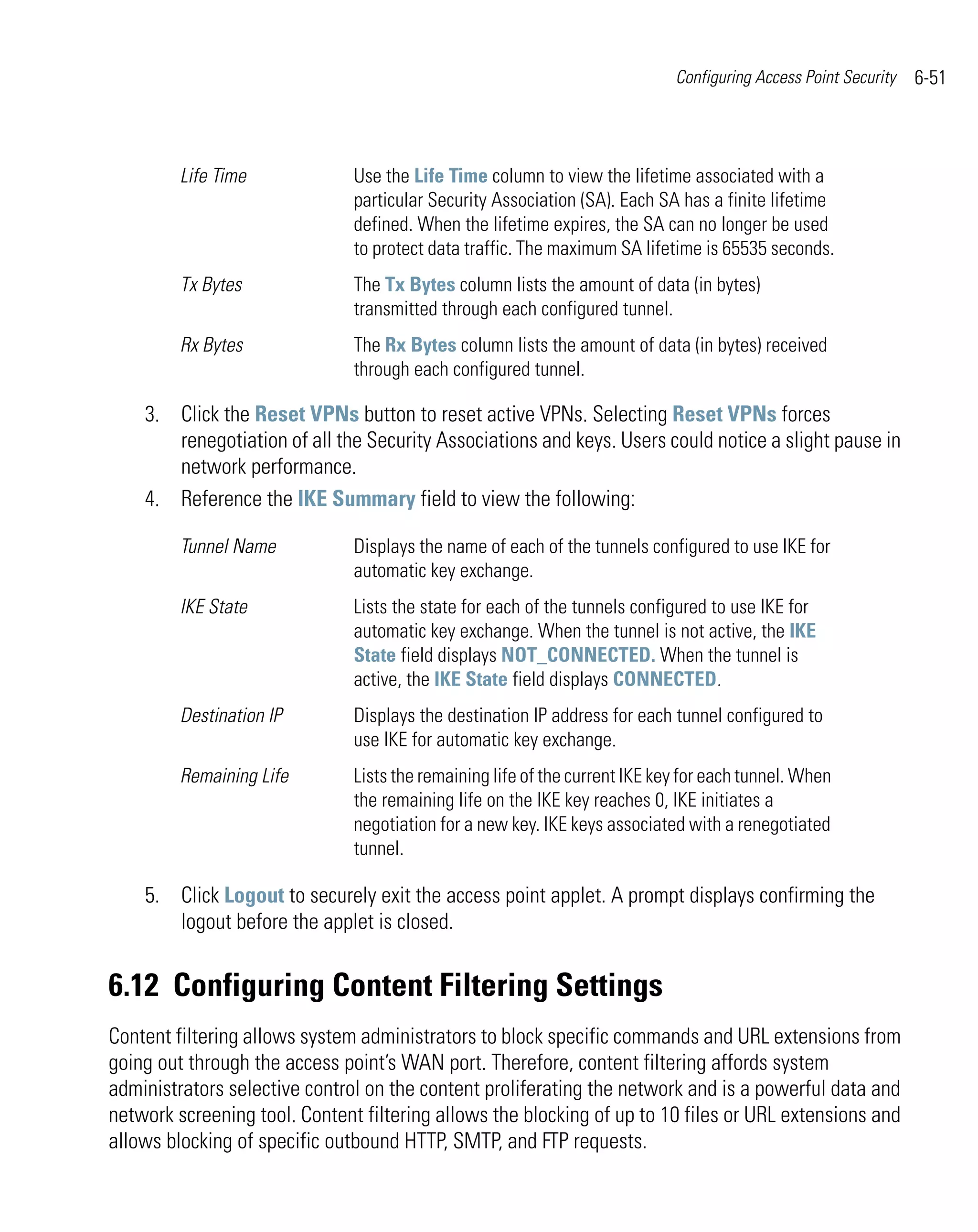 Configuring Access Point Security   6-51



         Life Time             Use the Life Time column to view the lifetime associated with a
                               particular Security Association (SA). Each SA has a finite lifetime
                               defined. When the lifetime expires, the SA can no longer be used
                               to protect data traffic. The maximum SA lifetime is 65535 seconds.
         Tx Bytes              The Tx Bytes column lists the amount of data (in bytes)
                               transmitted through each configured tunnel.
         Rx Bytes              The Rx Bytes column lists the amount of data (in bytes) received
                               through each configured tunnel.

    3. Click the Reset VPNs button to reset active VPNs. Selecting Reset VPNs forces
       renegotiation of all the Security Associations and keys. Users could notice a slight pause in
       network performance.
    4. Reference the IKE Summary field to view the following:

         Tunnel Name           Displays the name of each of the tunnels configured to use IKE for
                               automatic key exchange.
         IKE State             Lists the state for each of the tunnels configured to use IKE for
                               automatic key exchange. When the tunnel is not active, the IKE
                               State field displays NOT_CONNECTED. When the tunnel is
                               active, the IKE State field displays CONNECTED.
         Destination IP        Displays the destination IP address for each tunnel configured to
                               use IKE for automatic key exchange.
         Remaining Life        Lists the remaining life of the current IKE key for each tunnel. When
                               the remaining life on the IKE key reaches 0, IKE initiates a
                               negotiation for a new key. IKE keys associated with a renegotiated
                               tunnel.

    5. Click Logout to securely exit the access point applet. A prompt displays confirming the
       logout before the applet is closed.


6.12 Configuring Content Filtering Settings
Content filtering allows system administrators to block specific commands and URL extensions from
going out through the access point’s WAN port. Therefore, content filtering affords system
administrators selective control on the content proliferating the network and is a powerful data and
network screening tool. Content filtering allows the blocking of up to 10 files or URL extensions and
allows blocking of specific outbound HTTP, SMTP, and FTP requests.
 