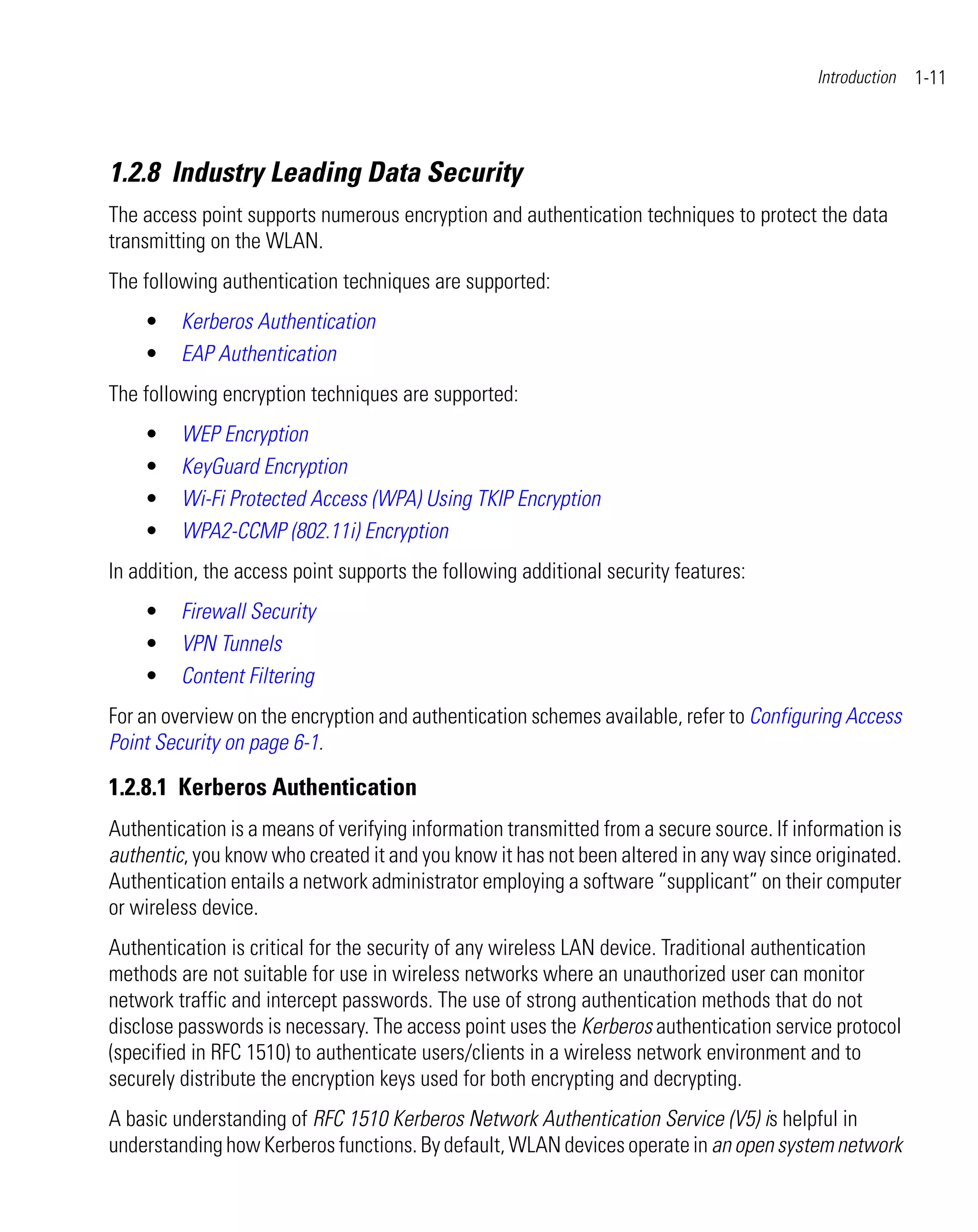 Introduction   1-11



1.2.8 Industry Leading Data Security
The access point supports numerous encryption and authentication techniques to protect the data
transmitting on the WLAN.
The following authentication techniques are supported:
    •    Kerberos Authentication
    •    EAP Authentication
The following encryption techniques are supported:
    •    WEP Encryption
    •    KeyGuard Encryption
    •    Wi-Fi Protected Access (WPA) Using TKIP Encryption
    •    WPA2-CCMP (802.11i) Encryption
In addition, the access point supports the following additional security features:
    •    Firewall Security
    •    VPN Tunnels
    •    Content Filtering
For an overview on the encryption and authentication schemes available, refer to Configuring Access
Point Security on page 6-1.

1.2.8.1 Kerberos Authentication
Authentication is a means of verifying information transmitted from a secure source. If information is
authentic, you know who created it and you know it has not been altered in any way since originated.
Authentication entails a network administrator employing a software “supplicant” on their computer
or wireless device.
Authentication is critical for the security of any wireless LAN device. Traditional authentication
methods are not suitable for use in wireless networks where an unauthorized user can monitor
network traffic and intercept passwords. The use of strong authentication methods that do not
disclose passwords is necessary. The access point uses the Kerberos authentication service protocol
(specified in RFC 1510) to authenticate users/clients in a wireless network environment and to
securely distribute the encryption keys used for both encrypting and decrypting.
A basic understanding of RFC 1510 Kerberos Network Authentication Service (V5) is helpful in
understanding how Kerberos functions. By default, WLAN devices operate in an open system network
 