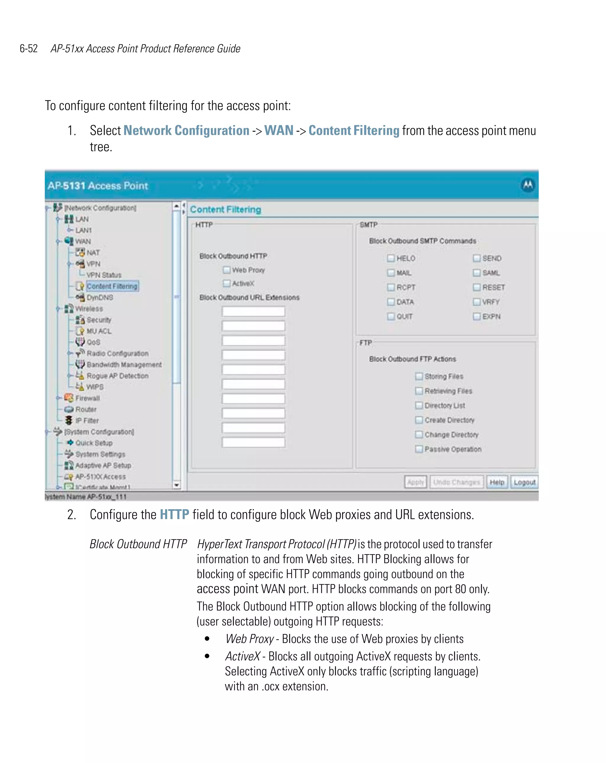 6-52    AP-51xx Access Point Product Reference Guide




       To configure content filtering for the access point:
           1. Select Network Configuration -> WAN -> Content Filtering from the access point menu
              tree.




           2. Configure the HTTP field to configure block Web proxies and URL extensions.

                 Block Outbound HTTP HyperText Transport Protocol (HTTP) is the protocol used to transfer
                                     information to and from Web sites. HTTP Blocking allows for
                                     blocking of specific HTTP commands going outbound on the
                                     access point WAN port. HTTP blocks commands on port 80 only.
                                     The Block Outbound HTTP option allows blocking of the following
                                     (user selectable) outgoing HTTP requests:
                                       • Web Proxy - Blocks the use of Web proxies by clients
                                       • ActiveX - Blocks all outgoing ActiveX requests by clients.
                                            Selecting ActiveX only blocks traffic (scripting language)
                                            with an .ocx extension.
 