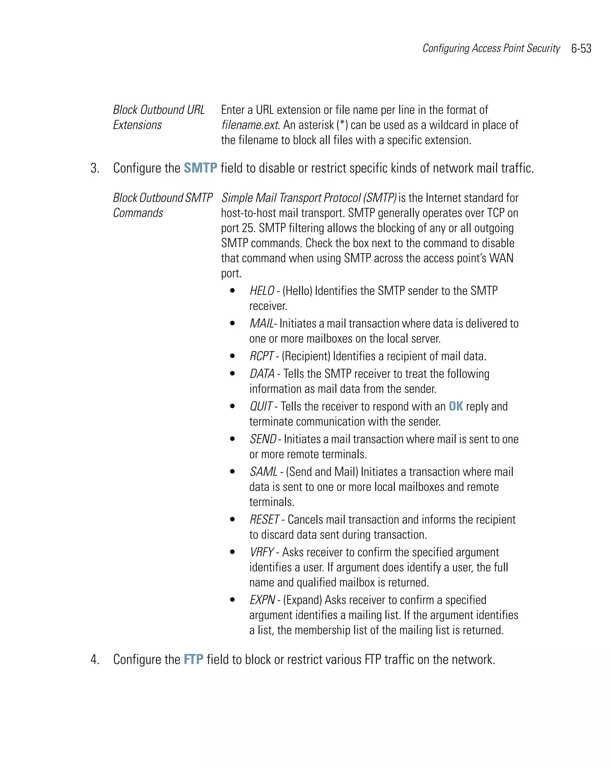 Configuring Access Point Security   6-53



    Block Outbound URL     Enter a URL extension or file name per line in the format of
    Extensions             filename.ext. An asterisk (*) can be used as a wildcard in place of
                           the filename to block all files with a specific extension.

3. Configure the SMTP field to disable or restrict specific kinds of network mail traffic.

    Block Outbound SMTP Simple Mail Transport Protocol (SMTP) is the Internet standard for
    Commands            host-to-host mail transport. SMTP generally operates over TCP on
                        port 25. SMTP filtering allows the blocking of any or all outgoing
                        SMTP commands. Check the box next to the command to disable
                        that command when using SMTP across the access point’s WAN
                        port.
                          • HELO - (Hello) Identifies the SMTP sender to the SMTP
                              receiver.
                          • MAIL- Initiates a mail transaction where data is delivered to
                              one or more mailboxes on the local server.
                          • RCPT - (Recipient) Identifies a recipient of mail data.
                          • DATA - Tells the SMTP receiver to treat the following
                              information as mail data from the sender.
                          • QUIT - Tells the receiver to respond with an OK reply and
                              terminate communication with the sender.
                          • SEND - Initiates a mail transaction where mail is sent to one
                              or more remote terminals.
                          • SAML - (Send and Mail) Initiates a transaction where mail
                              data is sent to one or more local mailboxes and remote
                              terminals.
                          • RESET - Cancels mail transaction and informs the recipient
                              to discard data sent during transaction.
                          • VRFY - Asks receiver to confirm the specified argument
                              identifies a user. If argument does identify a user, the full
                              name and qualified mailbox is returned.
                          • EXPN - (Expand) Asks receiver to confirm a specified
                              argument identifies a mailing list. If the argument identifies
                              a list, the membership list of the mailing list is returned.

4. Configure the FTP field to block or restrict various FTP traffic on the network.
 