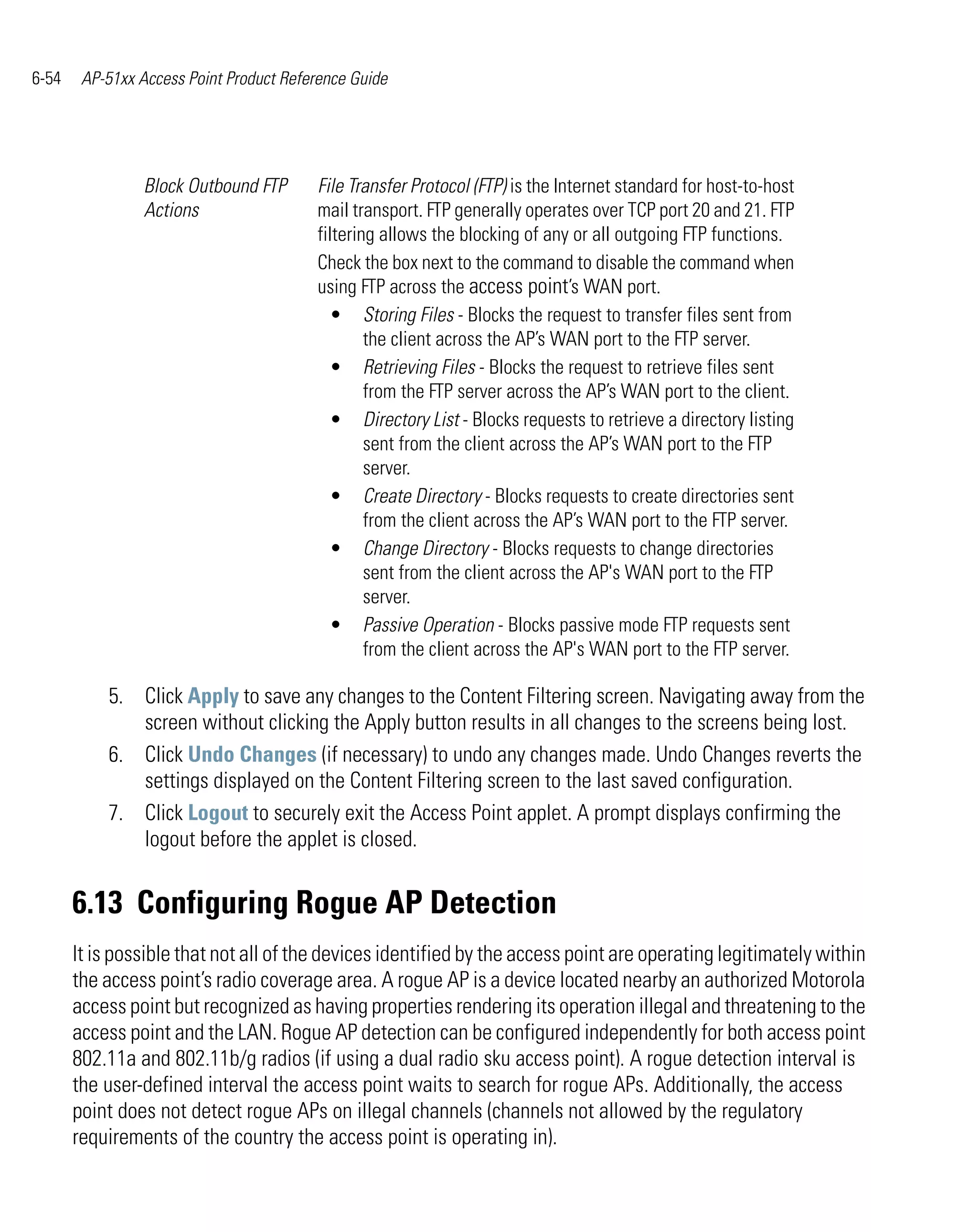 6-54    AP-51xx Access Point Product Reference Guide




                 Block Outbound FTP      File Transfer Protocol (FTP) is the Internet standard for host-to-host
                 Actions                 mail transport. FTP generally operates over TCP port 20 and 21. FTP
                                         filtering allows the blocking of any or all outgoing FTP functions.
                                         Check the box next to the command to disable the command when
                                         using FTP across the access point’s WAN port.
                                           • Storing Files - Blocks the request to transfer files sent from
                                                 the client across the AP’s WAN port to the FTP server.
                                           • Retrieving Files - Blocks the request to retrieve files sent
                                                 from the FTP server across the AP’s WAN port to the client.
                                           • Directory List - Blocks requests to retrieve a directory listing
                                                 sent from the client across the AP’s WAN port to the FTP
                                                 server.
                                           • Create Directory - Blocks requests to create directories sent
                                                 from the client across the AP’s WAN port to the FTP server.
                                           • Change Directory - Blocks requests to change directories
                                                 sent from the client across the AP's WAN port to the FTP
                                                 server.
                                           • Passive Operation - Blocks passive mode FTP requests sent
                                                 from the client across the AP's WAN port to the FTP server.

           5. Click Apply to save any changes to the Content Filtering screen. Navigating away from the
              screen without clicking the Apply button results in all changes to the screens being lost.
           6. Click Undo Changes (if necessary) to undo any changes made. Undo Changes reverts the
              settings displayed on the Content Filtering screen to the last saved configuration.
           7. Click Logout to securely exit the Access Point applet. A prompt displays confirming the
              logout before the applet is closed.


       6.13 Configuring Rogue AP Detection
       It is possible that not all of the devices identified by the access point are operating legitimately within
       the access point’s radio coverage area. A rogue AP is a device located nearby an authorized Motorola
       access point but recognized as having properties rendering its operation illegal and threatening to the
       access point and the LAN. Rogue AP detection can be configured independently for both access point
       802.11a and 802.11b/g radios (if using a dual radio sku access point). A rogue detection interval is
       the user-defined interval the access point waits to search for rogue APs. Additionally, the access
       point does not detect rogue APs on illegal channels (channels not allowed by the regulatory
       requirements of the country the access point is operating in).
 