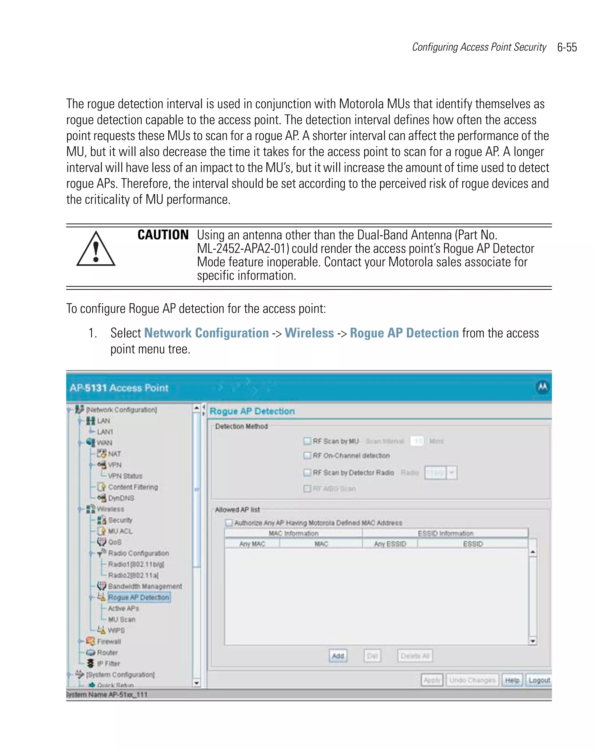 Configuring Access Point Security   6-55



The rogue detection interval is used in conjunction with Motorola MUs that identify themselves as
rogue detection capable to the access point. The detection interval defines how often the access
point requests these MUs to scan for a rogue AP. A shorter interval can affect the performance of the
MU, but it will also decrease the time it takes for the access point to scan for a rogue AP. A longer
interval will have less of an impact to the MU’s, but it will increase the amount of time used to detect
rogue APs. Therefore, the interval should be set according to the perceived risk of rogue devices and
the criticality of MU performance.

               CAUTION Using an antenna other than the Dual-Band Antenna (Part No.
     !                 ML-2452-APA2-01) could render the access point’s Rogue AP Detector
                       Mode feature inoperable. Contact your Motorola sales associate for
                       specific information.

To configure Rogue AP detection for the access point:
    1. Select Network Configuration -> Wireless -> Rogue AP Detection from the access
       point menu tree.
 