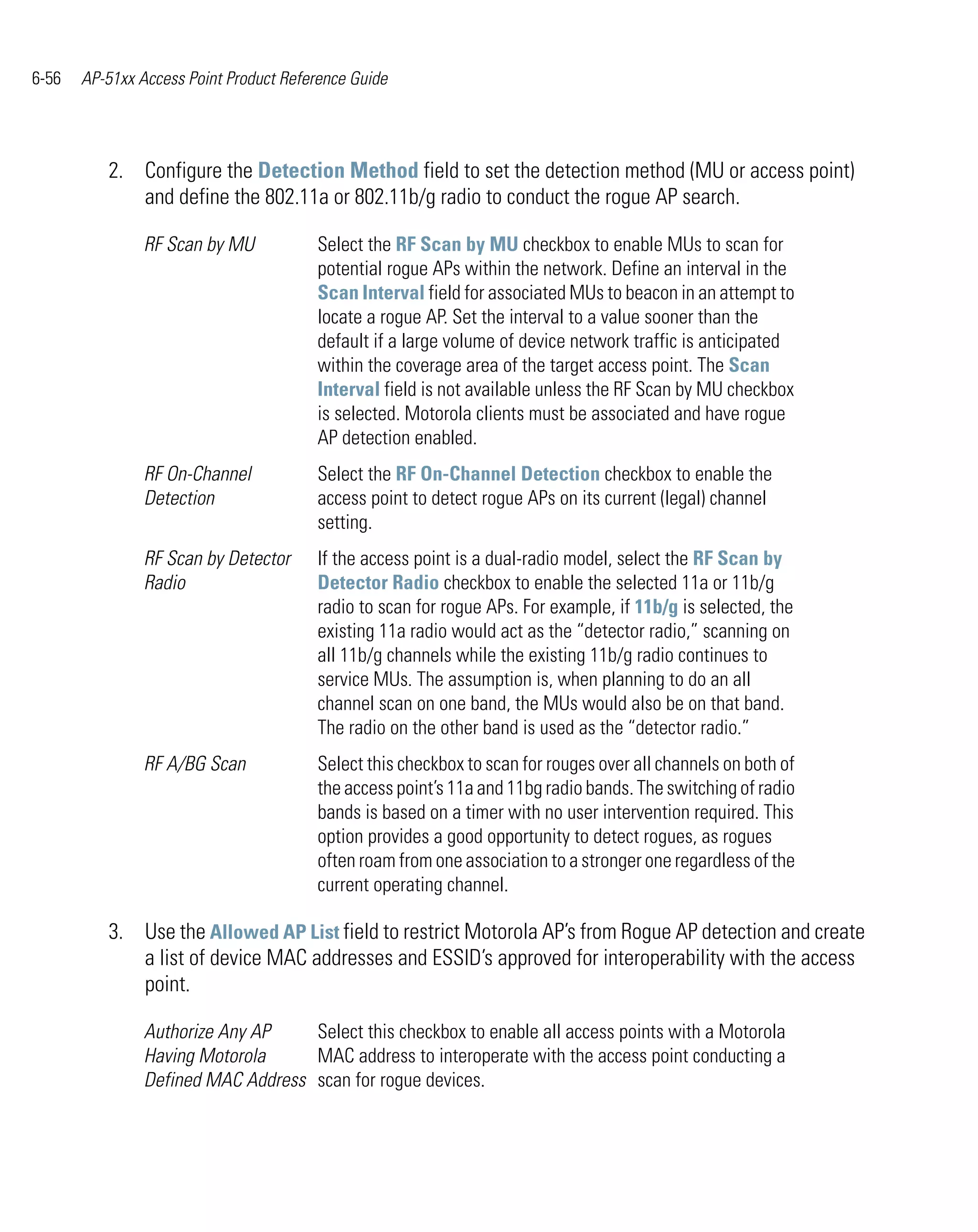 6-56   AP-51xx Access Point Product Reference Guide




          2. Configure the Detection Method field to set the detection method (MU or access point)
             and define the 802.11a or 802.11b/g radio to conduct the rogue AP search.

                RF Scan by MU           Select the RF Scan by MU checkbox to enable MUs to scan for
                                        potential rogue APs within the network. Define an interval in the
                                        Scan Interval field for associated MUs to beacon in an attempt to
                                        locate a rogue AP. Set the interval to a value sooner than the
                                        default if a large volume of device network traffic is anticipated
                                        within the coverage area of the target access point. The Scan
                                        Interval field is not available unless the RF Scan by MU checkbox
                                        is selected. Motorola clients must be associated and have rogue
                                        AP detection enabled.
                RF On-Channel           Select the RF On-Channel Detection checkbox to enable the
                Detection               access point to detect rogue APs on its current (legal) channel
                                        setting.
                RF Scan by Detector     If the access point is a dual-radio model, select the RF Scan by
                Radio                   Detector Radio checkbox to enable the selected 11a or 11b/g
                                        radio to scan for rogue APs. For example, if 11b/g is selected, the
                                        existing 11a radio would act as the “detector radio,” scanning on
                                        all 11b/g channels while the existing 11b/g radio continues to
                                        service MUs. The assumption is, when planning to do an all
                                        channel scan on one band, the MUs would also be on that band.
                                        The radio on the other band is used as the “detector radio.”
                RF A/BG Scan            Select this checkbox to scan for rouges over all channels on both of
                                        the access point’s 11a and 11bg radio bands. The switching of radio
                                        bands is based on a timer with no user intervention required. This
                                        option provides a good opportunity to detect rogues, as rogues
                                        often roam from one association to a stronger one regardless of the
                                        current operating channel.

          3. Use the Allowed AP List field to restrict Motorola AP’s from Rogue AP detection and create
             a list of device MAC addresses and ESSID’s approved for interoperability with the access
             point.

                Authorize Any AP    Select this checkbox to enable all access points with a Motorola
                Having Motorola     MAC address to interoperate with the access point conducting a
                Defined MAC Address scan for rogue devices.
 