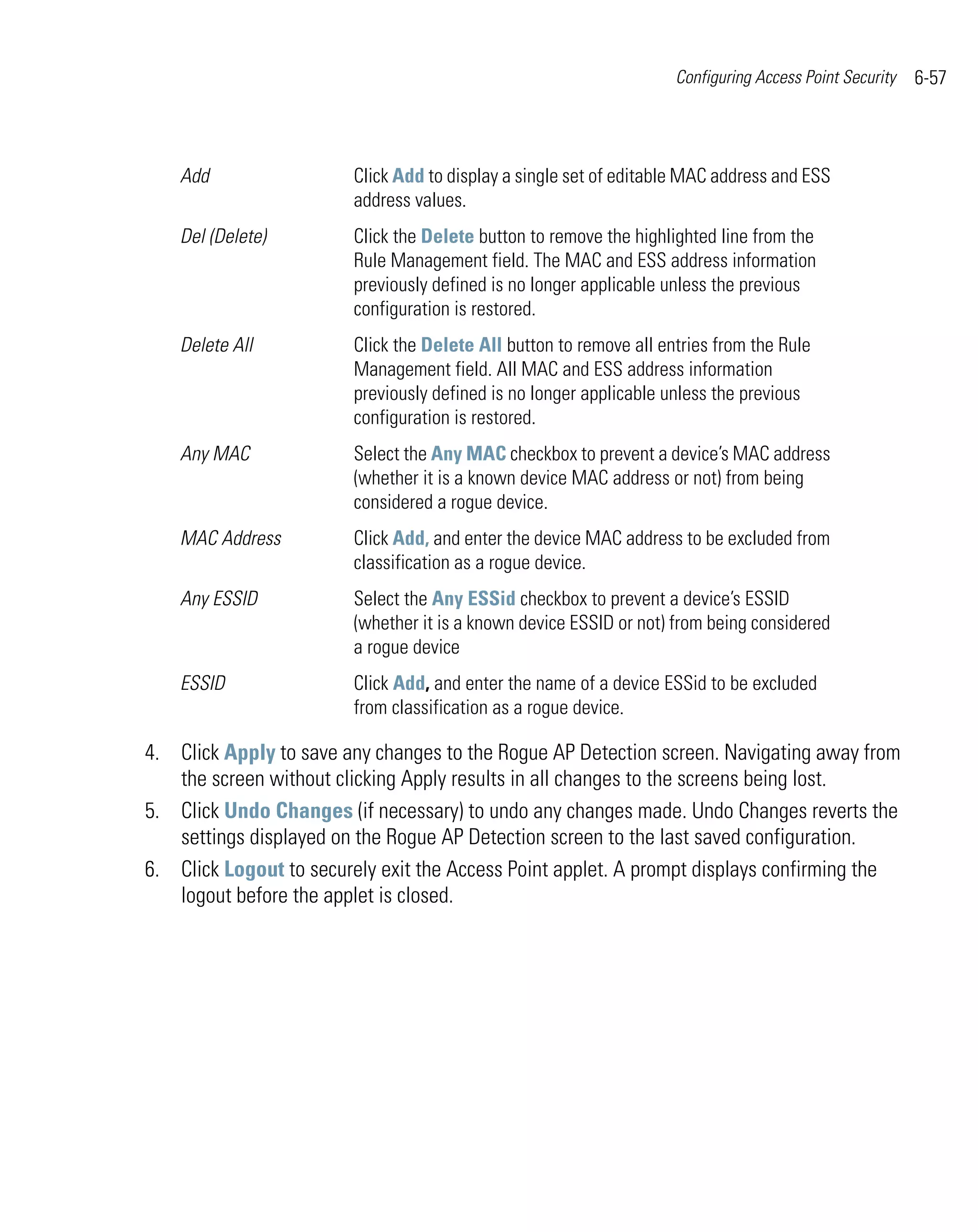 Configuring Access Point Security   6-57



    Add                 Click Add to display a single set of editable MAC address and ESS
                        address values.
    Del (Delete)        Click the Delete button to remove the highlighted line from the
                        Rule Management field. The MAC and ESS address information
                        previously defined is no longer applicable unless the previous
                        configuration is restored.
    Delete All          Click the Delete All button to remove all entries from the Rule
                        Management field. All MAC and ESS address information
                        previously defined is no longer applicable unless the previous
                        configuration is restored.
    Any MAC             Select the Any MAC checkbox to prevent a device’s MAC address
                        (whether it is a known device MAC address or not) from being
                        considered a rogue device.
    MAC Address         Click Add, and enter the device MAC address to be excluded from
                        classification as a rogue device.
    Any ESSID           Select the Any ESSid checkbox to prevent a device’s ESSID
                        (whether it is a known device ESSID or not) from being considered
                        a rogue device
    ESSID               Click Add, and enter the name of a device ESSid to be excluded
                        from classification as a rogue device.

4. Click Apply to save any changes to the Rogue AP Detection screen. Navigating away from
   the screen without clicking Apply results in all changes to the screens being lost.
5. Click Undo Changes (if necessary) to undo any changes made. Undo Changes reverts the
   settings displayed on the Rogue AP Detection screen to the last saved configuration.
6. Click Logout to securely exit the Access Point applet. A prompt displays confirming the
   logout before the applet is closed.
 
