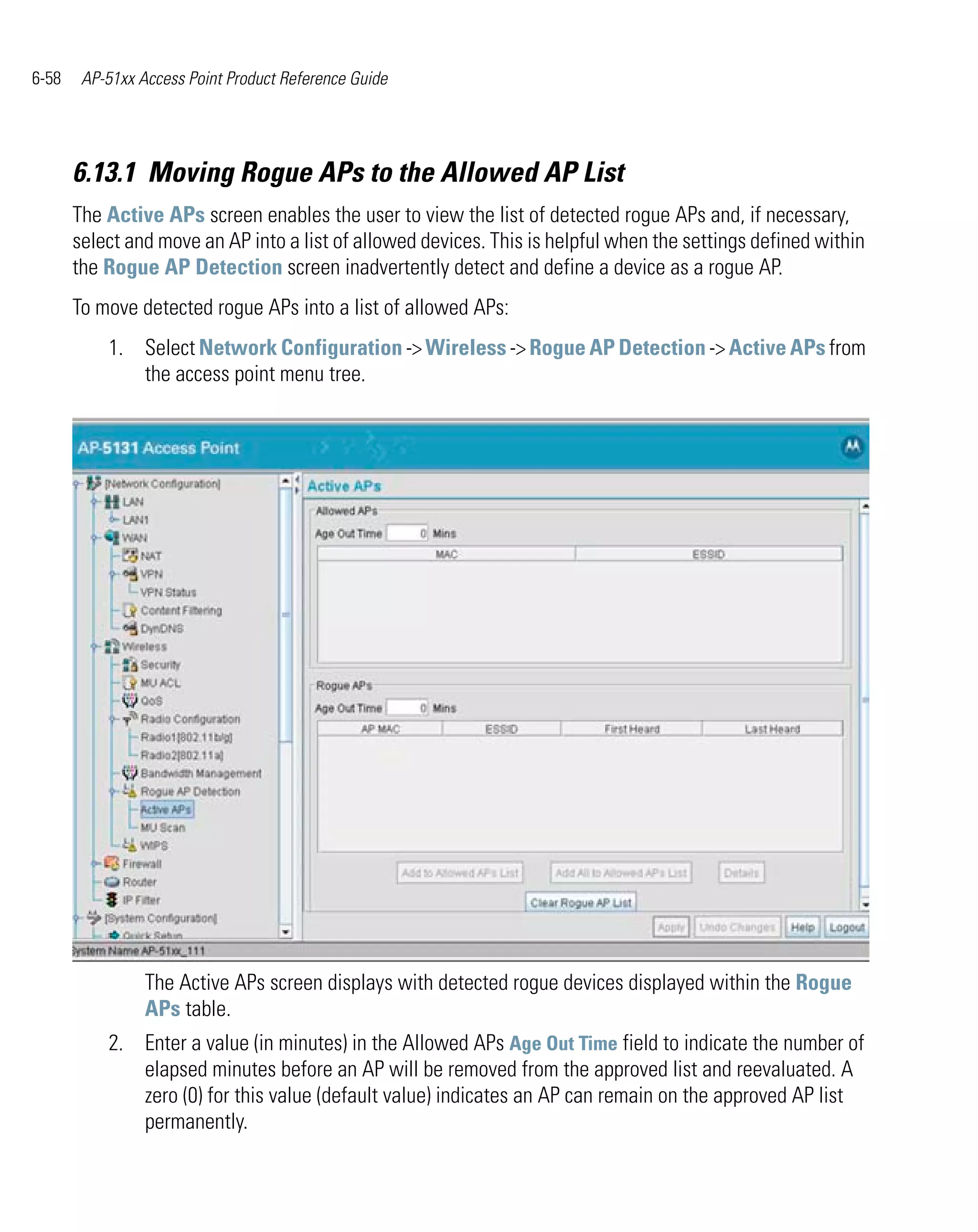 6-58    AP-51xx Access Point Product Reference Guide




       6.13.1 Moving Rogue APs to the Allowed AP List
       The Active APs screen enables the user to view the list of detected rogue APs and, if necessary,
       select and move an AP into a list of allowed devices. This is helpful when the settings defined within
       the Rogue AP Detection screen inadvertently detect and define a device as a rogue AP.
       To move detected rogue APs into a list of allowed APs:
           1. Select Network Configuration -> Wireless -> Rogue AP Detection -> Active APs from
              the access point menu tree.




                 The Active APs screen displays with detected rogue devices displayed within the Rogue
                 APs table.
           2. Enter a value (in minutes) in the Allowed APs Age Out Time field to indicate the number of
              elapsed minutes before an AP will be removed from the approved list and reevaluated. A
              zero (0) for this value (default value) indicates an AP can remain on the approved AP list
              permanently.
 