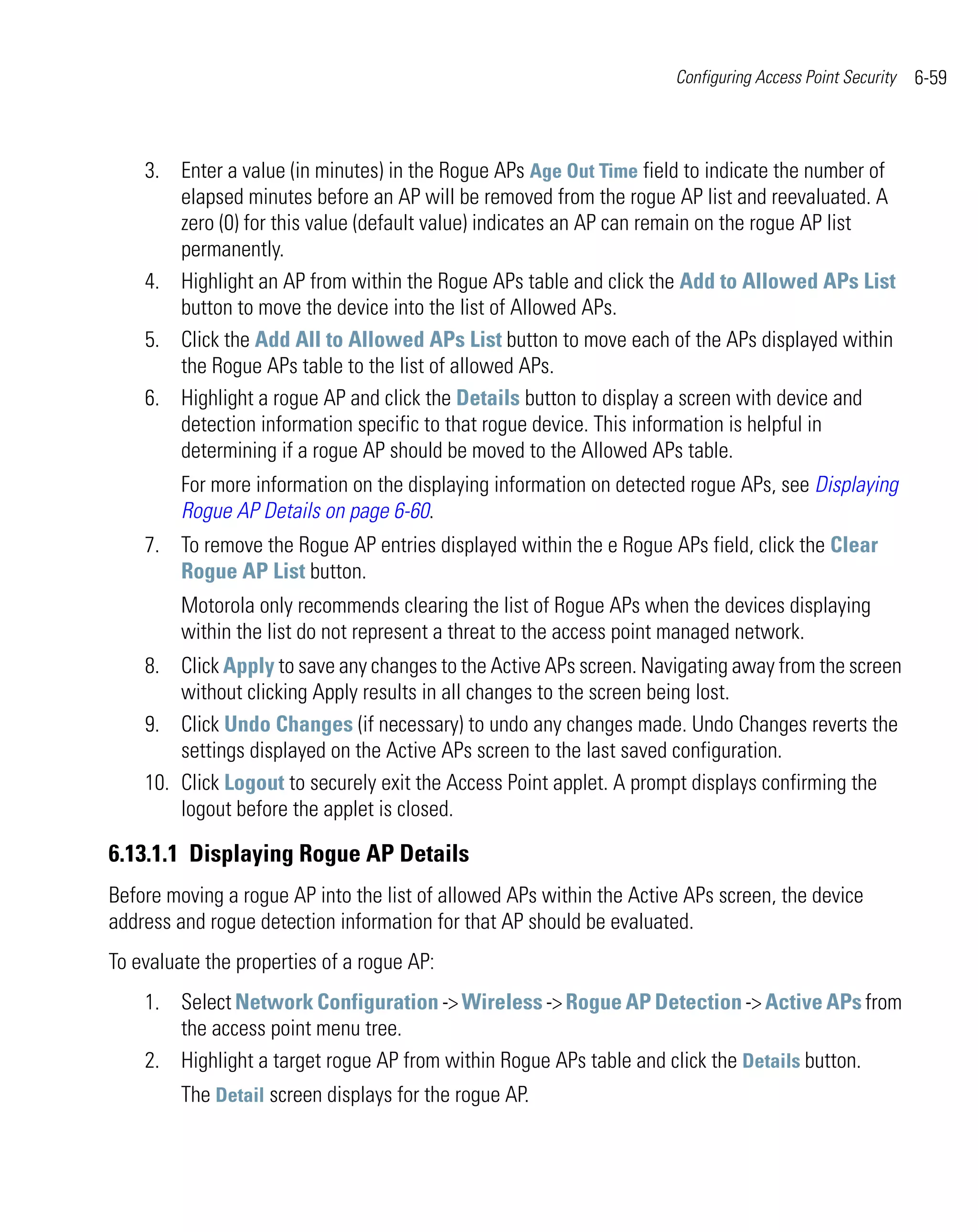 Configuring Access Point Security   6-59



    3. Enter a value (in minutes) in the Rogue APs Age Out Time field to indicate the number of
       elapsed minutes before an AP will be removed from the rogue AP list and reevaluated. A
       zero (0) for this value (default value) indicates an AP can remain on the rogue AP list
       permanently.
    4. Highlight an AP from within the Rogue APs table and click the Add to Allowed APs List
       button to move the device into the list of Allowed APs.
    5. Click the Add All to Allowed APs List button to move each of the APs displayed within
       the Rogue APs table to the list of allowed APs.
    6. Highlight a rogue AP and click the Details button to display a screen with device and
       detection information specific to that rogue device. This information is helpful in
       determining if a rogue AP should be moved to the Allowed APs table.
         For more information on the displaying information on detected rogue APs, see Displaying
         Rogue AP Details on page 6-60.
    7. To remove the Rogue AP entries displayed within the e Rogue APs field, click the Clear
       Rogue AP List button.
         Motorola only recommends clearing the list of Rogue APs when the devices displaying
         within the list do not represent a threat to the access point managed network.
    8. Click Apply to save any changes to the Active APs screen. Navigating away from the screen
        without clicking Apply results in all changes to the screen being lost.
    9. Click Undo Changes (if necessary) to undo any changes made. Undo Changes reverts the
        settings displayed on the Active APs screen to the last saved configuration.
    10. Click Logout to securely exit the Access Point applet. A prompt displays confirming the
        logout before the applet is closed.

6.13.1.1 Displaying Rogue AP Details
Before moving a rogue AP into the list of allowed APs within the Active APs screen, the device
address and rogue detection information for that AP should be evaluated.
To evaluate the properties of a rogue AP:
    1. Select Network Configuration -> Wireless -> Rogue AP Detection -> Active APs from
       the access point menu tree.
    2. Highlight a target rogue AP from within Rogue APs table and click the Details button.
         The Detail screen displays for the rogue AP.
 