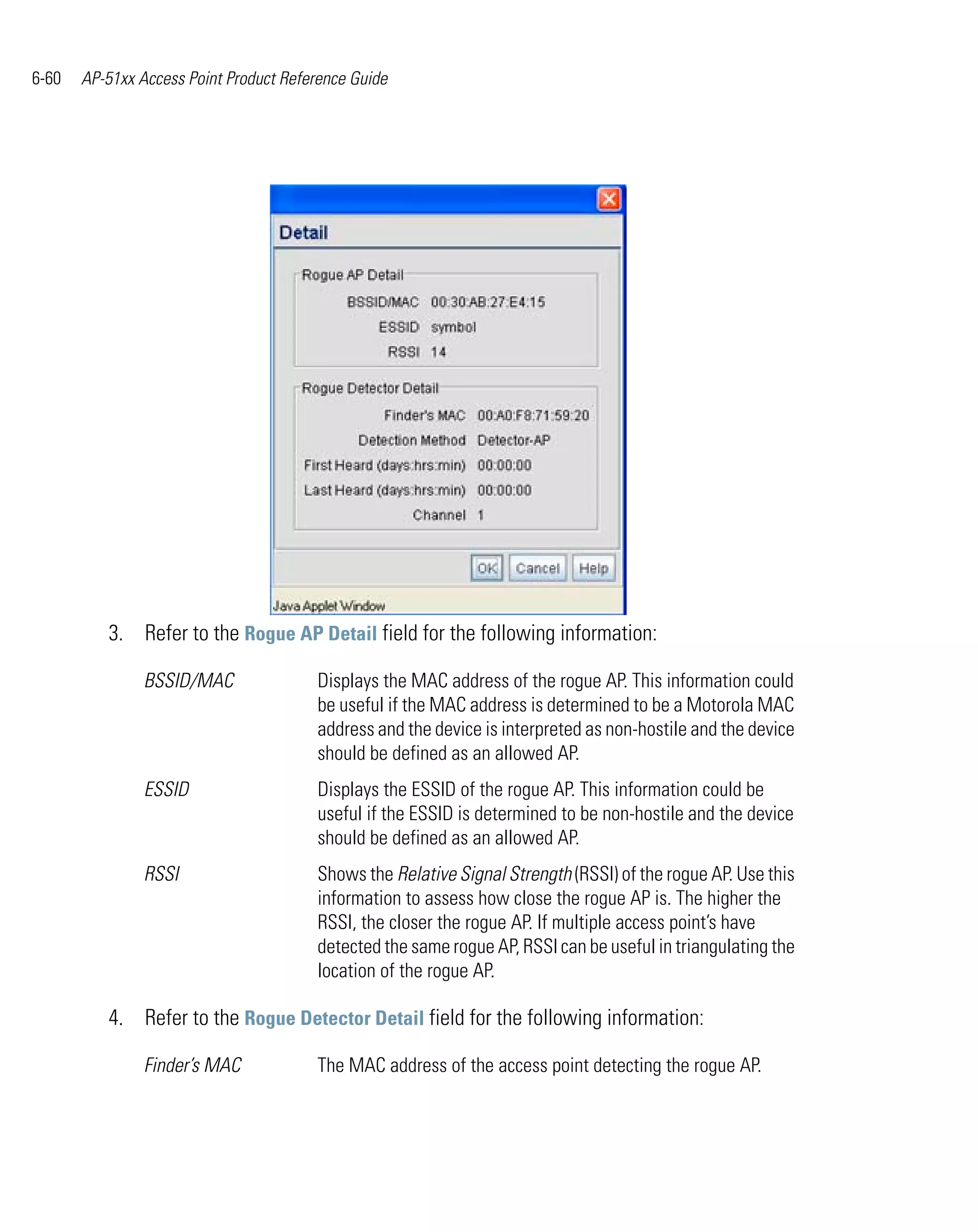 6-60   AP-51xx Access Point Product Reference Guide




          3. Refer to the Rogue AP Detail field for the following information:

                BSSID/MAC               Displays the MAC address of the rogue AP. This information could
                                        be useful if the MAC address is determined to be a Motorola MAC
                                        address and the device is interpreted as non-hostile and the device
                                        should be defined as an allowed AP.
                ESSID                   Displays the ESSID of the rogue AP. This information could be
                                        useful if the ESSID is determined to be non-hostile and the device
                                        should be defined as an allowed AP.
                RSSI                    Shows the Relative Signal Strength (RSSI) of the rogue AP. Use this
                                        information to assess how close the rogue AP is. The higher the
                                        RSSI, the closer the rogue AP. If multiple access point’s have
                                        detected the same rogue AP, RSSI can be useful in triangulating the
                                        location of the rogue AP.

          4. Refer to the Rogue Detector Detail field for the following information:

                Finder’s MAC            The MAC address of the access point detecting the rogue AP.
 