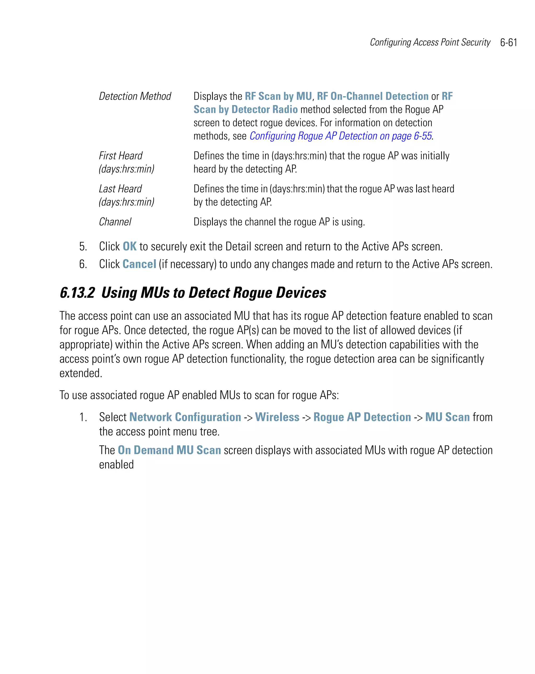 Configuring Access Point Security   6-61



        Detection Method      Displays the RF Scan by MU, RF On-Channel Detection or RF
                              Scan by Detector Radio method selected from the Rogue AP
                              screen to detect rogue devices. For information on detection
                              methods, see Configuring Rogue AP Detection on page 6-55.
        First Heard           Defines the time in (days:hrs:min) that the rogue AP was initially
        (days:hrs:min)        heard by the detecting AP.
        Last Heard            Defines the time in (days:hrs:min) that the rogue AP was last heard
        (days:hrs:min)        by the detecting AP.
        Channel               Displays the channel the rogue AP is using.

    5. Click OK to securely exit the Detail screen and return to the Active APs screen.
    6. Click Cancel (if necessary) to undo any changes made and return to the Active APs screen.

6.13.2 Using MUs to Detect Rogue Devices
The access point can use an associated MU that has its rogue AP detection feature enabled to scan
for rogue APs. Once detected, the rogue AP(s) can be moved to the list of allowed devices (if
appropriate) within the Active APs screen. When adding an MU’s detection capabilities with the
access point’s own rogue AP detection functionality, the rogue detection area can be significantly
extended.
To use associated rogue AP enabled MUs to scan for rogue APs:
    1. Select Network Configuration -> Wireless -> Rogue AP Detection -> MU Scan from
       the access point menu tree.
        The On Demand MU Scan screen displays with associated MUs with rogue AP detection
        enabled
 