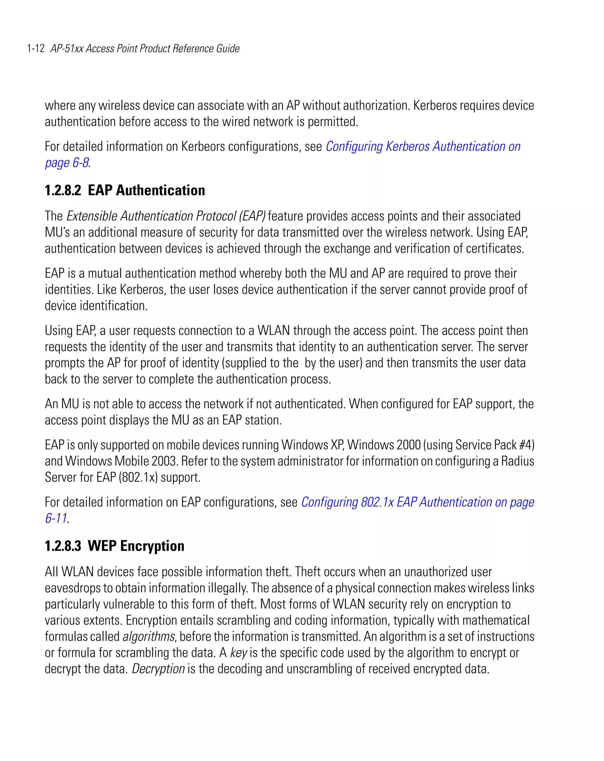 1-12 AP-51xx Access Point Product Reference Guide




    where any wireless device can associate with an AP without authorization. Kerberos requires device
    authentication before access to the wired network is permitted.
    For detailed information on Kerbeors configurations, see Configuring Kerberos Authentication on
    page 6-8.

    1.2.8.2 EAP Authentication
    The Extensible Authentication Protocol (EAP) feature provides access points and their associated
    MU’s an additional measure of security for data transmitted over the wireless network. Using EAP,
    authentication between devices is achieved through the exchange and verification of certificates.
    EAP is a mutual authentication method whereby both the MU and AP are required to prove their
    identities. Like Kerberos, the user loses device authentication if the server cannot provide proof of
    device identification.
    Using EAP, a user requests connection to a WLAN through the access point. The access point then
    requests the identity of the user and transmits that identity to an authentication server. The server
    prompts the AP for proof of identity (supplied to the by the user) and then transmits the user data
    back to the server to complete the authentication process.
    An MU is not able to access the network if not authenticated. When configured for EAP support, the
    access point displays the MU as an EAP station.
    EAP is only supported on mobile devices running Windows XP, Windows 2000 (using Service Pack #4)
    and Windows Mobile 2003. Refer to the system administrator for information on configuring a Radius
    Server for EAP (802.1x) support.
    For detailed information on EAP configurations, see Configuring 802.1x EAP Authentication on page
    6-11.

    1.2.8.3 WEP Encryption
    All WLAN devices face possible information theft. Theft occurs when an unauthorized user
    eavesdrops to obtain information illegally. The absence of a physical connection makes wireless links
    particularly vulnerable to this form of theft. Most forms of WLAN security rely on encryption to
    various extents. Encryption entails scrambling and coding information, typically with mathematical
    formulas called algorithms, before the information is transmitted. An algorithm is a set of instructions
    or formula for scrambling the data. A key is the specific code used by the algorithm to encrypt or
    decrypt the data. Decryption is the decoding and unscrambling of received encrypted data.
 