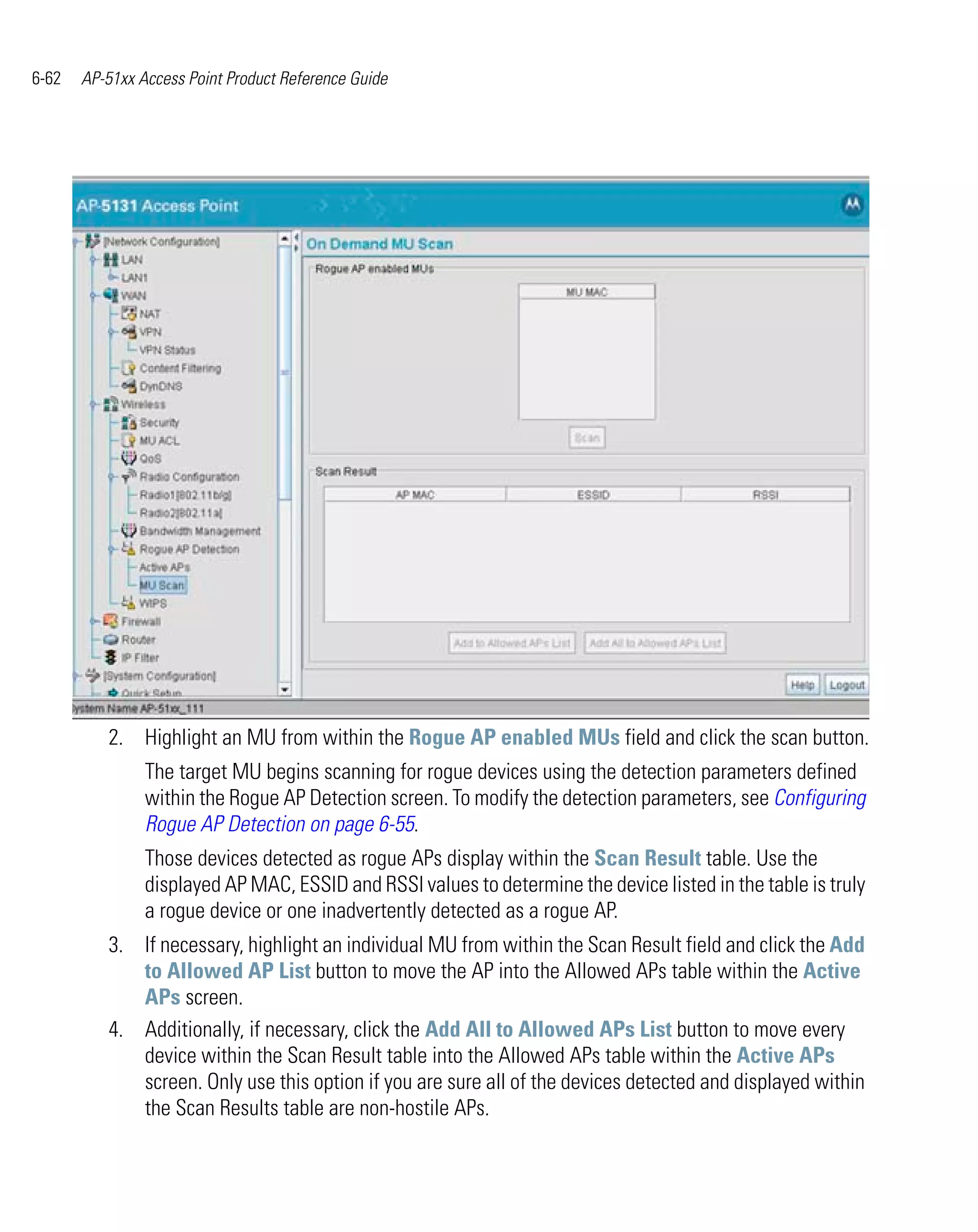 6-62   AP-51xx Access Point Product Reference Guide




          2. Highlight an MU from within the Rogue AP enabled MUs field and click the scan button.
                The target MU begins scanning for rogue devices using the detection parameters defined
                within the Rogue AP Detection screen. To modify the detection parameters, see Configuring
                Rogue AP Detection on page 6-55.
                Those devices detected as rogue APs display within the Scan Result table. Use the
                displayed AP MAC, ESSID and RSSI values to determine the device listed in the table is truly
                a rogue device or one inadvertently detected as a rogue AP.
          3. If necessary, highlight an individual MU from within the Scan Result field and click the Add
             to Allowed AP List button to move the AP into the Allowed APs table within the Active
             APs screen.
          4. Additionally, if necessary, click the Add All to Allowed APs List button to move every
             device within the Scan Result table into the Allowed APs table within the Active APs
             screen. Only use this option if you are sure all of the devices detected and displayed within
             the Scan Results table are non-hostile APs.
 
