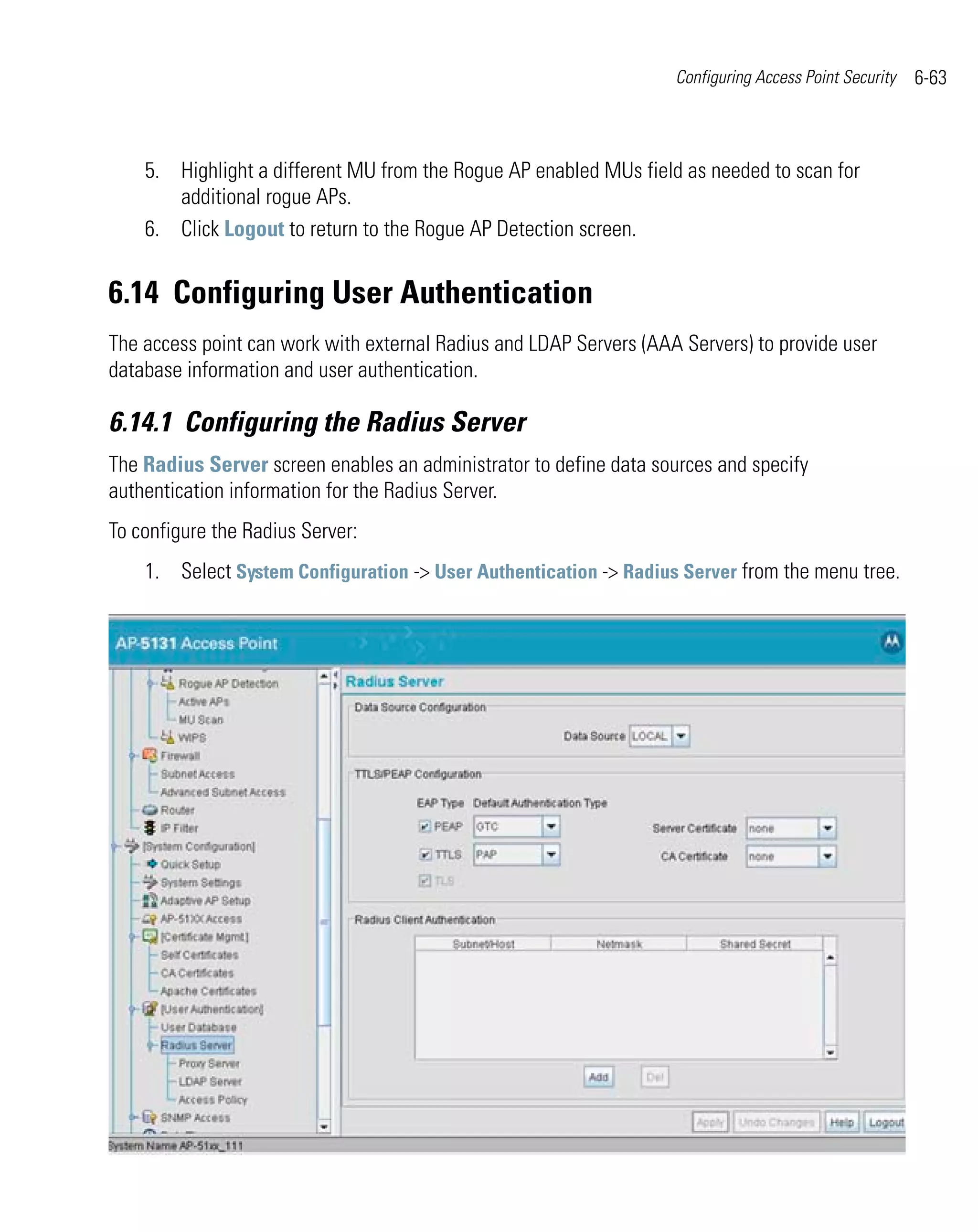 Configuring Access Point Security   6-63



    5. Highlight a different MU from the Rogue AP enabled MUs field as needed to scan for
       additional rogue APs.
    6. Click Logout to return to the Rogue AP Detection screen.


6.14 Configuring User Authentication
The access point can work with external Radius and LDAP Servers (AAA Servers) to provide user
database information and user authentication.

6.14.1 Configuring the Radius Server
The Radius Server screen enables an administrator to define data sources and specify
authentication information for the Radius Server.
To configure the Radius Server:
    1. Select System Configuration -> User Authentication -> Radius Server from the menu tree.
 