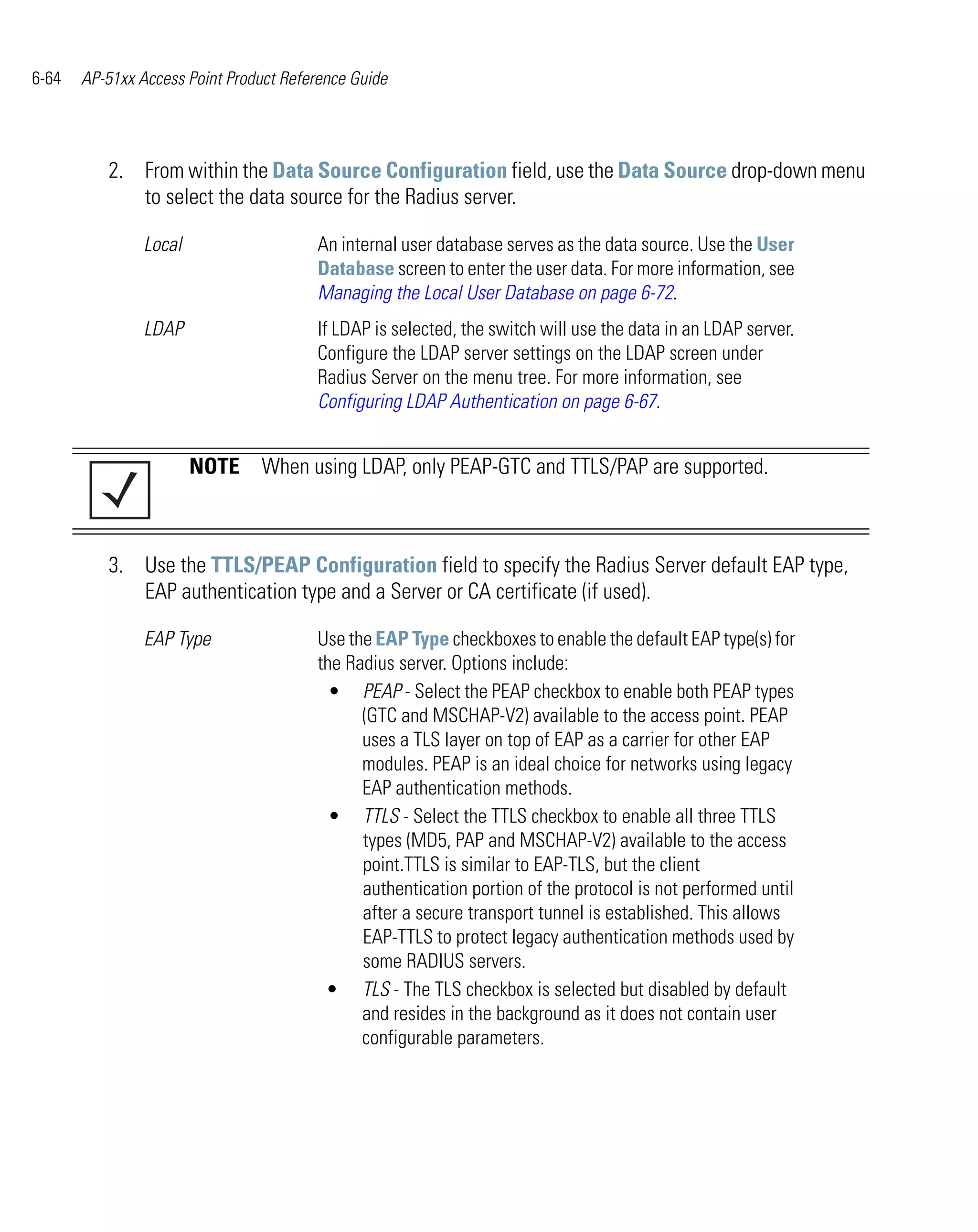 6-64   AP-51xx Access Point Product Reference Guide




          2. From within the Data Source Configuration field, use the Data Source drop-down menu
             to select the data source for the Radius server.

                Local                   An internal user database serves as the data source. Use the User
                                        Database screen to enter the user data. For more information, see
                                        Managing the Local User Database on page 6-72.
                LDAP                    If LDAP is selected, the switch will use the data in an LDAP server.
                                        Configure the LDAP server settings on the LDAP screen under
                                        Radius Server on the menu tree. For more information, see
                                        Configuring LDAP Authentication on page 6-67.


                        NOTE When using LDAP, only PEAP-GTC and TTLS/PAP are supported.



          3. Use the TTLS/PEAP Configuration field to specify the Radius Server default EAP type,
             EAP authentication type and a Server or CA certificate (if used).

                EAP Type                Use the EAP Type checkboxes to enable the default EAP type(s) for
                                        the Radius server. Options include:
                                          • PEAP - Select the PEAP checkbox to enable both PEAP types
                                              (GTC and MSCHAP-V2) available to the access point. PEAP
                                              uses a TLS layer on top of EAP as a carrier for other EAP
                                              modules. PEAP is an ideal choice for networks using legacy
                                              EAP authentication methods.
                                          • TTLS - Select the TTLS checkbox to enable all three TTLS
                                              types (MD5, PAP and MSCHAP-V2) available to the access
                                              point.TTLS is similar to EAP-TLS, but the client
                                              authentication portion of the protocol is not performed until
                                              after a secure transport tunnel is established. This allows
                                              EAP-TTLS to protect legacy authentication methods used by
                                              some RADIUS servers.
                                         • TLS - The TLS checkbox is selected but disabled by default
                                              and resides in the background as it does not contain user
                                              configurable parameters.
 