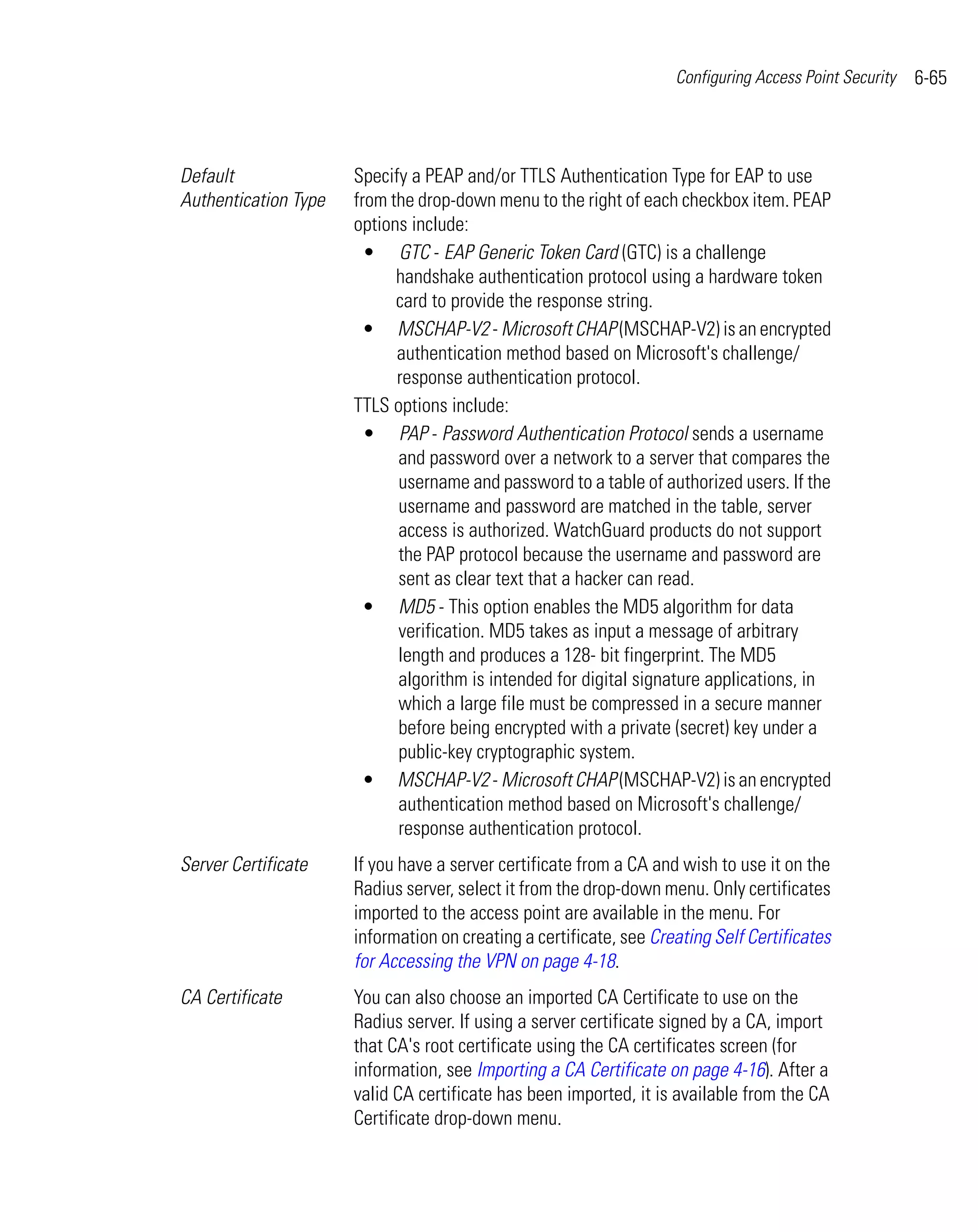 Configuring Access Point Security   6-65



Default               Specify a PEAP and/or TTLS Authentication Type for EAP to use
Authentication Type   from the drop-down menu to the right of each checkbox item. PEAP
                      options include:
                        • GTC - EAP Generic Token Card (GTC) is a challenge
                            handshake authentication protocol using a hardware token
                            card to provide the response string.
                        • MSCHAP-V2 - Microsoft CHAP (MSCHAP-V2) is an encrypted
                            authentication method based on Microsoft's challenge/
                            response authentication protocol.
                      TTLS options include:
                        • PAP - Password Authentication Protocol sends a username
                            and password over a network to a server that compares the
                            username and password to a table of authorized users. If the
                            username and password are matched in the table, server
                            access is authorized. WatchGuard products do not support
                            the PAP protocol because the username and password are
                            sent as clear text that a hacker can read.
                        • MD5 - This option enables the MD5 algorithm for data
                            verification. MD5 takes as input a message of arbitrary
                            length and produces a 128- bit fingerprint. The MD5
                            algorithm is intended for digital signature applications, in
                            which a large file must be compressed in a secure manner
                            before being encrypted with a private (secret) key under a
                            public-key cryptographic system.
                        • MSCHAP-V2 - Microsoft CHAP (MSCHAP-V2) is an encrypted
                            authentication method based on Microsoft's challenge/
                            response authentication protocol.
Server Certificate    If you have a server certificate from a CA and wish to use it on the
                      Radius server, select it from the drop-down menu. Only certificates
                      imported to the access point are available in the menu. For
                      information on creating a certificate, see Creating Self Certificates
                      for Accessing the VPN on page 4-18.
CA Certificate        You can also choose an imported CA Certificate to use on the
                      Radius server. If using a server certificate signed by a CA, import
                      that CA's root certificate using the CA certificates screen (for
                      information, see Importing a CA Certificate on page 4-16). After a
                      valid CA certificate has been imported, it is available from the CA
                      Certificate drop-down menu.
 