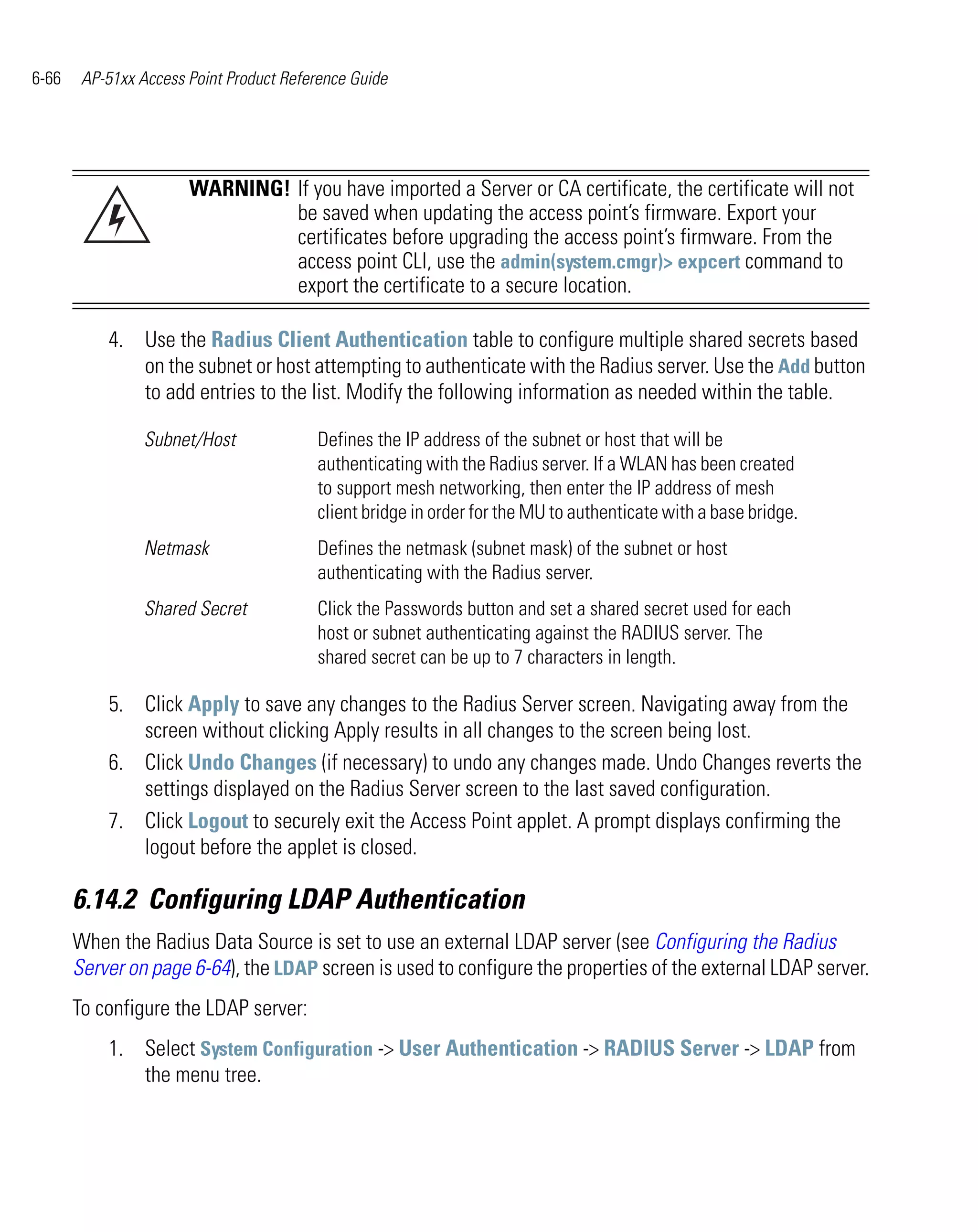 6-66    AP-51xx Access Point Product Reference Guide




                       WARNING! If you have imported a Server or CA certificate, the certificate will not
                                be saved when updating the access point’s firmware. Export your
                                certificates before upgrading the access point’s firmware. From the
                                access point CLI, use the admin(system.cmgr)> expcert command to
                                export the certificate to a secure location.

           4. Use the Radius Client Authentication table to configure multiple shared secrets based
              on the subnet or host attempting to authenticate with the Radius server. Use the Add button
              to add entries to the list. Modify the following information as needed within the table.

                 Subnet/Host             Defines the IP address of the subnet or host that will be
                                         authenticating with the Radius server. If a WLAN has been created
                                         to support mesh networking, then enter the IP address of mesh
                                         client bridge in order for the MU to authenticate with a base bridge.
                 Netmask                 Defines the netmask (subnet mask) of the subnet or host
                                         authenticating with the Radius server.
                 Shared Secret           Click the Passwords button and set a shared secret used for each
                                         host or subnet authenticating against the RADIUS server. The
                                         shared secret can be up to 7 characters in length.

           5. Click Apply to save any changes to the Radius Server screen. Navigating away from the
              screen without clicking Apply results in all changes to the screen being lost.
           6. Click Undo Changes (if necessary) to undo any changes made. Undo Changes reverts the
              settings displayed on the Radius Server screen to the last saved configuration.
           7. Click Logout to securely exit the Access Point applet. A prompt displays confirming the
              logout before the applet is closed.

       6.14.2 Configuring LDAP Authentication
       When the Radius Data Source is set to use an external LDAP server (see Configuring the Radius
       Server on page 6-64), the LDAP screen is used to configure the properties of the external LDAP server.
       To configure the LDAP server:
           1. Select System Configuration -> User Authentication -> RADIUS Server -> LDAP from
              the menu tree.
 