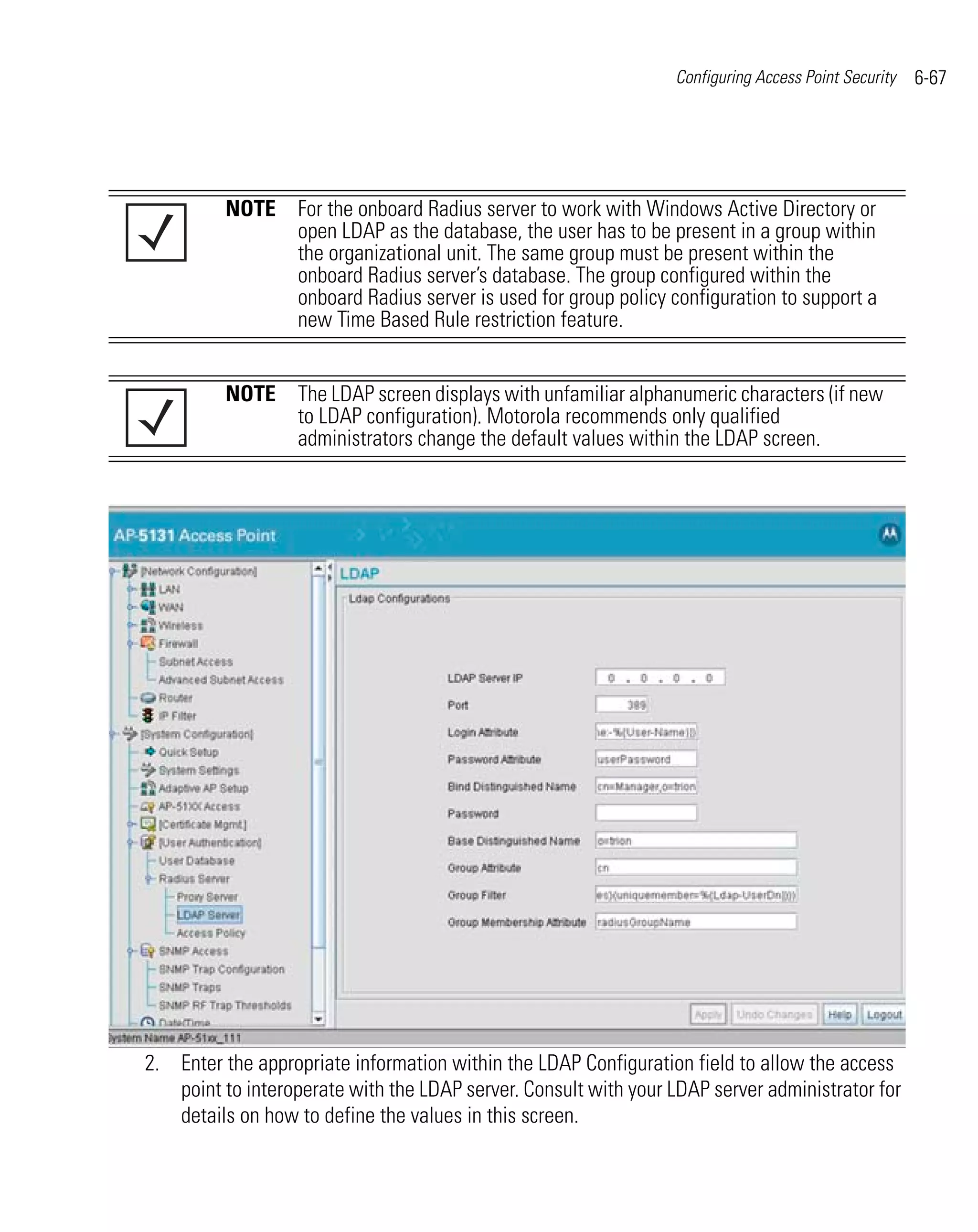 Configuring Access Point Security   6-67




          NOTE For the onboard Radius server to work with Windows Active Directory or
               open LDAP as the database, the user has to be present in a group within
               the organizational unit. The same group must be present within the
               onboard Radius server’s database. The group configured within the
               onboard Radius server is used for group policy configuration to support a
               new Time Based Rule restriction feature.


          NOTE The LDAP screen displays with unfamiliar alphanumeric characters (if new
               to LDAP configuration). Motorola recommends only qualified
               administrators change the default values within the LDAP screen.




2. Enter the appropriate information within the LDAP Configuration field to allow the access
   point to interoperate with the LDAP server. Consult with your LDAP server administrator for
   details on how to define the values in this screen.
 