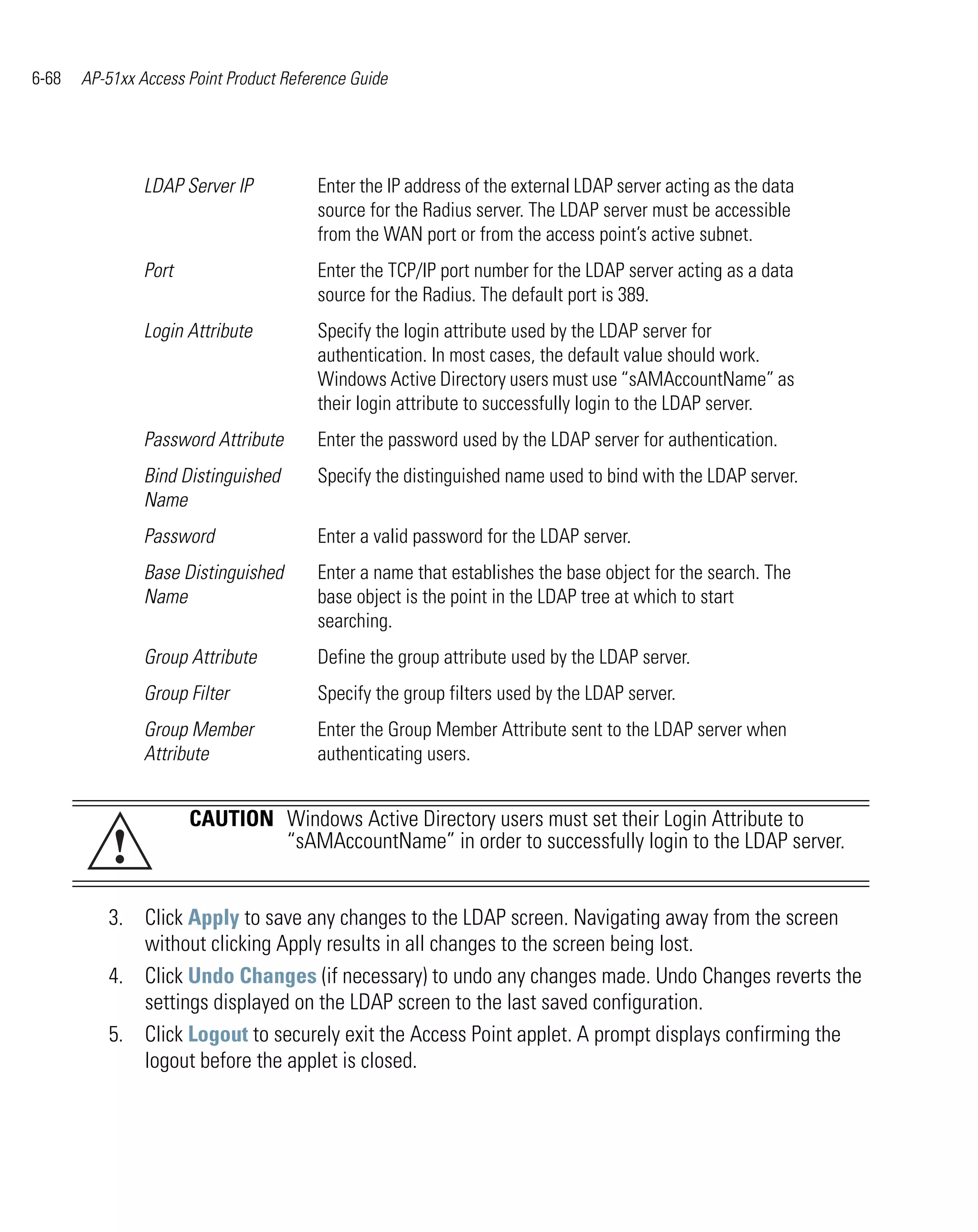 6-68   AP-51xx Access Point Product Reference Guide




                LDAP Server IP          Enter the IP address of the external LDAP server acting as the data
                                        source for the Radius server. The LDAP server must be accessible
                                        from the WAN port or from the access point’s active subnet.
                Port                    Enter the TCP/IP port number for the LDAP server acting as a data
                                        source for the Radius. The default port is 389.
                Login Attribute         Specify the login attribute used by the LDAP server for
                                        authentication. In most cases, the default value should work.
                                        Windows Active Directory users must use “sAMAccountName” as
                                        their login attribute to successfully login to the LDAP server.
                Password Attribute      Enter the password used by the LDAP server for authentication.
                Bind Distinguished      Specify the distinguished name used to bind with the LDAP server.
                Name
                Password                Enter a valid password for the LDAP server.
                Base Distinguished      Enter a name that establishes the base object for the search. The
                Name                    base object is the point in the LDAP tree at which to start
                                        searching.
                Group Attribute         Define the group attribute used by the LDAP server.
                Group Filter            Specify the group filters used by the LDAP server.
                Group Member            Enter the Group Member Attribute sent to the LDAP server when
                Attribute               authenticating users.


                       CAUTION Windows Active Directory users must set their Login Attribute to
           !                   “sAMAccountName” in order to successfully login to the LDAP server.


          3. Click Apply to save any changes to the LDAP screen. Navigating away from the screen
             without clicking Apply results in all changes to the screen being lost.
          4. Click Undo Changes (if necessary) to undo any changes made. Undo Changes reverts the
             settings displayed on the LDAP screen to the last saved configuration.
          5. Click Logout to securely exit the Access Point applet. A prompt displays confirming the
             logout before the applet is closed.
 