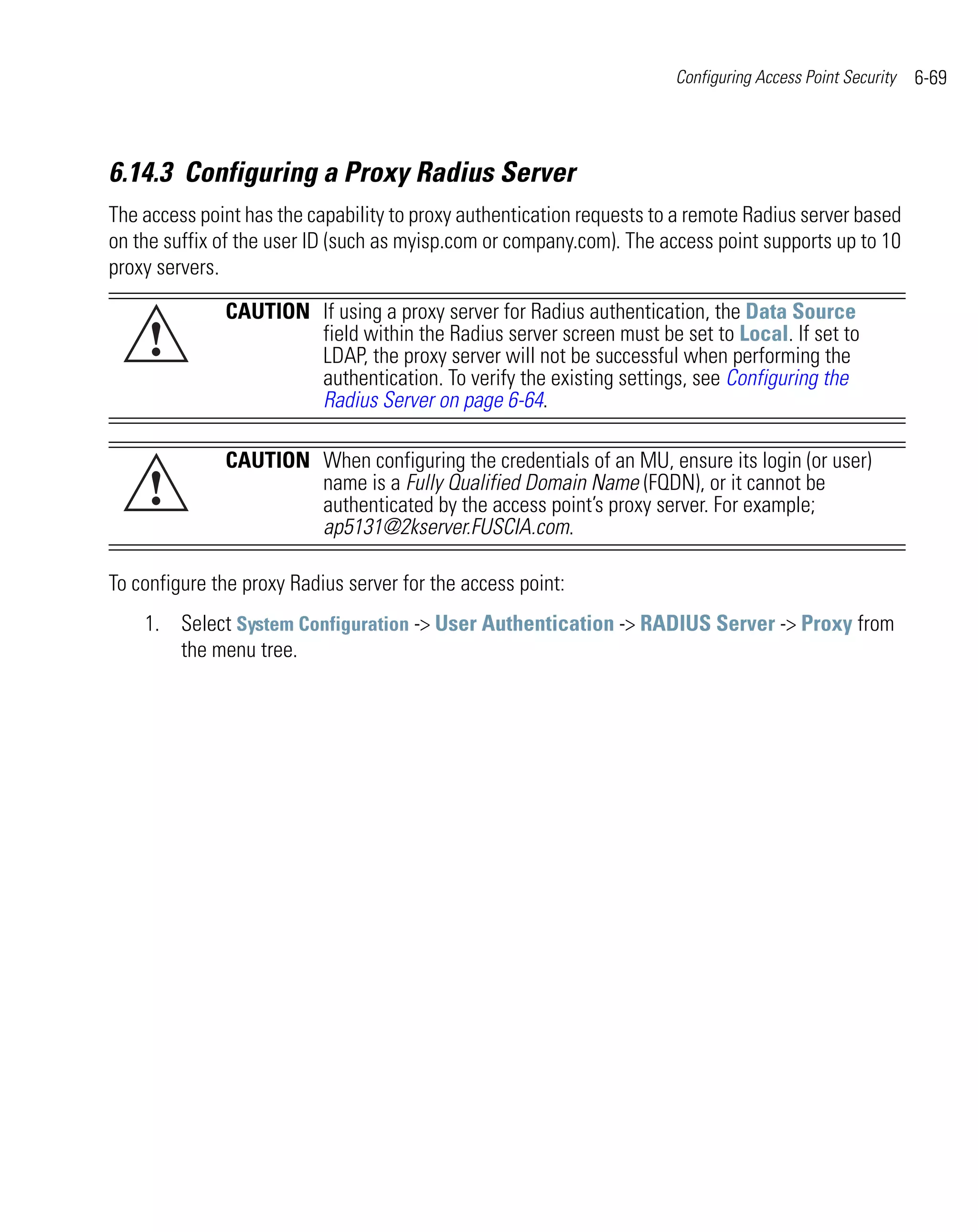 Configuring Access Point Security   6-69



6.14.3 Configuring a Proxy Radius Server
The access point has the capability to proxy authentication requests to a remote Radius server based
on the suffix of the user ID (such as myisp.com or company.com). The access point supports up to 10
proxy servers.

              CAUTION If using a proxy server for Radius authentication, the Data Source
    !                 field within the Radius server screen must be set to Local. If set to
                      LDAP, the proxy server will not be successful when performing the
                      authentication. To verify the existing settings, see Configuring the
                      Radius Server on page 6-64.

              CAUTION When configuring the credentials of an MU, ensure its login (or user)
    !                 name is a Fully Qualified Domain Name (FQDN), or it cannot be
                      authenticated by the access point’s proxy server. For example;
                      ap5131@2kserver.FUSCIA.com.

To configure the proxy Radius server for the access point:
    1. Select System Configuration -> User Authentication -> RADIUS Server -> Proxy from
       the menu tree.
 