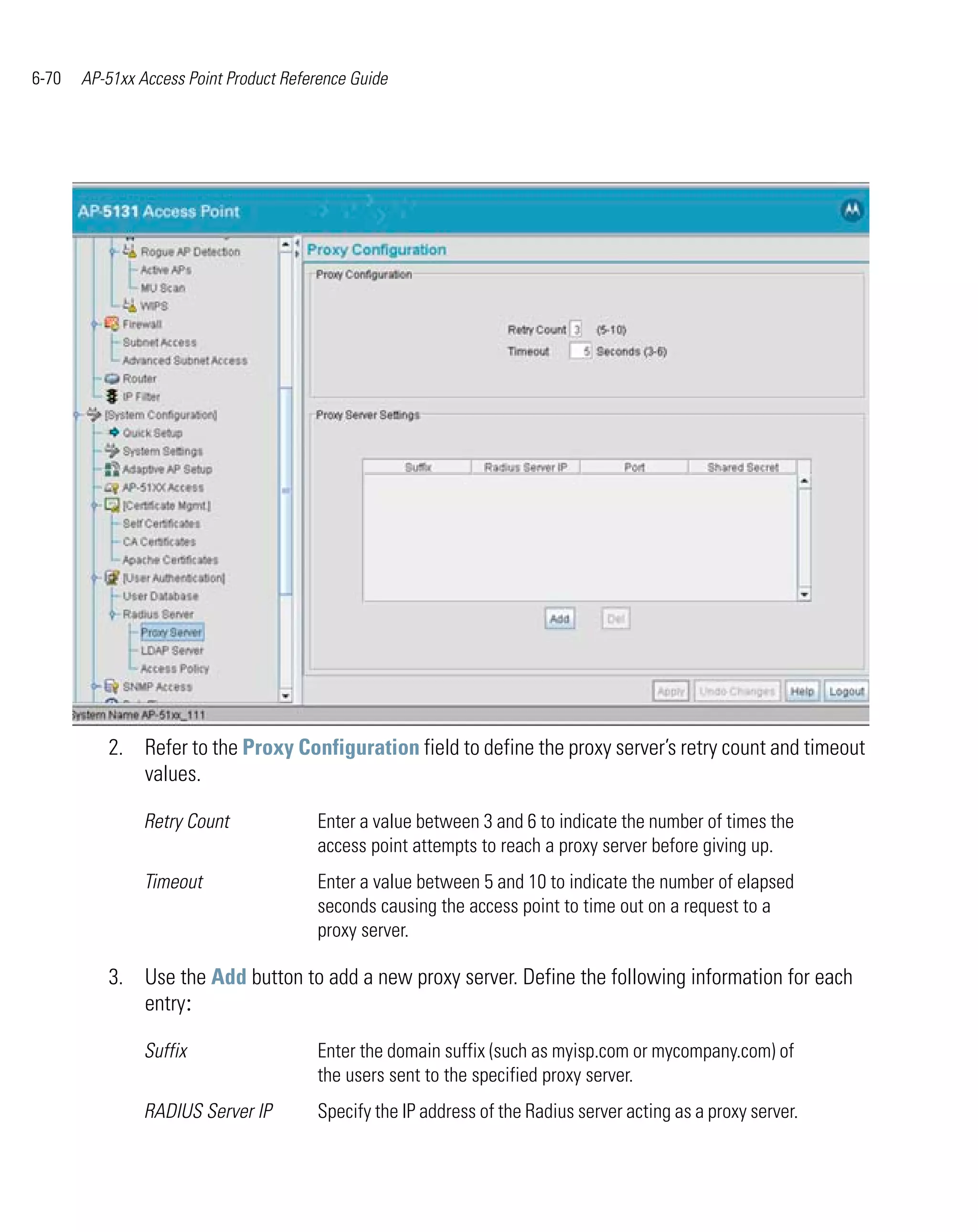 6-70   AP-51xx Access Point Product Reference Guide




          2. Refer to the Proxy Configuration field to define the proxy server’s retry count and timeout
             values.

                Retry Count             Enter a value between 3 and 6 to indicate the number of times the
                                        access point attempts to reach a proxy server before giving up.
                Timeout                 Enter a value between 5 and 10 to indicate the number of elapsed
                                        seconds causing the access point to time out on a request to a
                                        proxy server.

          3. Use the Add button to add a new proxy server. Define the following information for each
             entry:

                Suffix                  Enter the domain suffix (such as myisp.com or mycompany.com) of
                                        the users sent to the specified proxy server.
                RADIUS Server IP        Specify the IP address of the Radius server acting as a proxy server.
 