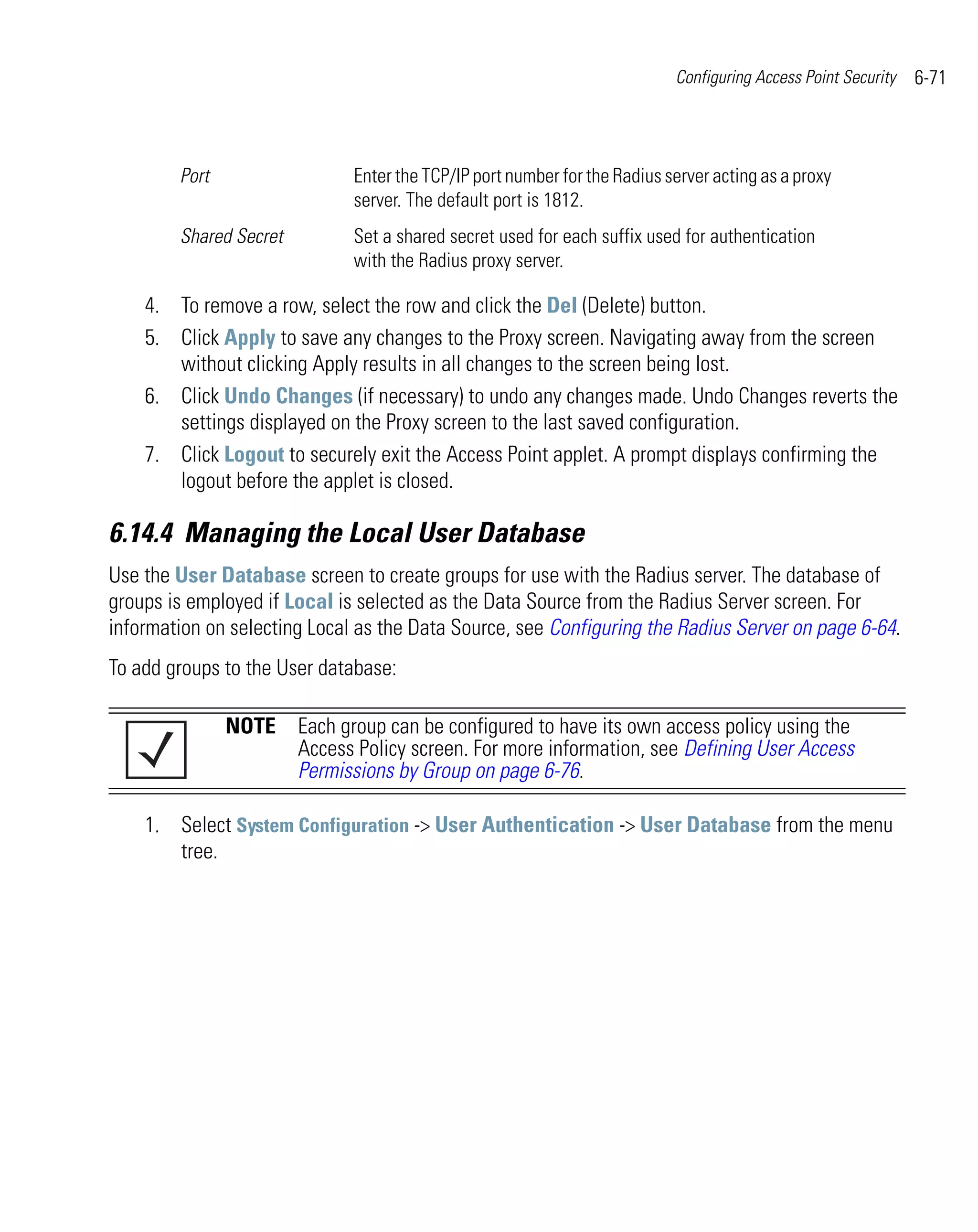 Configuring Access Point Security   6-71



        Port                  Enter the TCP/IP port number for the Radius server acting as a proxy
                              server. The default port is 1812.
        Shared Secret         Set a shared secret used for each suffix used for authentication
                              with the Radius proxy server.

    4. To remove a row, select the row and click the Del (Delete) button.
    5. Click Apply to save any changes to the Proxy screen. Navigating away from the screen
       without clicking Apply results in all changes to the screen being lost.
    6. Click Undo Changes (if necessary) to undo any changes made. Undo Changes reverts the
       settings displayed on the Proxy screen to the last saved configuration.
    7. Click Logout to securely exit the Access Point applet. A prompt displays confirming the
       logout before the applet is closed.

6.14.4 Managing the Local User Database
Use the User Database screen to create groups for use with the Radius server. The database of
groups is employed if Local is selected as the Data Source from the Radius Server screen. For
information on selecting Local as the Data Source, see Configuring the Radius Server on page 6-64.
To add groups to the User database:

               NOTE Each group can be configured to have its own access policy using the
                    Access Policy screen. For more information, see Defining User Access
                    Permissions by Group on page 6-76.

    1. Select System Configuration -> User Authentication -> User Database from the menu
       tree.
 