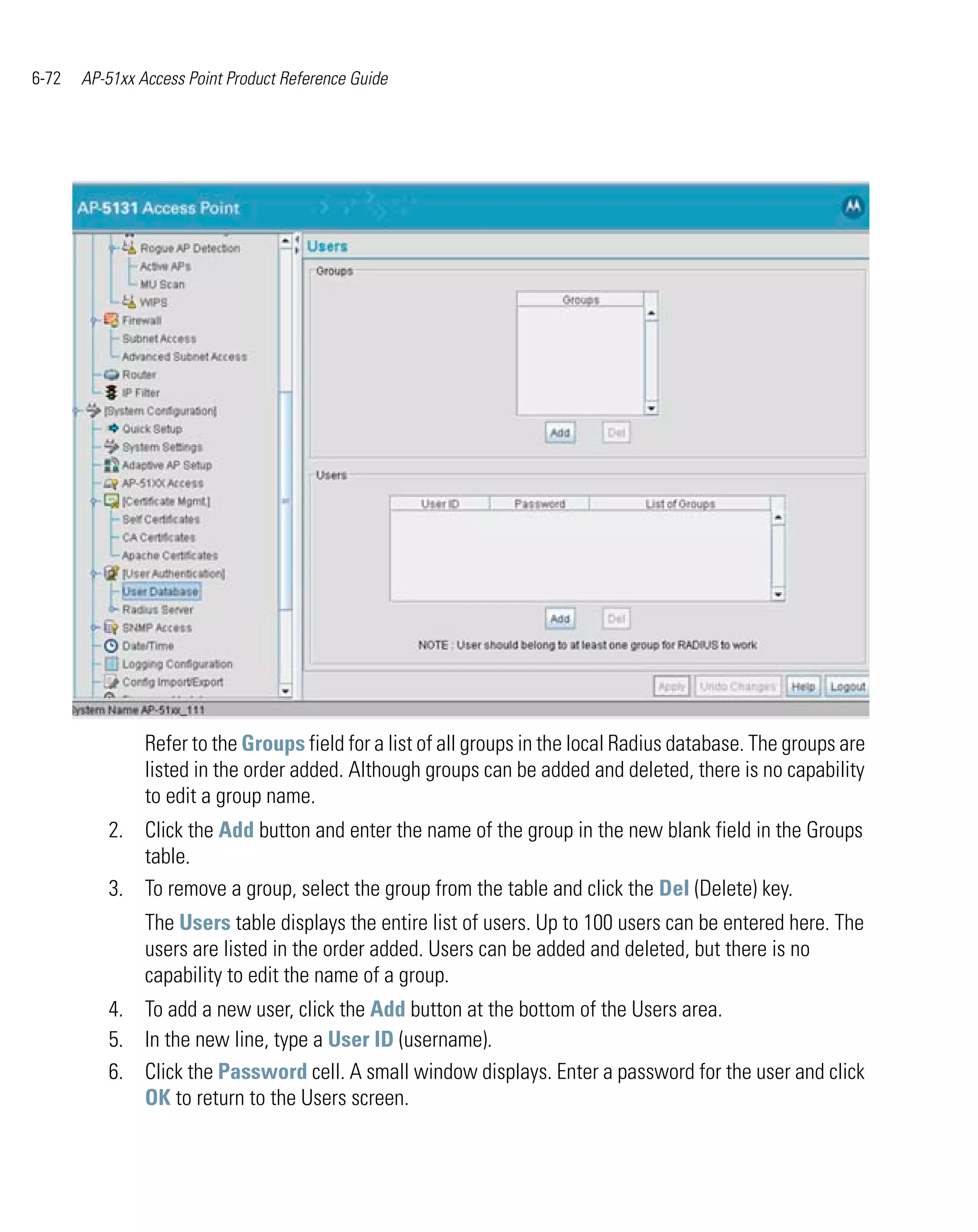 6-72   AP-51xx Access Point Product Reference Guide




                Refer to the Groups field for a list of all groups in the local Radius database. The groups are
                listed in the order added. Although groups can be added and deleted, there is no capability
                to edit a group name.
          2. Click the Add button and enter the name of the group in the new blank field in the Groups
             table.
          3. To remove a group, select the group from the table and click the Del (Delete) key.
                The Users table displays the entire list of users. Up to 100 users can be entered here. The
                users are listed in the order added. Users can be added and deleted, but there is no
                capability to edit the name of a group.
          4. To add a new user, click the Add button at the bottom of the Users area.
          5. In the new line, type a User ID (username).
          6. Click the Password cell. A small window displays. Enter a password for the user and click
             OK to return to the Users screen.
 