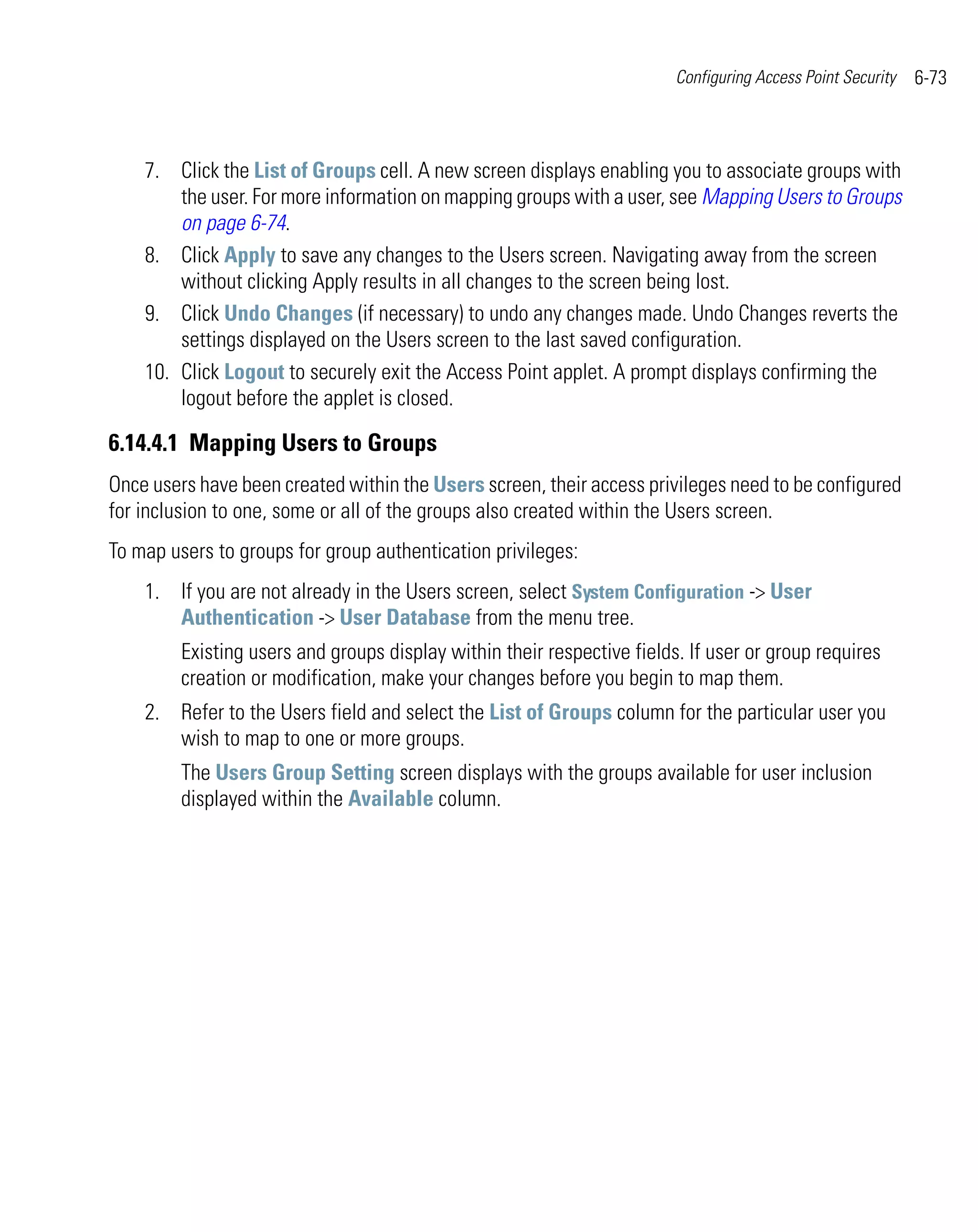 Configuring Access Point Security   6-73



    7. Click the List of Groups cell. A new screen displays enabling you to associate groups with
        the user. For more information on mapping groups with a user, see Mapping Users to Groups
        on page 6-74.
    8. Click Apply to save any changes to the Users screen. Navigating away from the screen
        without clicking Apply results in all changes to the screen being lost.
    9. Click Undo Changes (if necessary) to undo any changes made. Undo Changes reverts the
        settings displayed on the Users screen to the last saved configuration.
    10. Click Logout to securely exit the Access Point applet. A prompt displays confirming the
        logout before the applet is closed.

6.14.4.1 Mapping Users to Groups
Once users have been created within the Users screen, their access privileges need to be configured
for inclusion to one, some or all of the groups also created within the Users screen.
To map users to groups for group authentication privileges:
    1. If you are not already in the Users screen, select System Configuration -> User
       Authentication -> User Database from the menu tree.
         Existing users and groups display within their respective fields. If user or group requires
         creation or modification, make your changes before you begin to map them.
    2. Refer to the Users field and select the List of Groups column for the particular user you
       wish to map to one or more groups.
         The Users Group Setting screen displays with the groups available for user inclusion
         displayed within the Available column.
 