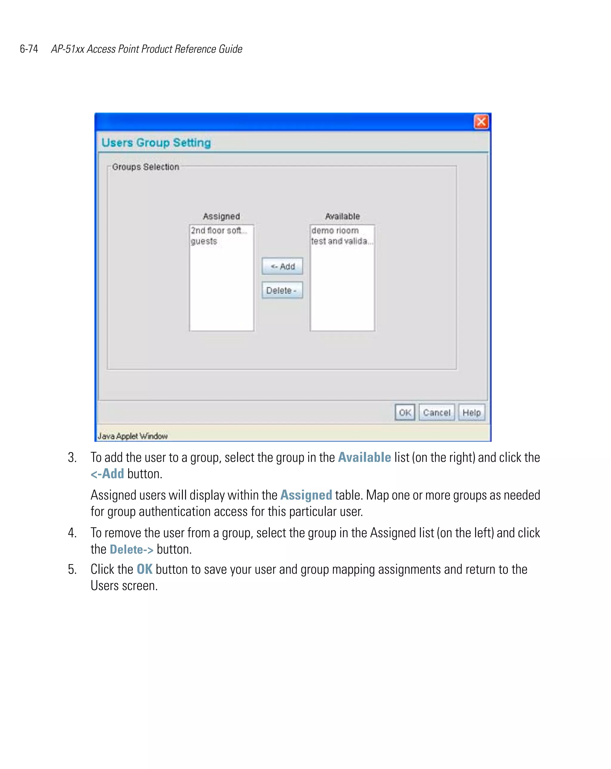 6-74   AP-51xx Access Point Product Reference Guide




          3. To add the user to a group, select the group in the Available list (on the right) and click the
             <-Add button.
                Assigned users will display within the Assigned table. Map one or more groups as needed
                for group authentication access for this particular user.
          4. To remove the user from a group, select the group in the Assigned list (on the left) and click
             the Delete-> button.
          5. Click the OK button to save your user and group mapping assignments and return to the
             Users screen.
 