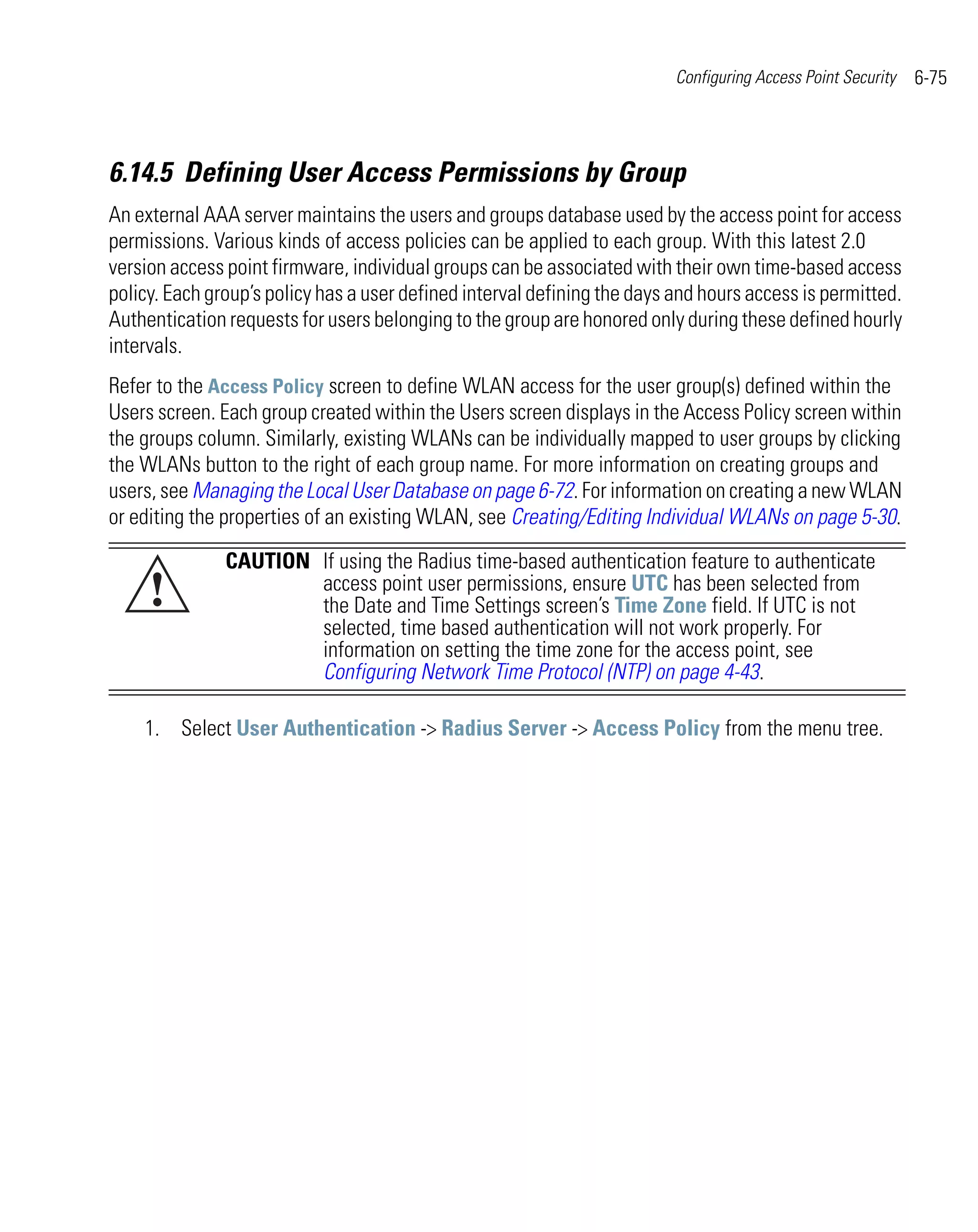 Configuring Access Point Security   6-75



6.14.5 Defining User Access Permissions by Group
An external AAA server maintains the users and groups database used by the access point for access
permissions. Various kinds of access policies can be applied to each group. With this latest 2.0
version access point firmware, individual groups can be associated with their own time-based access
policy. Each group’s policy has a user defined interval defining the days and hours access is permitted.
Authentication requests for users belonging to the group are honored only during these defined hourly
intervals.
Refer to the Access Policy screen to define WLAN access for the user group(s) defined within the
Users screen. Each group created within the Users screen displays in the Access Policy screen within
the groups column. Similarly, existing WLANs can be individually mapped to user groups by clicking
the WLANs button to the right of each group name. For more information on creating groups and
users, see Managing the Local User Database on page 6-72. For information on creating a new WLAN
or editing the properties of an existing WLAN, see Creating/Editing Individual WLANs on page 5-30.

               CAUTION If using the Radius time-based authentication feature to authenticate
     !                 access point user permissions, ensure UTC has been selected from
                       the Date and Time Settings screen’s Time Zone field. If UTC is not
                       selected, time based authentication will not work properly. For
                       information on setting the time zone for the access point, see
                       Configuring Network Time Protocol (NTP) on page 4-43.

    1. Select User Authentication -> Radius Server -> Access Policy from the menu tree.
 