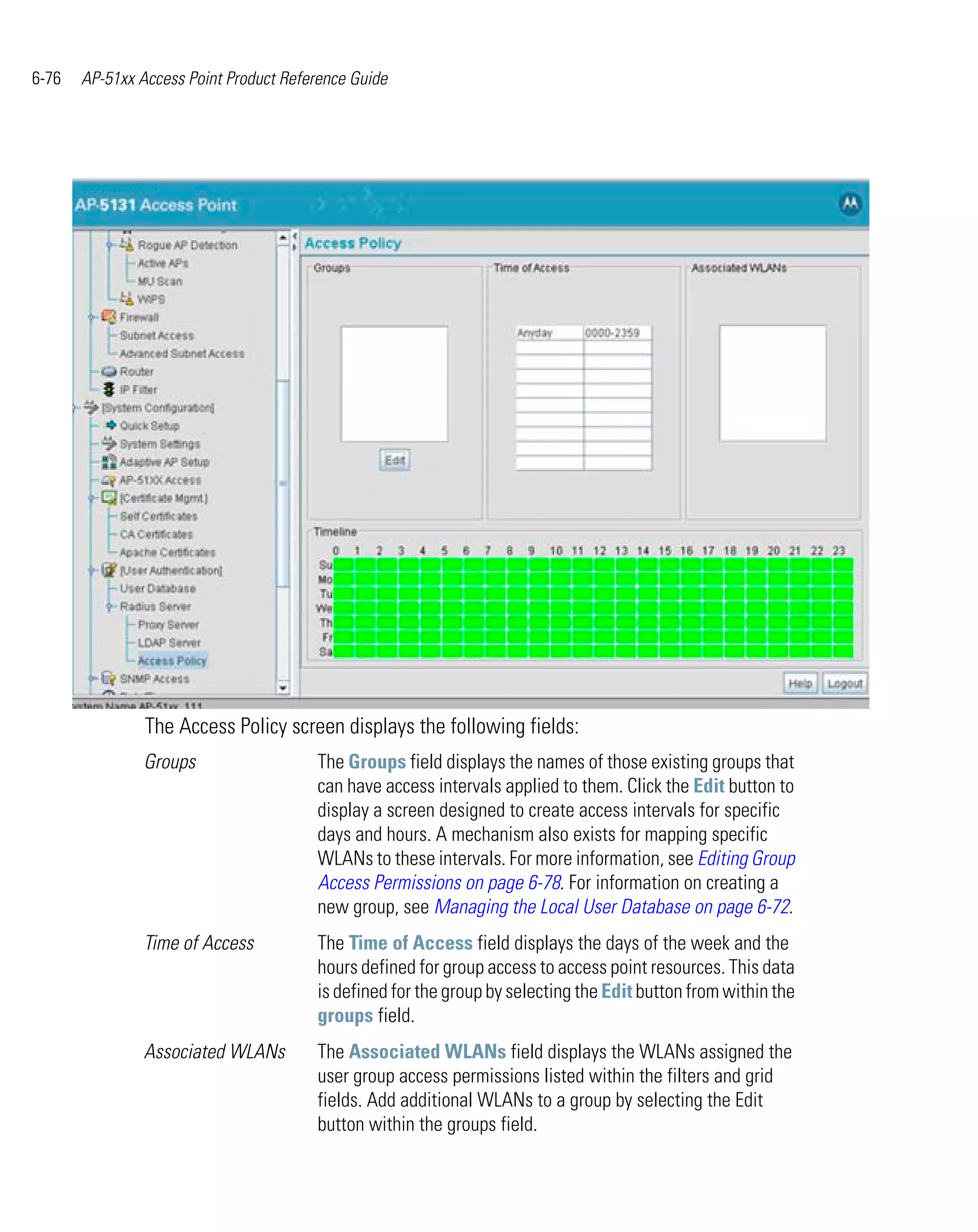 6-76   AP-51xx Access Point Product Reference Guide




                The Access Policy screen displays the following fields:
                Groups                  The Groups field displays the names of those existing groups that
                                        can have access intervals applied to them. Click the Edit button to
                                        display a screen designed to create access intervals for specific
                                        days and hours. A mechanism also exists for mapping specific
                                        WLANs to these intervals. For more information, see Editing Group
                                        Access Permissions on page 6-78. For information on creating a
                                        new group, see Managing the Local User Database on page 6-72.
                Time of Access          The Time of Access field displays the days of the week and the
                                        hours defined for group access to access point resources. This data
                                        is defined for the group by selecting the Edit button from within the
                                        groups field.
                Associated WLANs        The Associated WLANs field displays the WLANs assigned the
                                        user group access permissions listed within the filters and grid
                                        fields. Add additional WLANs to a group by selecting the Edit
                                        button within the groups field.
 