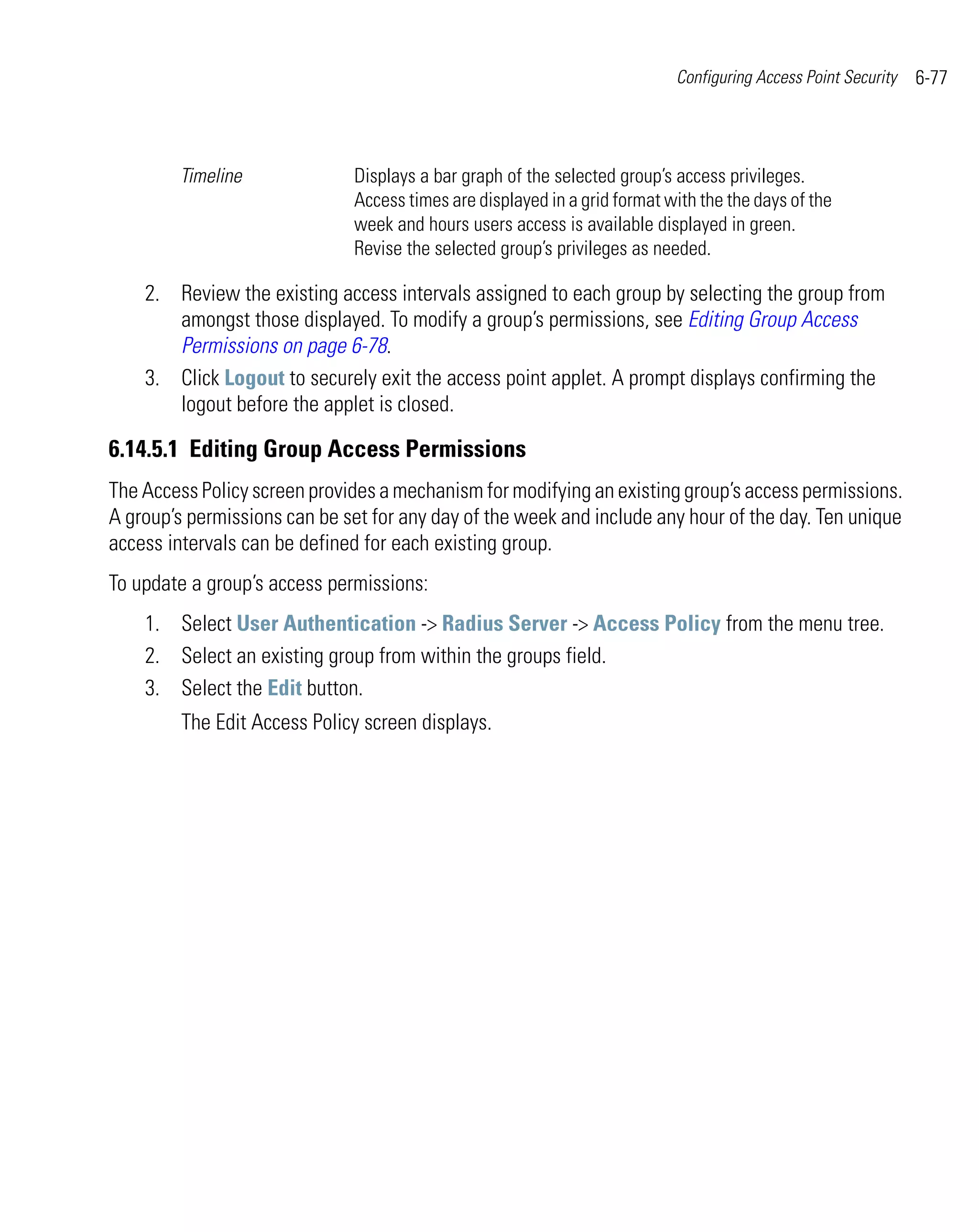 Configuring Access Point Security   6-77



        Timeline              Displays a bar graph of the selected group’s access privileges.
                              Access times are displayed in a grid format with the the days of the
                              week and hours users access is available displayed in green.
                              Revise the selected group’s privileges as needed.

    2. Review the existing access intervals assigned to each group by selecting the group from
       amongst those displayed. To modify a group’s permissions, see Editing Group Access
       Permissions on page 6-78.
    3. Click Logout to securely exit the access point applet. A prompt displays confirming the
       logout before the applet is closed.

6.14.5.1 Editing Group Access Permissions
The Access Policy screen provides a mechanism for modifying an existing group’s access permissions.
A group’s permissions can be set for any day of the week and include any hour of the day. Ten unique
access intervals can be defined for each existing group.
To update a group’s access permissions:
    1. Select User Authentication -> Radius Server -> Access Policy from the menu tree.
    2. Select an existing group from within the groups field.
    3. Select the Edit button.
         The Edit Access Policy screen displays.
 