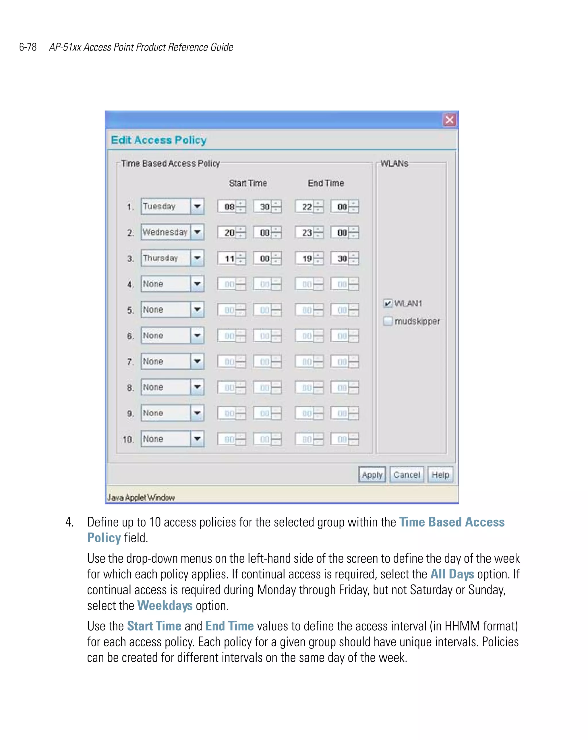 6-78   AP-51xx Access Point Product Reference Guide




          4. Define up to 10 access policies for the selected group within the Time Based Access
             Policy field.
                Use the drop-down menus on the left-hand side of the screen to define the day of the week
                for which each policy applies. If continual access is required, select the All Days option. If
                continual access is required during Monday through Friday, but not Saturday or Sunday,
                select the Weekdays option.
                Use the Start Time and End Time values to define the access interval (in HHMM format)
                for each access policy. Each policy for a given group should have unique intervals. Policies
                can be created for different intervals on the same day of the week.
 