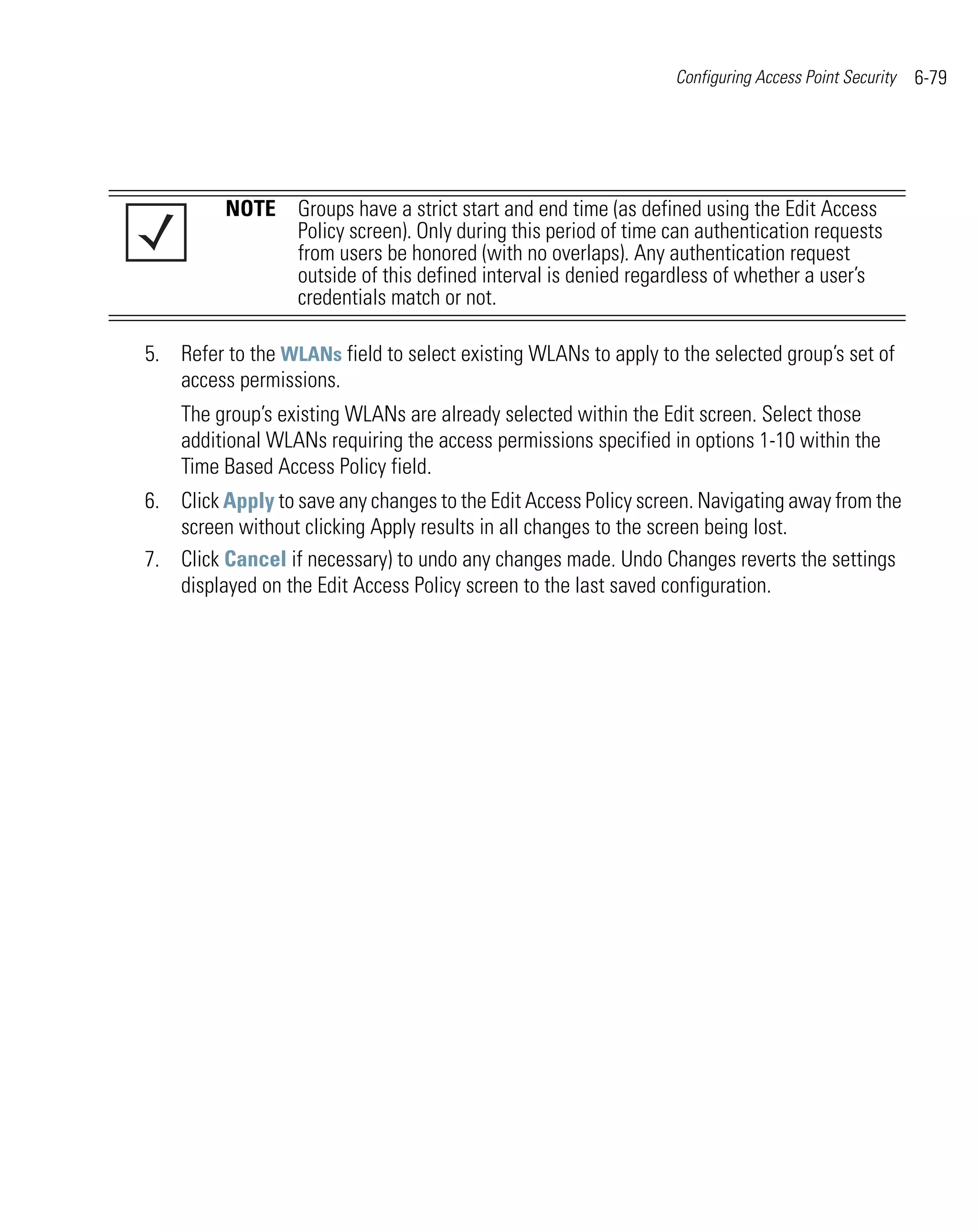 Configuring Access Point Security   6-79




         NOTE Groups have a strict start and end time (as defined using the Edit Access
              Policy screen). Only during this period of time can authentication requests
              from users be honored (with no overlaps). Any authentication request
              outside of this defined interval is denied regardless of whether a user’s
              credentials match or not.

5. Refer to the WLANs field to select existing WLANs to apply to the selected group’s set of
   access permissions.
    The group’s existing WLANs are already selected within the Edit screen. Select those
    additional WLANs requiring the access permissions specified in options 1-10 within the
    Time Based Access Policy field.
6. Click Apply to save any changes to the Edit Access Policy screen. Navigating away from the
   screen without clicking Apply results in all changes to the screen being lost.
7. Click Cancel if necessary) to undo any changes made. Undo Changes reverts the settings
   displayed on the Edit Access Policy screen to the last saved configuration.
 
