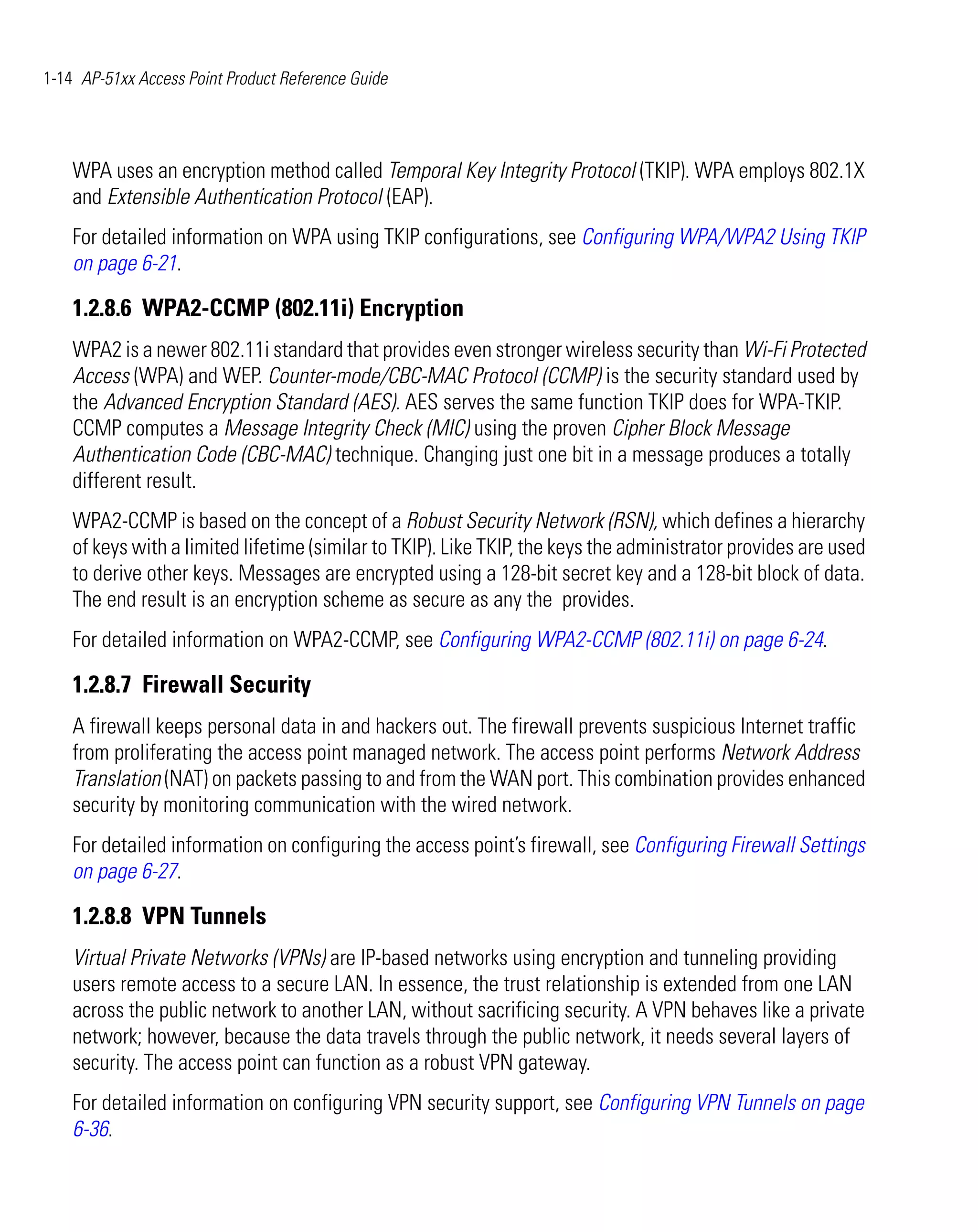 1-14 AP-51xx Access Point Product Reference Guide




    WPA uses an encryption method called Temporal Key Integrity Protocol (TKIP). WPA employs 802.1X
    and Extensible Authentication Protocol (EAP).
    For detailed information on WPA using TKIP configurations, see Configuring WPA/WPA2 Using TKIP
    on page 6-21.

    1.2.8.6 WPA2-CCMP (802.11i) Encryption
    WPA2 is a newer 802.11i standard that provides even stronger wireless security than Wi-Fi Protected
    Access (WPA) and WEP. Counter-mode/CBC-MAC Protocol (CCMP) is the security standard used by
    the Advanced Encryption Standard (AES). AES serves the same function TKIP does for WPA-TKIP.
    CCMP computes a Message Integrity Check (MIC) using the proven Cipher Block Message
    Authentication Code (CBC-MAC) technique. Changing just one bit in a message produces a totally
    different result.
    WPA2-CCMP is based on the concept of a Robust Security Network (RSN), which defines a hierarchy
    of keys with a limited lifetime (similar to TKIP). Like TKIP, the keys the administrator provides are used
    to derive other keys. Messages are encrypted using a 128-bit secret key and a 128-bit block of data.
    The end result is an encryption scheme as secure as any the provides.
    For detailed information on WPA2-CCMP, see Configuring WPA2-CCMP (802.11i) on page 6-24.

    1.2.8.7 Firewall Security
    A firewall keeps personal data in and hackers out. The firewall prevents suspicious Internet traffic
    from proliferating the access point managed network. The access point performs Network Address
    Translation (NAT) on packets passing to and from the WAN port. This combination provides enhanced
    security by monitoring communication with the wired network.
    For detailed information on configuring the access point’s firewall, see Configuring Firewall Settings
    on page 6-27.

    1.2.8.8 VPN Tunnels
    Virtual Private Networks (VPNs) are IP-based networks using encryption and tunneling providing
    users remote access to a secure LAN. In essence, the trust relationship is extended from one LAN
    across the public network to another LAN, without sacrificing security. A VPN behaves like a private
    network; however, because the data travels through the public network, it needs several layers of
    security. The access point can function as a robust VPN gateway.
    For detailed information on configuring VPN security support, see Configuring VPN Tunnels on page
    6-36.
 