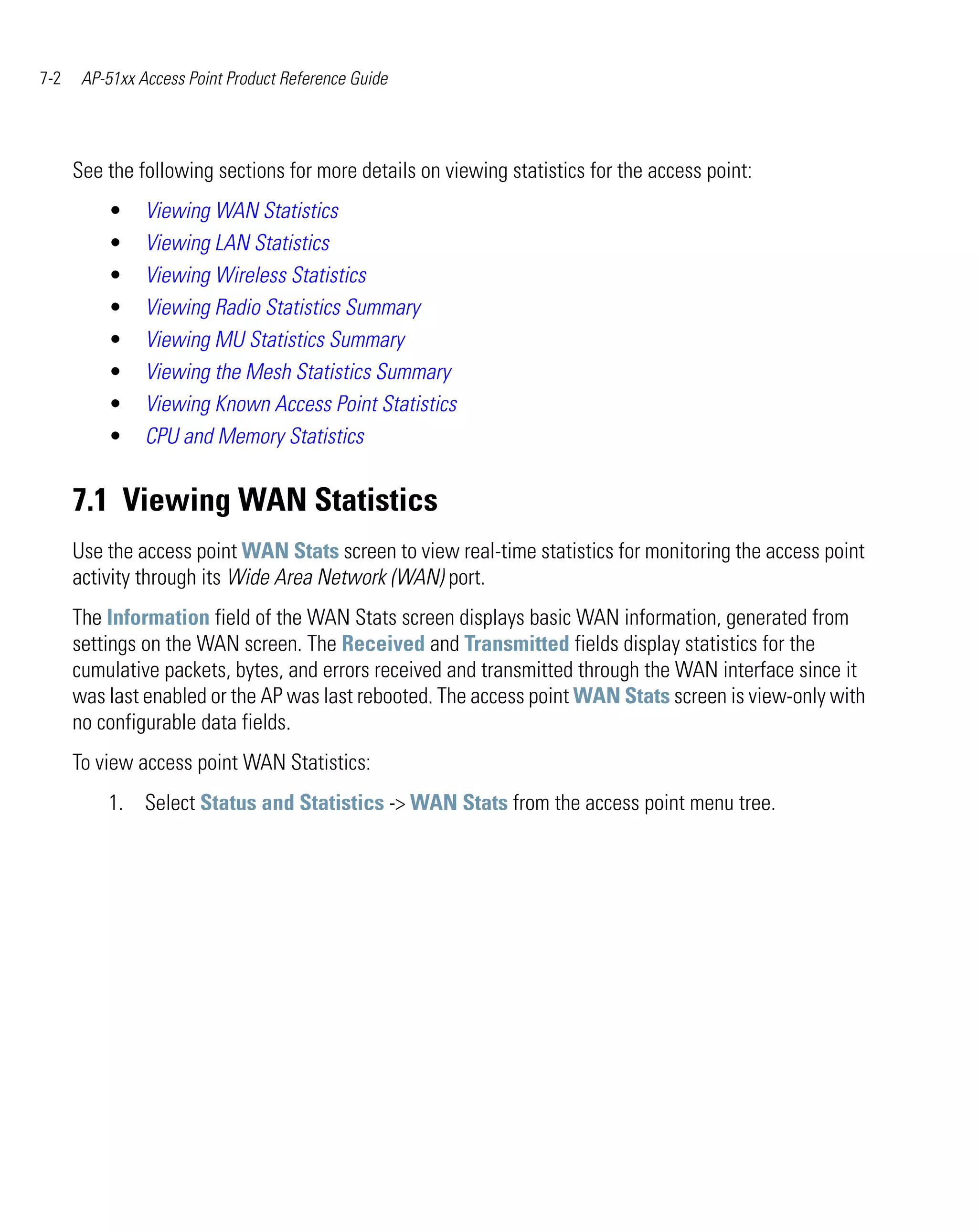 7-2    AP-51xx Access Point Product Reference Guide




      See the following sections for more details on viewing statistics for the access point:
          •     Viewing WAN Statistics
          •     Viewing LAN Statistics
          •     Viewing Wireless Statistics
          •     Viewing Radio Statistics Summary
          •     Viewing MU Statistics Summary
          •     Viewing the Mesh Statistics Summary
          •     Viewing Known Access Point Statistics
          •     CPU and Memory Statistics


      7.1 Viewing WAN Statistics
      Use the access point WAN Stats screen to view real-time statistics for monitoring the access point
      activity through its Wide Area Network (WAN) port.
      The Information field of the WAN Stats screen displays basic WAN information, generated from
      settings on the WAN screen. The Received and Transmitted fields display statistics for the
      cumulative packets, bytes, and errors received and transmitted through the WAN interface since it
      was last enabled or the AP was last rebooted. The access point WAN Stats screen is view-only with
      no configurable data fields.
      To view access point WAN Statistics:
          1. Select Status and Statistics -> WAN Stats from the access point menu tree.
 