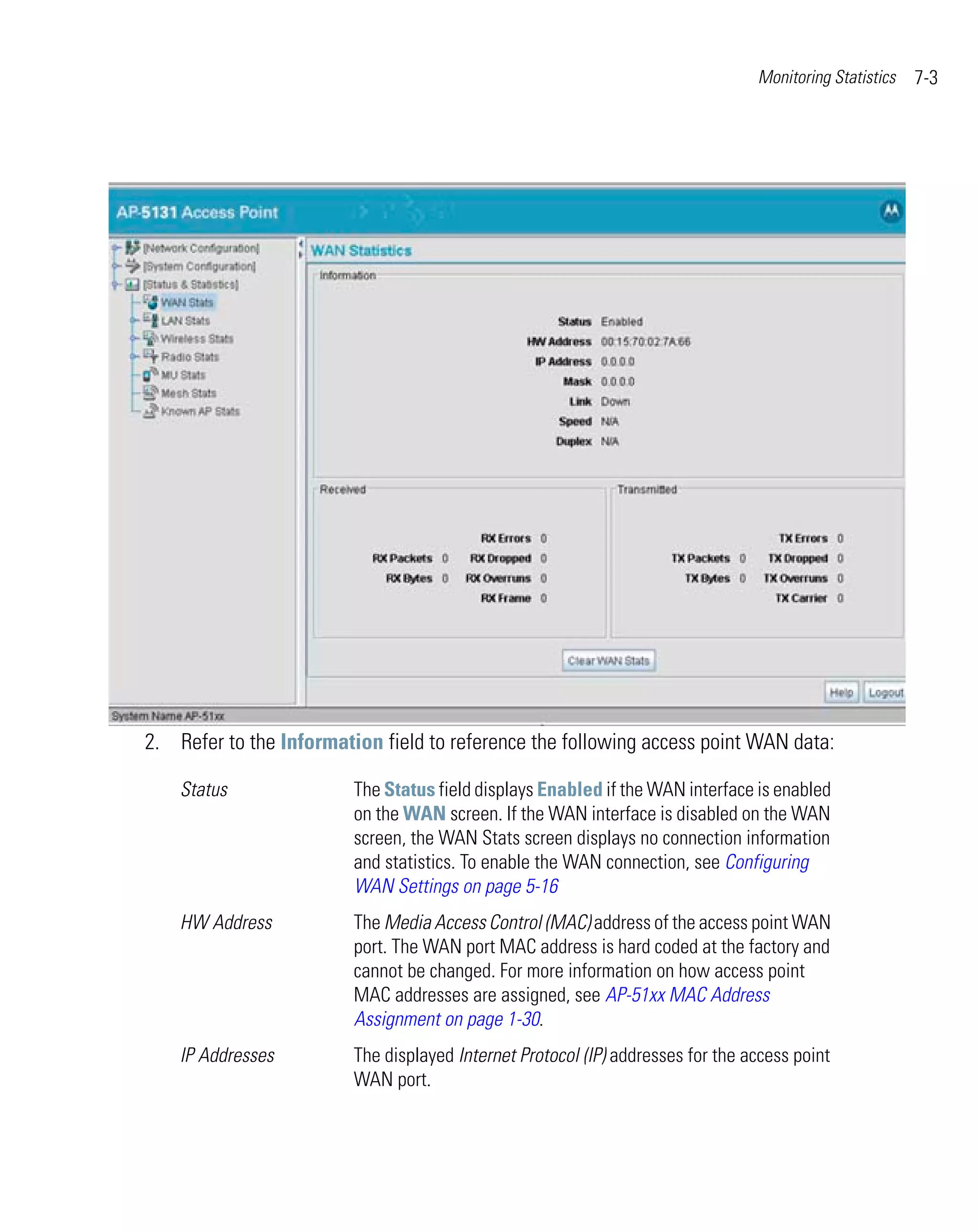 Monitoring Statistics   7-3




2. Refer to the Information field to reference the following access point WAN data:

    Status               The Status field displays Enabled if the WAN interface is enabled
                         on the WAN screen. If the WAN interface is disabled on the WAN
                         screen, the WAN Stats screen displays no connection information
                         and statistics. To enable the WAN connection, see Configuring
                         WAN Settings on page 5-16
    HW Address           The Media Access Control (MAC) address of the access point WAN
                         port. The WAN port MAC address is hard coded at the factory and
                         cannot be changed. For more information on how access point
                         MAC addresses are assigned, see AP-51xx MAC Address
                         Assignment on page 1-30.
    IP Addresses         The displayed Internet Protocol (IP) addresses for the access point
                         WAN port.
 