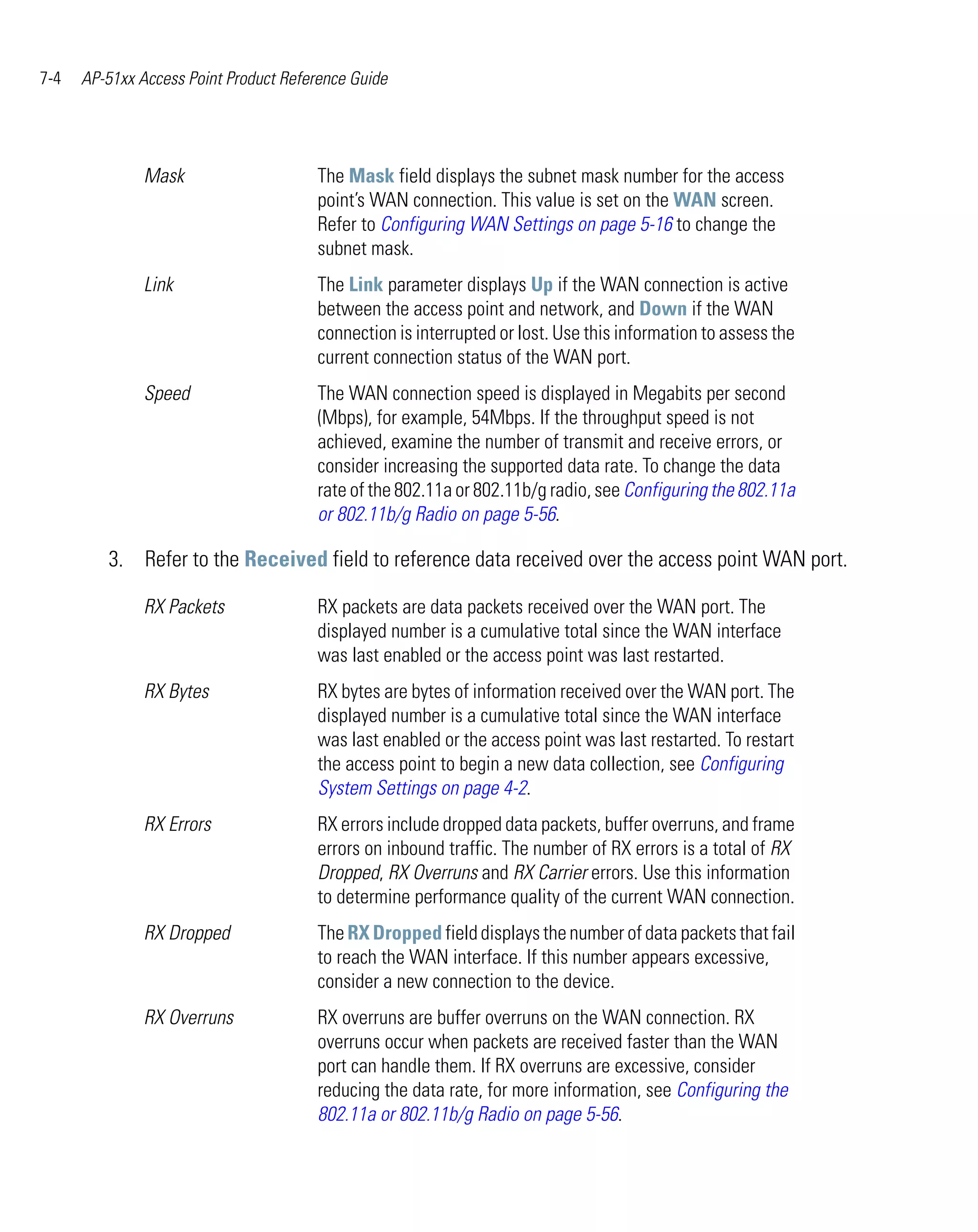 7-4   AP-51xx Access Point Product Reference Guide




               Mask                    The Mask field displays the subnet mask number for the access
                                       point’s WAN connection. This value is set on the WAN screen.
                                       Refer to Configuring WAN Settings on page 5-16 to change the
                                       subnet mask.
               Link                    The Link parameter displays Up if the WAN connection is active
                                       between the access point and network, and Down if the WAN
                                       connection is interrupted or lost. Use this information to assess the
                                       current connection status of the WAN port.
               Speed                   The WAN connection speed is displayed in Megabits per second
                                       (Mbps), for example, 54Mbps. If the throughput speed is not
                                       achieved, examine the number of transmit and receive errors, or
                                       consider increasing the supported data rate. To change the data
                                       rate of the 802.11a or 802.11b/g radio, see Configuring the 802.11a
                                       or 802.11b/g Radio on page 5-56.

         3. Refer to the Received field to reference data received over the access point WAN port.

               RX Packets              RX packets are data packets received over the WAN port. The
                                       displayed number is a cumulative total since the WAN interface
                                       was last enabled or the access point was last restarted.
               RX Bytes                RX bytes are bytes of information received over the WAN port. The
                                       displayed number is a cumulative total since the WAN interface
                                       was last enabled or the access point was last restarted. To restart
                                       the access point to begin a new data collection, see Configuring
                                       System Settings on page 4-2.
               RX Errors               RX errors include dropped data packets, buffer overruns, and frame
                                       errors on inbound traffic. The number of RX errors is a total of RX
                                       Dropped, RX Overruns and RX Carrier errors. Use this information
                                       to determine performance quality of the current WAN connection.
               RX Dropped              The RX Dropped field displays the number of data packets that fail
                                       to reach the WAN interface. If this number appears excessive,
                                       consider a new connection to the device.
               RX Overruns             RX overruns are buffer overruns on the WAN connection. RX
                                       overruns occur when packets are received faster than the WAN
                                       port can handle them. If RX overruns are excessive, consider
                                       reducing the data rate, for more information, see Configuring the
                                       802.11a or 802.11b/g Radio on page 5-56.
 