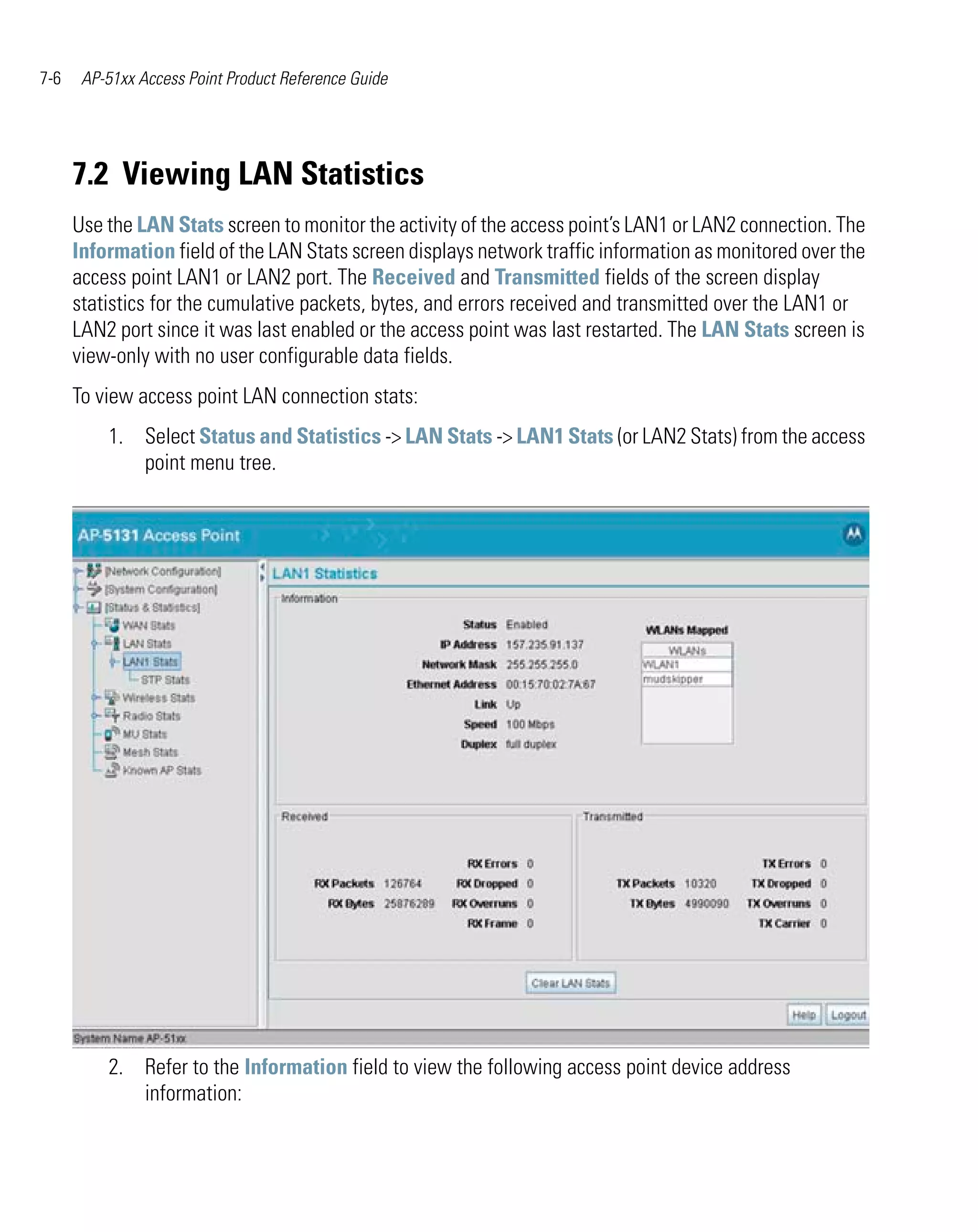 7-6    AP-51xx Access Point Product Reference Guide




      7.2 Viewing LAN Statistics
      Use the LAN Stats screen to monitor the activity of the access point’s LAN1 or LAN2 connection. The
      Information field of the LAN Stats screen displays network traffic information as monitored over the
      access point LAN1 or LAN2 port. The Received and Transmitted fields of the screen display
      statistics for the cumulative packets, bytes, and errors received and transmitted over the LAN1 or
      LAN2 port since it was last enabled or the access point was last restarted. The LAN Stats screen is
      view-only with no user configurable data fields.
      To view access point LAN connection stats:
          1. Select Status and Statistics -> LAN Stats -> LAN1 Stats (or LAN2 Stats) from the access
             point menu tree.




          2. Refer to the Information field to view the following access point device address
             information:
 