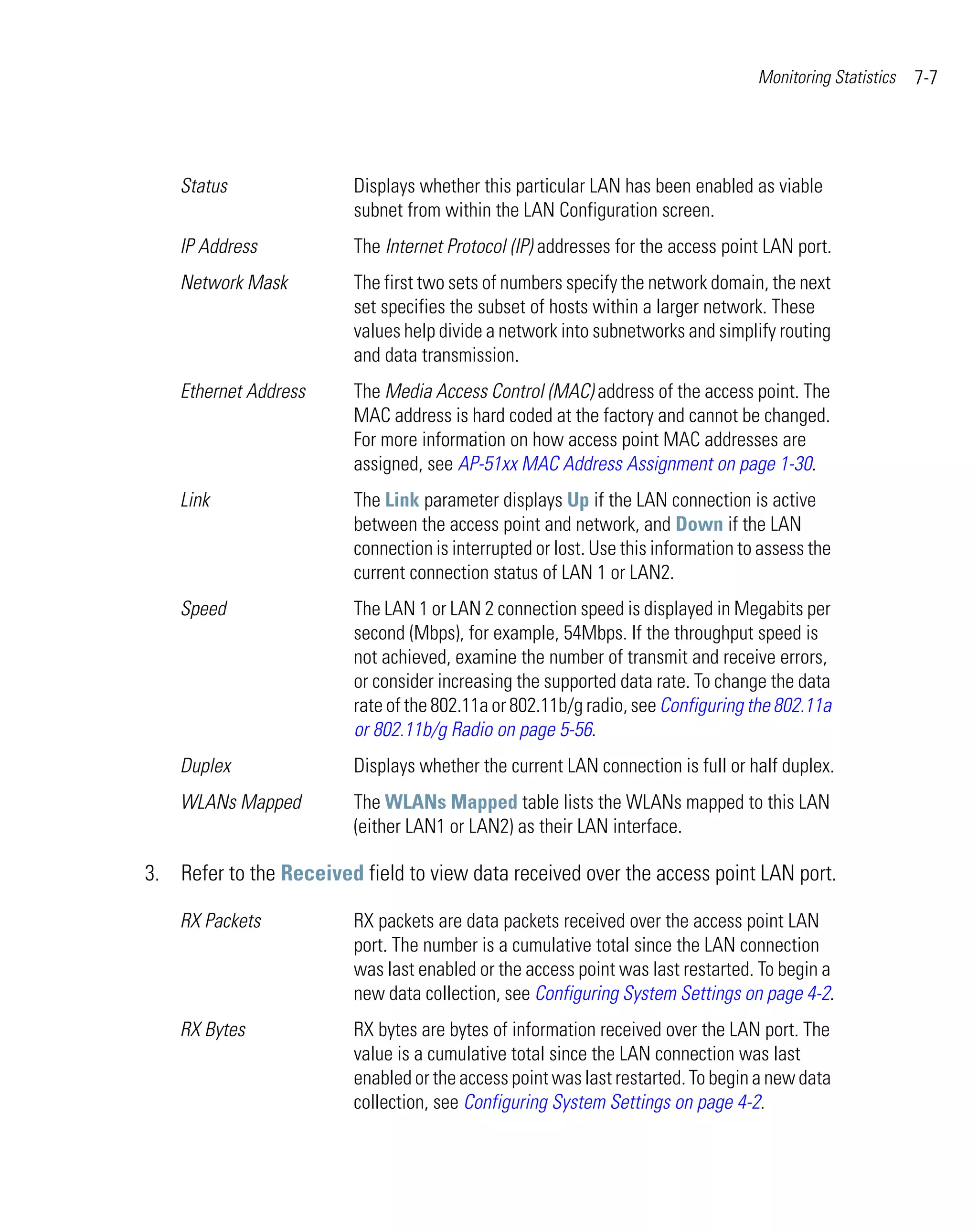 Monitoring Statistics   7-7




    Status               Displays whether this particular LAN has been enabled as viable
                         subnet from within the LAN Configuration screen.
    IP Address           The Internet Protocol (IP) addresses for the access point LAN port.
    Network Mask         The first two sets of numbers specify the network domain, the next
                         set specifies the subset of hosts within a larger network. These
                         values help divide a network into subnetworks and simplify routing
                         and data transmission.
    Ethernet Address     The Media Access Control (MAC) address of the access point. The
                         MAC address is hard coded at the factory and cannot be changed.
                         For more information on how access point MAC addresses are
                         assigned, see AP-51xx MAC Address Assignment on page 1-30.
    Link                 The Link parameter displays Up if the LAN connection is active
                         between the access point and network, and Down if the LAN
                         connection is interrupted or lost. Use this information to assess the
                         current connection status of LAN 1 or LAN2.
    Speed                The LAN 1 or LAN 2 connection speed is displayed in Megabits per
                         second (Mbps), for example, 54Mbps. If the throughput speed is
                         not achieved, examine the number of transmit and receive errors,
                         or consider increasing the supported data rate. To change the data
                         rate of the 802.11a or 802.11b/g radio, see Configuring the 802.11a
                         or 802.11b/g Radio on page 5-56.
    Duplex               Displays whether the current LAN connection is full or half duplex.
    WLANs Mapped         The WLANs Mapped table lists the WLANs mapped to this LAN
                         (either LAN1 or LAN2) as their LAN interface.

3. Refer to the Received field to view data received over the access point LAN port.

    RX Packets           RX packets are data packets received over the access point LAN
                         port. The number is a cumulative total since the LAN connection
                         was last enabled or the access point was last restarted. To begin a
                         new data collection, see Configuring System Settings on page 4-2.
    RX Bytes             RX bytes are bytes of information received over the LAN port. The
                         value is a cumulative total since the LAN connection was last
                         enabled or the access point was last restarted. To begin a new data
                         collection, see Configuring System Settings on page 4-2.
 