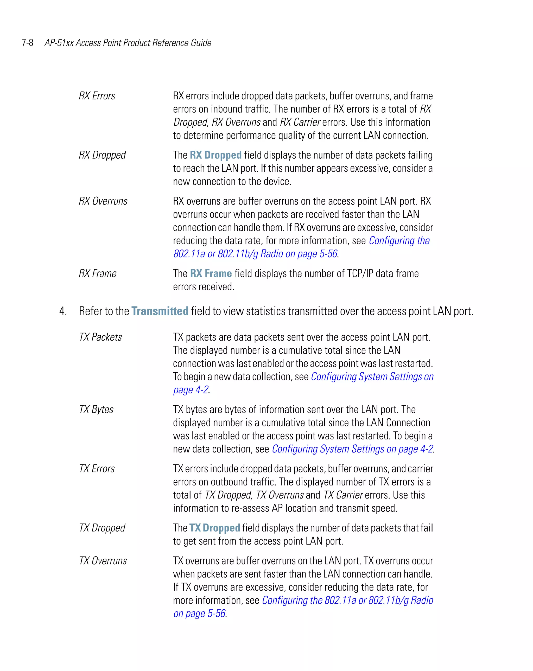 7-8   AP-51xx Access Point Product Reference Guide




               RX Errors               RX errors include dropped data packets, buffer overruns, and frame
                                       errors on inbound traffic. The number of RX errors is a total of RX
                                       Dropped, RX Overruns and RX Carrier errors. Use this information
                                       to determine performance quality of the current LAN connection.
               RX Dropped              The RX Dropped field displays the number of data packets failing
                                       to reach the LAN port. If this number appears excessive, consider a
                                       new connection to the device.
               RX Overruns             RX overruns are buffer overruns on the access point LAN port. RX
                                       overruns occur when packets are received faster than the LAN
                                       connection can handle them. If RX overruns are excessive, consider
                                       reducing the data rate, for more information, see Configuring the
                                       802.11a or 802.11b/g Radio on page 5-56.
               RX Frame                The RX Frame field displays the number of TCP/IP data frame
                                       errors received.

         4. Refer to the Transmitted field to view statistics transmitted over the access point LAN port.

               TX Packets              TX packets are data packets sent over the access point LAN port.
                                       The displayed number is a cumulative total since the LAN
                                       connection was last enabled or the access point was last restarted.
                                       To begin a new data collection, see Configuring System Settings on
                                       page 4-2.
               TX Bytes                TX bytes are bytes of information sent over the LAN port. The
                                       displayed number is a cumulative total since the LAN Connection
                                       was last enabled or the access point was last restarted. To begin a
                                       new data collection, see Configuring System Settings on page 4-2.
               TX Errors               TX errors include dropped data packets, buffer overruns, and carrier
                                       errors on outbound traffic. The displayed number of TX errors is a
                                       total of TX Dropped, TX Overruns and TX Carrier errors. Use this
                                       information to re-assess AP location and transmit speed.
               TX Dropped              The TX Dropped field displays the number of data packets that fail
                                       to get sent from the access point LAN port.
               TX Overruns             TX overruns are buffer overruns on the LAN port. TX overruns occur
                                       when packets are sent faster than the LAN connection can handle.
                                       If TX overruns are excessive, consider reducing the data rate, for
                                       more information, see Configuring the 802.11a or 802.11b/g Radio
                                       on page 5-56.
 