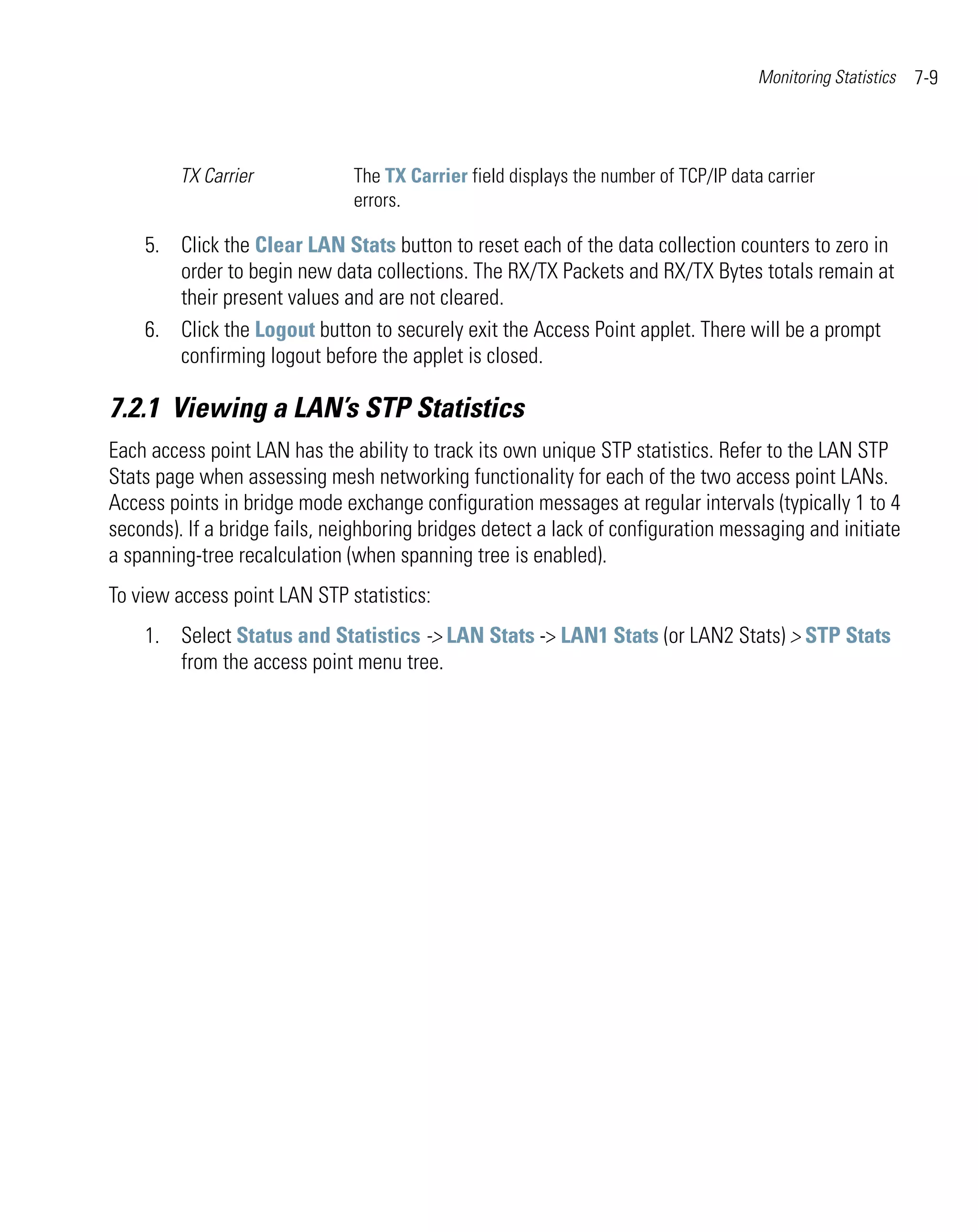 Monitoring Statistics   7-9



         TX Carrier            The TX Carrier field displays the number of TCP/IP data carrier
                               errors.

    5. Click the Clear LAN Stats button to reset each of the data collection counters to zero in
       order to begin new data collections. The RX/TX Packets and RX/TX Bytes totals remain at
       their present values and are not cleared.
    6. Click the Logout button to securely exit the Access Point applet. There will be a prompt
       confirming logout before the applet is closed.

7.2.1 Viewing a LAN’s STP Statistics
Each access point LAN has the ability to track its own unique STP statistics. Refer to the LAN STP
Stats page when assessing mesh networking functionality for each of the two access point LANs.
Access points in bridge mode exchange configuration messages at regular intervals (typically 1 to 4
seconds). If a bridge fails, neighboring bridges detect a lack of configuration messaging and initiate
a spanning-tree recalculation (when spanning tree is enabled).
To view access point LAN STP statistics:
    1. Select Status and Statistics -> LAN Stats -> LAN1 Stats (or LAN2 Stats) > STP Stats
       from the access point menu tree.
 
