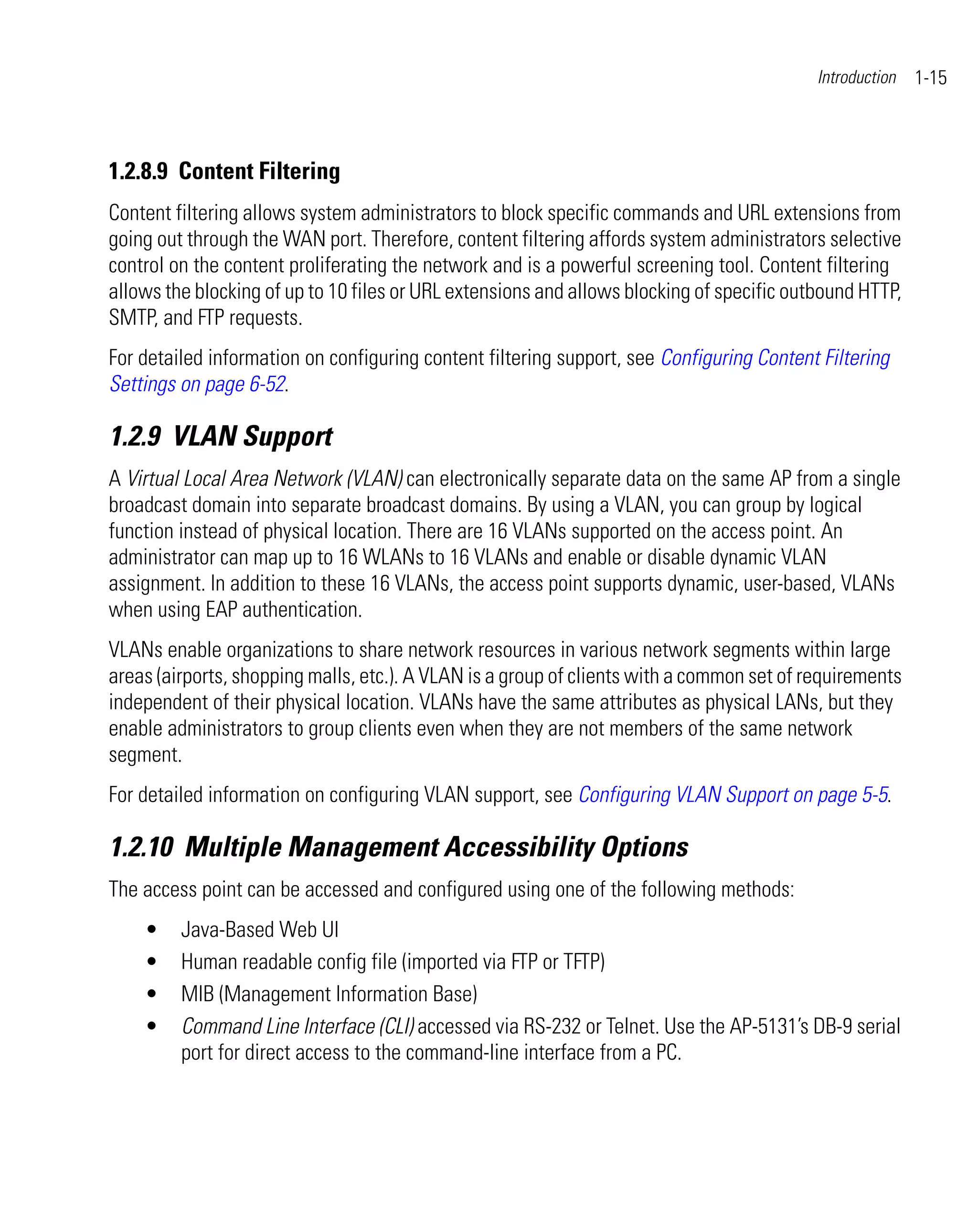Introduction   1-15



1.2.8.9 Content Filtering
Content filtering allows system administrators to block specific commands and URL extensions from
going out through the WAN port. Therefore, content filtering affords system administrators selective
control on the content proliferating the network and is a powerful screening tool. Content filtering
allows the blocking of up to 10 files or URL extensions and allows blocking of specific outbound HTTP,
SMTP, and FTP requests.
For detailed information on configuring content filtering support, see Configuring Content Filtering
Settings on page 6-52.

1.2.9 VLAN Support
A Virtual Local Area Network (VLAN) can electronically separate data on the same AP from a single
broadcast domain into separate broadcast domains. By using a VLAN, you can group by logical
function instead of physical location. There are 16 VLANs supported on the access point. An
administrator can map up to 16 WLANs to 16 VLANs and enable or disable dynamic VLAN
assignment. In addition to these 16 VLANs, the access point supports dynamic, user-based, VLANs
when using EAP authentication.
VLANs enable organizations to share network resources in various network segments within large
areas (airports, shopping malls, etc.). A VLAN is a group of clients with a common set of requirements
independent of their physical location. VLANs have the same attributes as physical LANs, but they
enable administrators to group clients even when they are not members of the same network
segment.
For detailed information on configuring VLAN support, see Configuring VLAN Support on page 5-5.

1.2.10 Multiple Management Accessibility Options
The access point can be accessed and configured using one of the following methods:
    •    Java-Based Web UI
    •    Human readable config file (imported via FTP or TFTP)
    •    MIB (Management Information Base)
    •    Command Line Interface (CLI) accessed via RS-232 or Telnet. Use the AP-5131’s DB-9 serial
         port for direct access to the command-line interface from a PC.
 